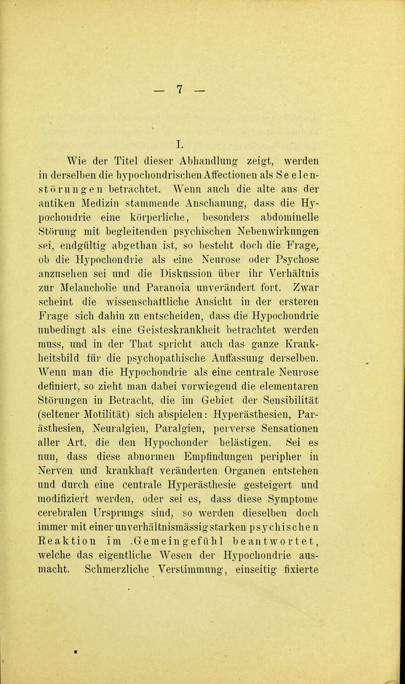 Wie der Titel dieser Abliandlung zeigt, werden in derselben die hypochondrischenAlfectionen als Se elen- störnngen betrachtet. Wenn anch die alte aus der antiken Medizin stammende Ansclianung, dass die Hy- pochondrie eine körperliclie, besonders abdominelle Störung mit begleitenden psychischen Nebenwirkungen sei, endgültig abgethan ist, so besteht doch die Frage, ob die Hypochondrie als eine Neurose oder Psychose anzusehen sei und die Diskussion über ihr Verhältnis zur Melancholie und Paranoia unverändert fort. Zwar scheint die wissenschaltliche Ansicht in der ersteren Frage sich dahin zu entscheiden, dass die Hypochondrie unbedingt als eine Geisteskrankheit betrachtet werden muss, und in der That spricht auch das ganze Krank- heitsbild für die psychopathische Autfassung derselben. Wenn man die Hypochondrie als eine centrale Neurose definiert, so zieht man dabei vorwiegend die elementaren Störungen in Betracht, die im Gebiet der »Sensibilität (seltener Motilität) sich abspielen: Hyperästhesien, Par- ästhesien, Neuralgien, Paralgien, perverse Sensationen aller Art, die den Hypochonder belästigen. Sei es nun, dass diese abnormen Empfindungen peripher in Nerven und krankhaft vei'änderten Organen entstehen und durch eine centrale Hyperästhesie gesteigert und modifiziert werden, oder sei es, dass diese Symptome cerebralen Ursprungs sind, so werden dieselben doch immer mit einer unverhältnismässig starken psychischen Eeaktion im .Gemeingefühl beantwortet, welche das eigentliche Wesen der Hypochondrie aus- macht. Schmerzliche Verstimmung, einseitig fixierte