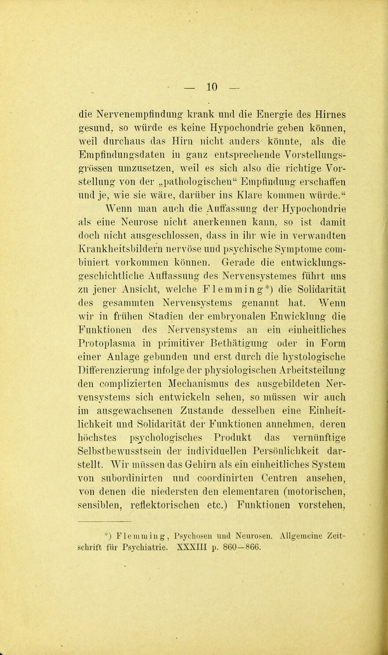 die Nervenempfindung krank und die Energie des Hirnes gesund, so würde es keine Hypochondrie geben können, Aveil durchaus das Hirn nicht anders könnte, als die Empfindungsdaten in ganz entsprechende Vorstelhmgs- grössen umzusetzen, weil es sich also die richtige Vor- stellung von der „pathologischen Empfindung erschaffen und je, wie sie wäre, darüber ins Klare kommen würde. Wenn man auch die Auffassung der Hj'pochondrie als eine Neurose nicht auerkennen kann, so ist damit doch nicht ausgeschlossen, dass in ihr wie in verwandten Krankheitsbildern nervöse und i)sychische Symptome coni- biniert vorkommen können. Gerade die entwicklungs- geschiclitliclie Auffassung des Nervensystemes führt uns zu jener Ansicht, welche Fleniming*) die Solidarität des gesammten Nervensystems genannt hat. Wenn wir in frühen Stadien der embryonalen Enwicklung die Funktionen des Nervensystems an ein einheitliches Protoplasma in primitiver Bethätigung oder in Form einer Anlage gebunden und erst durch die hystologische Differenzierung infolge der physiologischen Arbeitsteilung den complizierten Mechanismus des ausgebildeten Ner- vensystems sich entwickeln sehen, so müssen wir auch im ausgewachsenen Zustande desselben eine Einheit- lichkeit und Solidarität der Funktionen annehmen, deren höchstes psychologisches Piodukt das vernünftige Selbstbewusstsein der individuellen Persönlichkeit dar- stellt. AVir müssen das Gehirn als ein einheitliches System von subordinirten und coordinirten Centreu ansehen, von denen die niedersten den elementaren (motorischen, sensil)len, reflektorischen etc.) Funktionen vorstehen. *) Flemmiug, Psychosen und Neurosen. Allgemeine Zeit- schrift für Psychiatrie. XXXIII p. 860-866.