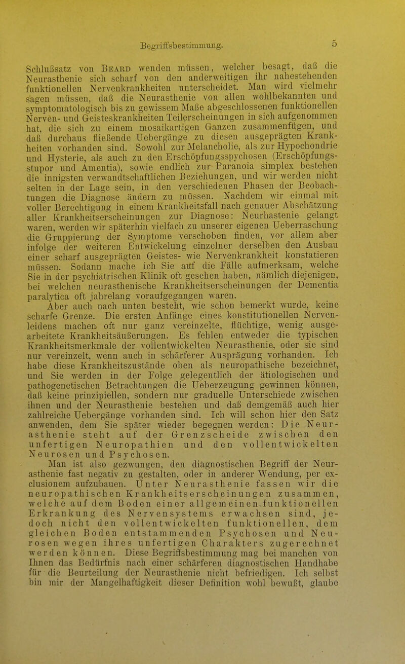 Begriffsbestimmung. Schlußsatz von Beard wenden müssen, welcher besagt, daß die Neurasthenie sich scharf von den anderweitigen ihr nahestehenden funktionellen Nervenkrankheiten unterscheidet. Man wird vielmehr sagen müssen, daß die Neurasthenie von allen wohlbekannten und symptomatologisch bis zu gewissem Maße abgeschlossenen funktionellen Nerven- und Geisteskrankheiten Teilerscheinungen in sich aufgenommen hat, die sich zu einem mosaikartigen Ganzen zusammenfügen, und daß durchaus fließende Uebergcänge zu diesen ausgeprägten Krank- heiten vorhanden sind. Sowohl zur Melancholie, als zur Hypochondrie und Hysterie, als auch zu den Erschöpfungsspychosen (Erschöpfungs- stupor und Amentia), sowie endlich zur Paranoia simplex bestehen die innigsten verwandtschaftlichen Beziehungen, und wir werden nicht selten in der Lage sein, in den verschiedenen Phasen der Beobach- tungen die Diagnose ändern zu müssen. Nachdem wir einmal mit voller Berechtigung in einem Krankheitsfall nach genauer Abschätzung aller Krankheitserscheinungen zur Diagnose: Neurhastenie gelangt waren, werden wir späterhin vielfach zu unserer eigenen Ueberraschung die Gruppierung der Symptome verschoben finden, vor allem aber infolge der weiteren Entwickelung einzelner derselben den Ausbau einer scharf ausgeprägten Geistes- wie Nervenkrankheit konstatieren müssen. Sodann mache ich Sie auf die Fälle aufmerksam, welche Sie in der psychiatrischen Klinik oft gesehen haben, nämlich diejenigen, bei welchen neurasthenische Krankheitserscheinungen der Dementia paralytica oft jahrelang voraufgegangen waren. Aber auch nach unten besteht, wie schon bemerkt wurde, keine scharfe Grenze. Die ersten Anfänge eines konstitutionellen Nerven- leidens machen oft nur ganz vereinzelte, flüchtige, wenig ausge- arbeitete Krankheitsäußerungen. Es fehlen entweder die typischen Krankheitsmerkmale der vollentwickelten Neurasthenie, oder sie sind nur vereinzelt, wenn auch in schärferer Ausprägung vorhanden. Ich habe diese Krankheitszustände oben als neuropathische bezeichnet, und Sie werden in der Folge gelegentlich der ätiologischen und pathogenetischen Betrachtungen die Ueberzeugung gewinnen können, daß keine prinzipiellen, sondern nur graduelle Unterschiede zwischen ihnen und der Neurasthenie bestehen und daß demgemäß auch hier zahlreiche Uebergänge vorhanden sind. Ich will schon hier den Satz anwenden, dem Sie später wieder begegnen werden: Die Neur- asthenie steht auf der Grenzscheide zwischen den unfertigen Neuropathien und den vollentwickelten Neurosen und Psychosen. Man ist also gezwungen, den diagnostischen Begriff der Neur- asthenie fast negativ zu gestalten, oder in anderer Wendung, per ex- clusionem aufzubauen. Unter Neurasthenie fassen wir die neuropathischen Krankheitserscheinungen zusammen, welche auf dem Boden einer allgemeinen-funktionellen Erkrankung des Nervensystems erwachsen sind, je- doch nicht den vollentwickelten funktionellen, dem gleichen Boden entstammenden Psychosen und Neu- rosen wegen ihres unfertigen Charakters zugerechnet werden können. Diese Begriffsbestimmung mag bei manchen von Ihnen das I5edürfnis nach einer schärferen diagnostischen Handhabe für die Beurteilung der Neurasthenie nicht befriedigen. Ich selbst bin mir der Mangelhaftigkeit dieser Definition wohl bewußt, glaube