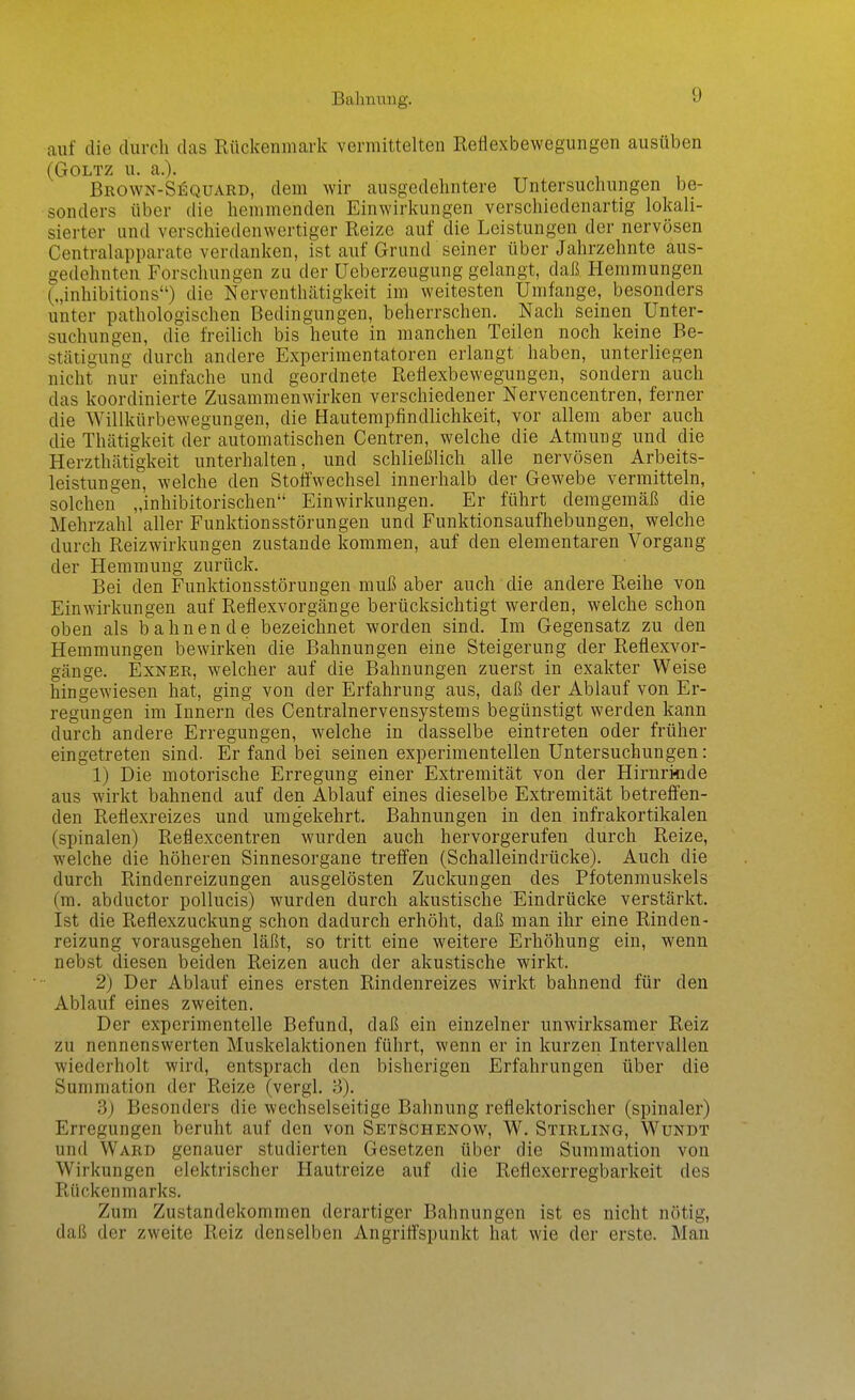 Bahnung. auf die durch das Rückenmark vermittelten Reflexbewegungen ausüben (Goltz u. a.). , , Brown-Sequard, dem wir ausgedehntere Untersuchungen be- sonders über die hemmenden Einwirkungen verschiedenartig lokali- sierter und verschiedenwertiger Reize auf die Leistungen der nervösen Centraiapparate verdanken, ist auf Grund seiner über Jahrzehnte aus- gedehnten Forschungen zu der üeberzeugung gelangt, daß Hemmungen („inhibitions) die Nerventhätigkeit im weitesten Umfange, besonders unter pathologischen Bedingungen, beherrschen. Nach seinen Unter- suchungen, die freilich bis heute in manchen Teilen noch keine Be- stätigung durch andere Experimentatoren erlangt haben, unterliegen nicht nur einfache und geordnete Reflexbewegungen, sondern auch das koordinierte Zusammenwirken verschiedener Nervencentren, ferner die Willkürbewegungen, die Hautempfindlichkeit, vor allem aber auch die Thätigkeit der automatischen Centren, welche die Atmung und die Herzthätigkeit unterhalten, und schließlich alle nervösen Arbeits- leistungen, welche den Stoffwechsel innerhalb der Gewebe vermitteln, solchen „inhibitorischen Einwirkungen. Er führt demgemäß die Mehrzahl aller Funktionsstörungen und Funktionsaufhebungen, welche durch Reizwirkungen zustande kommen, auf den elementaren Vorgang der Hemmung zurück. Bei den Funktionsstörungen muß aber auch die andere Reihe von Einwirkungen auf Reflexvorgänge berücksichtigt werden, welche schon oben als bahnende bezeichnet worden sind. Im Gegensatz zu den Hemmungen bewirken die Bahnungen eine Steigerung der Reflexvor- gänge. ExNER, welcher auf die Bahnungen zuerst in exakter Weise hingewiesen hat, ging von der Erfahrung aus, daß der Ablauf von Er- regungen im Innern des Centrainervensystems begünstigt werden kann durch andere Erregungen, welche in dasselbe eintreten oder früher eingetreten sind. Er fand bei seinen experimentellen Untersuchungen: 1) Die motorische Erregung einer Extremität von der Hirnrinde aus wirkt bahnend auf den Ablauf eines dieselbe Extremität betrefl'en- den Reflexreizes und umgekehrt. Bahnungen in den infrakortikalen (spinalen) Reflexcentren wurden auch hervorgerufen durch Reize, welche die höheren Sinnesorgane treffen (Schalleindrücke). Auch die durch Rindenreizungen ausgelösten Zuckungen des Pfotenmuskels (m. abductor poUucis) wurden durch akustische Eindrücke verstärkt. Ist die Reflexzuckung schon dadurch erhöht, daß man ihr eine Rinden- reizung vorausgehen läßt, so tritt eine weitere Erhöhung ein, wenn nebst diesen beiden Reizen auch der akustische wirkt. 2) Der Ablauf eines ersten Rindenreizes wirkt bahnend für den Ablauf eines zweiten. Der experimentelle Befund, daß ein einzelner unwirksamer Reiz zu nennenswerten Muskelaktionen führt, wenn er in kurzen Intervallen wiederholt wird, entsprach den bisherigen Erfahrungen über die Summation der Reize (vergl. 3). 3) Besonders die wechselseitige Bahnung reflektorischer (spinaler) Erregungen beruht auf den von Setschenow, W, Stirling, Wundt und Ward genauer studierten Gesetzen über die Summation von Wirkungen elektrischer Hautreize auf die Reflexerregbarkeit des Rückenmarks. Zum Zustandekommen derartiger Bahnungen ist es nicht nötig, daß der zweite Reiz denselben Angriffspunkt hat wie der erste. Man