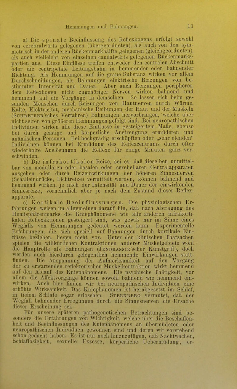 Heramungen und Babnungen. a) Die spinale Beeinflussung des Reflexbogens erfolgt sowohl von cerebralwärts gelegenen (übergeordneten), als auch von den sym- metrisch in der anderen Rückenmarkhälfte gelegenen (gleichgeordneten), als auch vielleicht von einzelnen caudalwärts gelegenen Rückenmarks- partien aus. Diese Einflüsse treffen entweder den centralen Abschnitt oder die centripetale Leitungsbahn in hemmender oder bahnender Richtung. Als Hemmungen auf die graue Substanz wirken vor allem Durchschneidungen, als Bahnungen elektrische Reizungen von be- stimmter Intensität und Dauer, Aber auch Reizungen peripherer, dem Reflexbogen nicht zugehöriger Nerven wirken bahnend und hemmend auf die Vorgänge in demselben. So lassen sich beim ge- sunden Menschen durch Reizungen von Hautnerven durch Wärme, Kälte, Elektricität, mechanische Reibungen der Haut und der Muskeln (ScHREiBER'sches Verfahren) Bahnungen hervorbringen, welche aber nicht selten von größeren Hemmungen gefolgt sind. Bei neuropathischen Individuen wirken alle diese Einflüsse in gesteigertem Maße, ebenso bei durch geistige und körperliche Anstrengung ermüdeten und anämischen Personen. Bei hochgradig erschöpften oder „sehr elenden Individuen können bei Ermüdung des Reflexcentrums durch öfter wiederholte Auslösungen die Reflexe für einige Minuten ganz ver- schwinden. b) Die infrakortikalen Reize, sei es, daß dieselben unmittel- bar von medullären oder basalen oder cerebellaren Centraiapparaten ausgehen oder durch Reizeinwirkungen der höheren Sinnesnerven (Schalleindrücke, Lichtreize) vermittelt werden, können bahnend und hemmend wirken, je nach der Intensität und Dauer der einwirkenden Sinnesreize, vornehmlich aber je nach dem Zustand dieser Reflex- apparate. c) Kortikale Beeinflussungen. Die physiologischen Er- fahrungen weisen im allgemeinen darauf hin, daß nach Abtragung des Hemisphärenmarks die Kniephänomene wie alle anderen infrakorti- kalen Reflexaktionen gesteigert sind, was gewiß nur im Sinne eines Wegfalls von Hemmungen gedeutet werden kann. Experimentelle Erfahrungen, die sich speciell auf Bahnungen durch kortikale Ein- flüsse beziehen, liegen nicht vor. Unter den klinischen Thatsachen spielen die willkürlichen Kontraktionen anderer Muskelgebiete wohl die Hauptrolle als Bahnungen (jENDRASSiK'scher Kunstgriff), doch werden auch hierdurch gelegentlich hemmende Einwirkungen statt- finden. Die Anspannung der Aufmerksamkeit auf den Vorgang der zu erwartenden reflektorischen Muskelkontraktion wirkt hemmend auf den Ablauf des Kniephänomens. Die psychische Thätigkeit, vor allem die Affektvorgänge können sowohl bahnend wie hemmend ein- wirken. Auch hier finden wir bei neuropathischen Individuen eine erhöhte Wirksamkeit. Das Kniephänomen ist herabgesetzt im Schlaf, in tiefem Schlafe sogar erloschen. Sterneerg vermutet, daß der Wegfall bahnender Erregungen durch die Sinnesnerven die Ursache dieser Erscheinung sei. Für unsere späteren pathogenetischen Betrachtungen sind be- sonders die Erfahrungen von Wichtigkeit, welche über die Beschaffen- heit und Beeinflussungen des Kniephänomens an übermüdeten oder neuropathischen Individuen gewonnen sind und deren wir vorstehend schon gedacht haben. Es ist nur noch hinzuzufügen, daß Nachtwachen, Schlaflosigkeit, sexuelle Exzesse, körperliche Uebermüdung, er-
