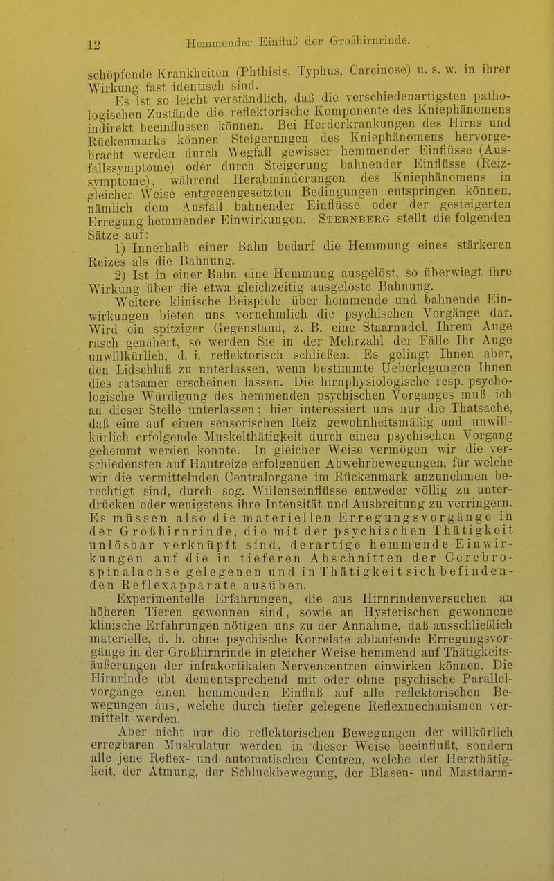Hemmender Einfluß der Großhirnrinde. schöpfende Krankheiten (Phthisis, Typhus, Carcinose) u. s. w. in ihrer Wirkung fast identisch sind. Es ist so leicht verständlich, daß die verschiedenartigsten patho- looischen Zustände die reflektorische Komponente des Kniephänomens indirekt beeinflussen können. Bei Herderkrankungen des Hirns und Rückenmarks können Steigerungen des Kniephänomens hervorge- bracht werden durch Wegfall gewisser hemmender Einflüsse (Aus- fallssymptome) oder durch Steigerung bahnender Einflüsse (Reiz- symptome), während Herabminderungen des Kniephänomens in gleicher Weise entgegengesetzten Bedingungen entspringen können, nämlich dem Ausfall bahnender Einflüsse oder der gesteigerten Erregung hemmender Einwirkungen. Sternberg stellt die folgenden Sätze auf: 1) Innerhalb einer Bahn bedarf die Hemmung eines stärkeren Reizes als die Bahnung. 2) Ist in einer Bahn eine Hemmung ausgelöst, so überwiegt ihre Wirkung über die etwa gleichzeitig ausgelöste Bahnung. Weitere klinische Beispiele über hemmende und bahnende Ein- wirkungen bieten uns vornehmlich die psychischen Vorgänge dar. Wird ein spitziger Gegenstand, z. B. eine Staarnadel, Ihrem Auge rasch genähert, so werden Sie in der Mehrzahl der Fälle Ihr Auge unwillkürlich, d. i. reflektorisch schließen. Es gelingt Ihnen aber, den Lidschluß zu unterlassen, w^enn bestimmte Ueberlegungen Ihnen dies ratsamer erscheinen lassen. Die hirnphysiologische resp. psycho- logische Würdigung des hemmenden psychischen Vorganges muß ich an dieser Stelle unterlassen; hier interessiert uns nur die Thatsache, daß eine auf einen sensorischen Reiz gewohnheitsmäßig und unwill- kürlich erfolgende Muskelthätigkeit durch einen psychischen Vorgang gehemmt werden konnte. In gleicher Weise vermögen wir die ver- schiedensten auf Hautreize erfolgenden Abwehrbewegungen, für welche wir die vermittelnden Centraiorgane im Rückenmark anzunehmen be- rechtigt sind, durch sog. Willenseinflüsse entweder völlig zu unter- drücken oder wenigstens ihre Intensität und Ausbreitung zu verringern. Es müssen also die materiellen Erregung svor gänge in der Großhirnrinde, die mit der psychischen Thätigkeit unlösbar verknüpft sind, derartige hemmende Einwir- kungen auf die in tieferen Abschnitten der Cerebro- spinalachse gelegenen und in Thätigkeit sich befinden- den Reflexapparate ausüben. Experimentelle Erfahrungen, die aus Hirnrindenversuchen an höheren Tieren gewonnen sind, sowie an Hysterischen gewonnene klinische Erfahrungen nötigen uns zu der Annahme, daß ausschließlich materielle, d. h. ohne psychische Korrelate ablaufende Erregungsvor- gänge in der Großhirnrinde in gleicher Weise hemmend auf Thätigkeits- äußerungen der infrakortikalen Nervencentren einwirken können. Die Hirnrinde übt dementsprechend mit oder ohne psychische Parallel- vorgänge einen hemmenden Einfluß auf alle reflektorischen Be- wegungen aus, welche durch tiefer gelegene Reflexmechanismen ver- mittelt werden. Aber nicht nur die reflektorischen Bewegungen der willkürlich erregbaren Muskulatur werden in dieser Weise beeinflußt, sondern alle jene Reflex- und automatischen Centren, welche der Herzthätig- keit, der Atmung, der Schluckbewegung, der Blasen- und Mastdarm-