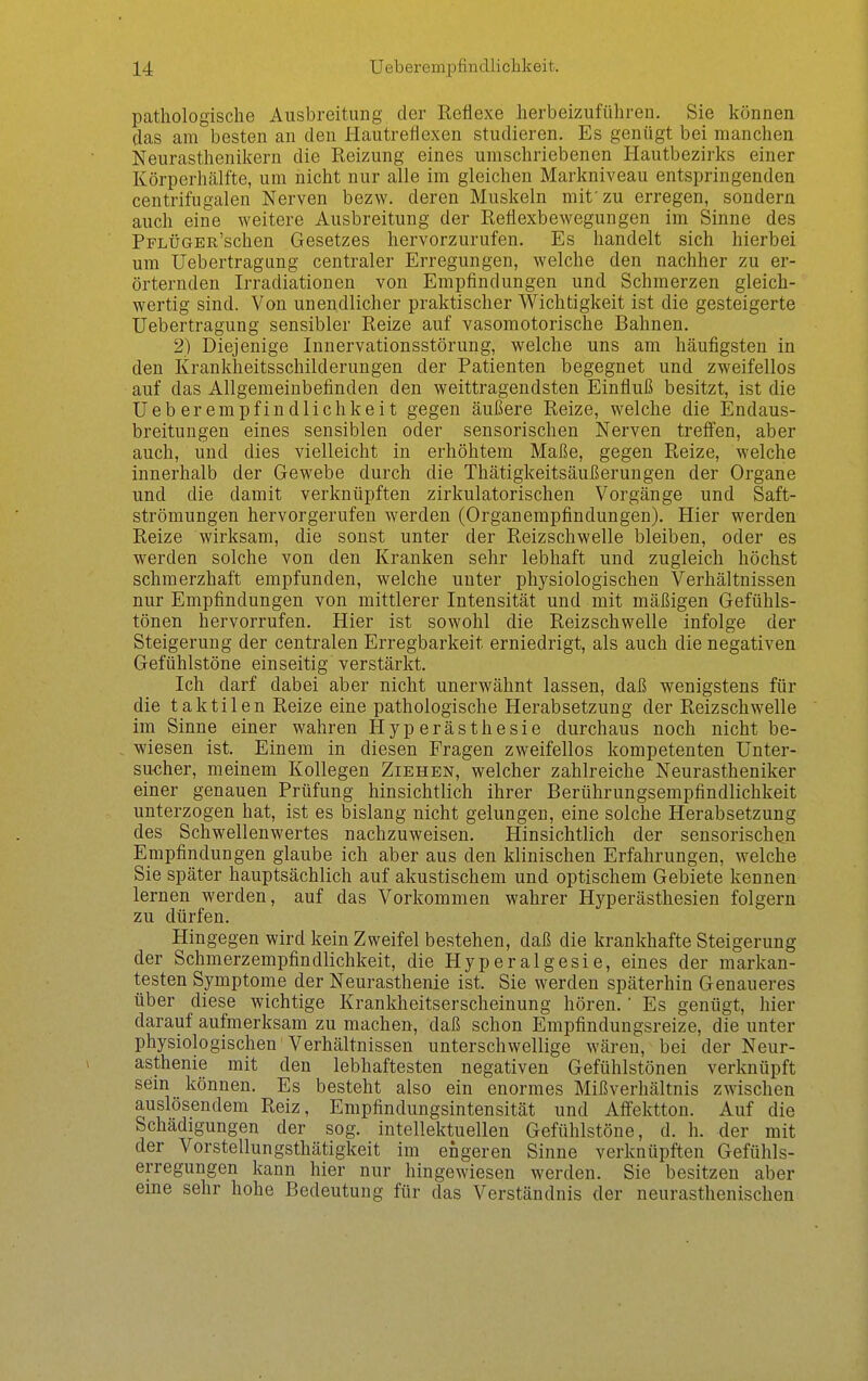 pathologische Ausbreitung der Reflexe herbeizuführen. Sie können das am besten an den Hautreflexen studieren. Es genügt bei manchen Neurasthenikern die Reizung eines umschriebenen Hautbezirks einer Körperliälfte, um nicht nur alle im gleichen Markniveau entspringenden centrifugalen Nerven bezw. deren Muskeln mit'zu erregen, sondern auch eine weitere Ausbreitung der Reflexbewegungen im Sinne des PrLÜGER'schen Gesetzes hervorzurufen. Es handelt sich hierbei um Uebertragiing centraler Erregungen, welche den nachher zu er- örternden Irradiationen von Empfindungen und Schmerzen gleich- wertig sind. Von unendlicher praktischer Wichtigkeit ist die gesteigerte Uebertragung sensibler Reize auf vasomotorische Bahnen. 2) Diejenige Innervationsstörung, welche uns am häufigsten in den Krankheitsschilderungen der Patienten begegnet und zweifellos auf das Allgemeinbefinden den weittragendsten Einfluß besitzt, ist die Ueberempfindlichkeit gegen äußere Reize, welche die Endaus- breitungen eines sensiblen oder sensorischen Nerven treffen, aber auch, und dies vielleicht in erhöhtem Maße, gegen Reize, welche innerhalb der Gewebe durch die Thätigkeitsäußerungen der Organe und die damit verknüpften zirkulatorischen Vorgänge und Saft- strömungen hervorgerufen werden (Organempfindungen). Hier werden Reize wirksam, die sonst unter der Reizschwelle bleiben, oder es werden solche von den Kranken sehr lebhaft und zugleich höchst schmerzhaft empfunden, welche unter physiologischen Verhältnissen nur Empfindungen von mittlerer Intensität und mit mäßigen Gefühls- tönen hervorrufen. Hier ist sowohl die Reizschwelle infolge der Steigerung der centralen Erregbarkeit erniedrigt, als auch die negativen Gefühlstöne einseitig verstärkt. Ich darf dabei aber nicht unerwähnt lassen, daß wenigstens für die taktilen Reize eine pathologische Herabsetzung der Reizschwelle im Sinne einer wahren Hyperästhesie durchaus noch nicht be- wiesen ist. Einem in diesen Fragen zweifellos kompetenten Unter- sucher, meinem Kollegen Ziehen, welcher zahlreiche Neurastheniker einer genauen Prüfung hinsichtlich ihrer Berührungsempfindlichkeit unterzogen hat, ist es bislang nicht gelungen, eine solche Herabsetzung des Schwellenwertes nachzuweisen. Hinsichtlich der sensorischen Empfindungen glaube ich aber aus den klinischen Erfahrungen, welche Sie später hauptsächlich auf akustischem und optischem Gebiete kennen lernen werden, auf das Vorkommen wahrer Hyperästhesien folgern zu dürfen. Hingegen wird kein Zweifel bestehen, daß die krankhafte Steigerung der Schmerzempfindlichkeit, die Hyperalgesie, eines der markan- testen Symptome der Neurasthenie ist. Sie werden späterhin Genaueres über diese wichtige Krankheitserscheinung hören.' Es genügt, hier darauf aufmerksam zu machen, daß schon Empfindungsreize, die unter physiologischen Verhältnissen unterschwellige wären, bei der Neur- asthenie mit den lebhaftesten negativen Gefühlstönen verknüpft sein können. Es besteht also ein enormes Mißverhältnis zwischen auslösendem Reiz, Empfindungsintensität und Affektton. Auf die Schädigungen der sog. intellektuellen Gefühlstöne, d. h. der mit der Vorstellungsthätigkeit im engeren Sinne verknüpften Gefühls- erregungen kann hier nur hingewiesen werden. Sie besitzen aber eme sehr hohe Bedeutung für das Verständnis der neurasthenischen