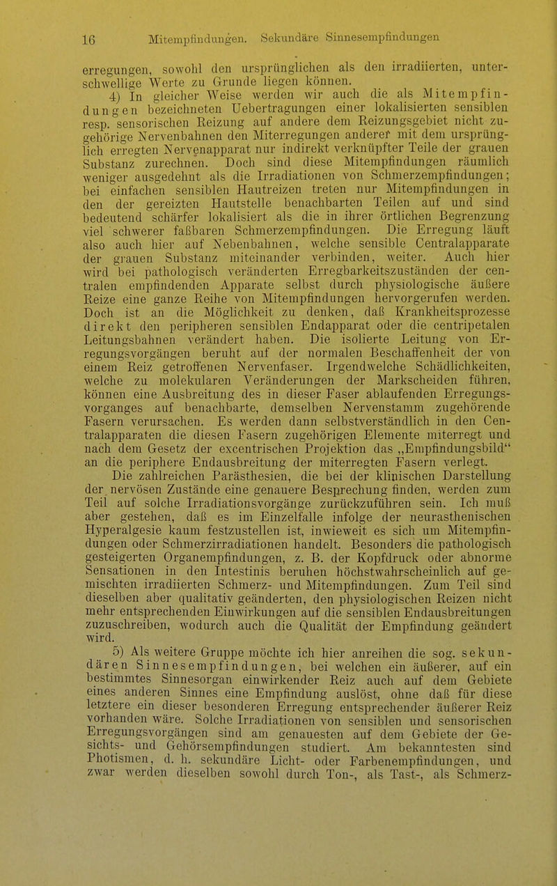 erregungen, sowolü den ursprünglichen als den irradiierten, unter- schwellige Werte zu Grunde liegen können. 4) In gleicher Weise werden wir auch die als Mitempfin- dungen bezeichneten Uebertragungen einer lokalisierten sensiblen resp. sensorischen Reizung auf andere dem Reizungsgebiet nicht zu- gehörige Nervenbahnen den Miterregungen anderef mit dem ursprüng- lich erregten Nervenapparat nur indirekt verknüpfter Teile der grauen Substanz zurechnen. Doch sind diese Miterapfindungen räumlich weniger ausgedehnt als die Irradiationen von Schmerzempfindungen; bei einfachen sensiblen Hautreizen treten nur Mitempfindungen in den der gereizten Hautstelle benachbarten Teilen auf und sind bedeutend schärfer lokalisiert als die in ihrer örtlichen Begrenzung viel schwerer faßbaren Schmerzempfindungen. Die Erregung läuft also auch hier auf Nebenbahnen, welche sensible Centraiapparate der grauen Substanz miteinander verbinden, weiter. Auch hier wird bei pathologisch veränderten Erregbarkeitszuständen der cen- tralen empfindenden Apparate selbst durch physiologische äußere Reize eine ganze Reihe von Mitempfindungen hervorgerufen werden. Doch ist an die Möglichkeit zu denken, daß Krankheitsprozesse direkt den peripheren sensiblen Endapparat oder die centripetalen Leitungsbahnen verändert haben. Die isolierte Leitung von Er- regungsvorgängen beruht auf der normalen Beschaffenheit der von einem Reiz getroffenen Nervenfaser. Irgendwelche Schädlichkeiten, welche zu molekularen Veränderungen der Markscheiden führen, können eine Ausbreitung des in dieser Faser ablaufenden Erregungs- vorganges auf benachbarte, demselben Nervenstamm zugehörende Fasern verursachen. Es werden dann selbstverständlich in den Cen- traiapparaten die diesen Fasern zugehörigen Elemente miterregt und nach dem Gesetz der excentrischen Projektion das „Empfindungsbild an die periphere Endausbreitung der miterregten Fasern verlegt. Die zahlreichen Parästhesien, die bei der klinischen Darstellung der nervösen Zustände eine genauere Besprechung finden, werden zum Teil auf solche Irradiationsvorgänge zurückzuführen sein. Ich muß aber gestehen, daß es im Einzelfalle infolge der neurasthenischen Hyperalgesie kaum festzustellen ist, inwieweit es sich um Mitempfin- dungen oder Schmerzirradiationen handelt. Besonders die pathologisch gesteigerten Organempfindungen, z. B. der Kopfdruck oder abnorme Sensationen in den Intestinis beruhen höchstwahrscheinlich auf ge- mischten irradiierten Schmerz- und Mitempfindungen. Zum Teil sind dieselben aber qualitativ geänderten, den physiologischen Reizen nicht mehr entsprechenden Einwirkungen auf die sensiblen Endausbreitungen zuzuschreiben, wodurch auch die Qualität der Empfindung geändert wird. 5) Als weitere Gruppe möchte ich hier anreihen die sog. sekun- dären Sinnesempfindungen, bei welchen ein äußerer, auf ein bestimmtes Sinnesorgan einwirkender Reiz auch auf dem Gebiete eines anderen Sinnes eine Empfindung auslöst, ohne daß für diese letztere ein dieser besonderen Erregung entsprechender äußerer Reiz vorhanden wäre. Solche Irradiationen von sensiblen und sensorischen Erregungsvorgängen sind am genauesten auf dem Gebiete der Ge- sichts- und Gehörsempfindungen studiert. Am bekanntesten sind Photismen, d. h. sekundäre Licht- oder Farbenempfindungen, und zwar werden dieselben sowohl durch Ton-, als Tast-, als Schmerz-