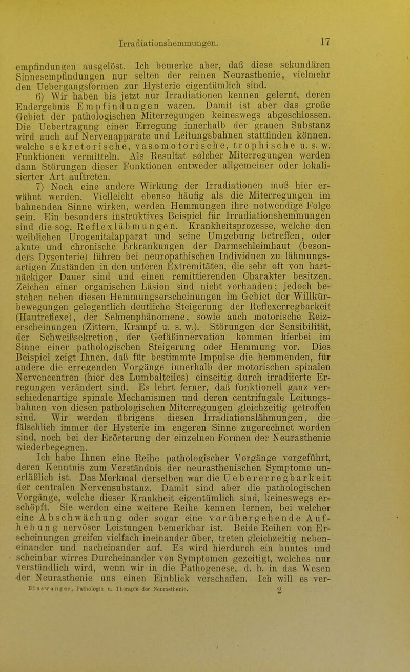 empfindungen ausgelöst. Ich bemerke aber, daß diese sekundären Sinnesempfindungen nur selten der reinen Neurasthenie, vielmehr den Uebergangsformen zur Hysterie eigentümlich sind. 6) Wir haben bis jetzt nur Irradiationen kennen gelernt, deren Endergebnis Empfindungen waren. Damit ist aber das große Gebiet der pathologischen Miterregungen keineswegs abgeschlossen. Die Uebertragung einer Erregung innerhalb der grauen Substanz wird auch auf Nervenapparate und Leitungsbahnen stattfinden können, welche sekretorische, vasomotorische, trophische u. s. w. Funktionen vermitteln. Als Resultat solcher Miterregungen werden dann Störungen dieser Funktionen entweder allgemeiner oder lokali- sierter Art auftreten. 7) Noch eine andere Wirkung der Irradiationen muß hier er- wähnt werden. Vielleicht ebenso häufig als die Miterregungen im bahnenden Sinne wirken, werden Hemmungen ihre notwendige Folge sein. Ein besonders instruktives Beispiel für Irradiationshemmungen sind die sog. Reflexlähmungen. Krankheitsprozesse, welche den weiblichen Urogenitalapparat und seine Umgebung betreffen, oder akute und chronische Erkrankungen der Darmschleimhaut (beson- ders Dysenterie) führen bei neuropathischen Individuen zu lähmungs- artigen Zuständen in den unteren Extremitäten, die sehr oft von hart- näckiger Dauer sind und einen remittierenden Charakter besitzen. Zeichen einer organischen Läsion sind nicht vorhanden; jedoch be- stehen neben diesen Hemmungserscheinungen im Gebiet der Willkür- bewegungen gelegentlich deutliche Steigerung der Reflexerregbarkeit (Hautreflexe), der Sehnenphänomene, sowie auch motorische Reiz- erscheinungen (Zittern, Krampf u. s. w.). Störungen der Sensibilität, der Schweißsekretion, der Gefäßinnervation kommen hierbei im Sinne einer pathologischen Steigerung oder Hemmung vor. Dies Beispiel zeigt Ihnen, daß für bestimmte Impulse die hemmenden, für andere die erregenden Vorgänge innerhalb der motorischen spinalen Nervencentren (hier des Lumbaiteiles) einseitig durch irradiierte Er- regungen verändert sind. Es lehrt ferner, daß funktionell ganz ver- schiedenartige spinale Mechanismen und deren centrifugale Leitungs- bahnen von diesen pathologischen Miterregungen gleichzeitig getroö'en sind. Wir werden übrigens diesen Irradiationslähmungen, die fälschlich immer der Hysterie im engeren Sinne zugerechnet worden sind, noch bei der Erörterung der einzelnen Formen der Neurasthenie wiederbegegnen. Ich habe Ihnen eine Reihe pathologischer Vorgänge vorgeführt, deren Kenntnis zum Verständnis der neurasthenischen Symptome un- erläßlich ist. Das Merkmal derselben war die U e b e r e r r e g b a r k e i t der centralen Nervensubstanz. Damit sind aber die pathologischen Vorgänge, welche dieser Krankheit eigentümlich sind, keineswegs er- schöpft. Sie werden eine weitere Reihe kennen lernen, bei welcher eine Ab Schwächung oder sogar eine vorübergehende Auf- hebung nervöser Leistungen bemerkbar ist. Beide Reihen von Er- scheinungen greifen vielfach ineinander über, treten gleichzeitig neben- einander und nacheinander auf. Es wird hierdurch ein buntes und scheinbar wirres Durcheinander von Symptomen gezeitigt, welches nur verständlich wird, wenn wir in die Pathogenese, d. h. in das Wesen der Neurasthenie uns einen Einblick verschalfen. Ich will es ver- Binswangor, Pathologie ii. Therapie der Neurasthonlo. 2