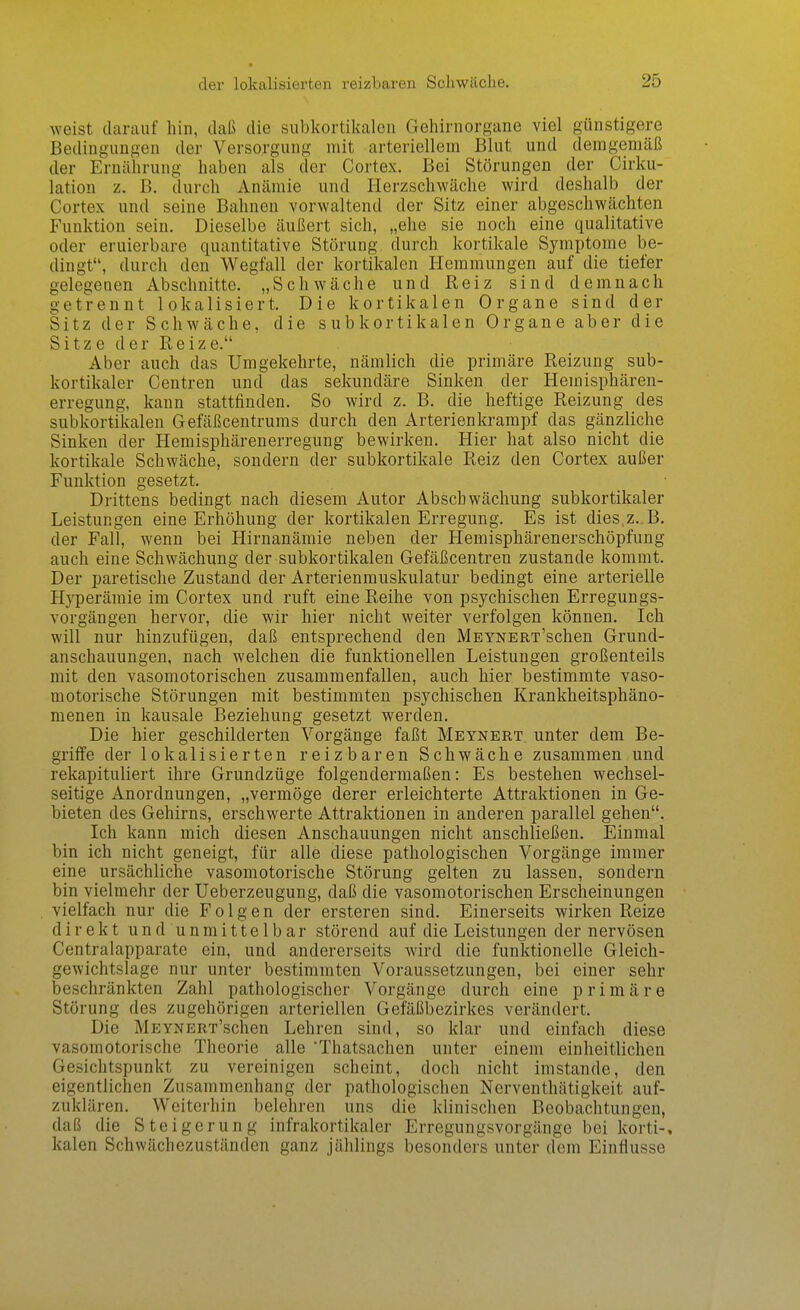 weist darauf hin, daß die subkortikalen Gehirnorgane viel günstigere Bedingungen der Versorgung mit arteriellem Blut und demgemäß der Ernährung haben als der Cortex. Bei Störungen der Cirku- lation z. B. durch Anämie und Herzschwäche wird deshalb der Cortex und seine Bahnen vorwaltend der Sitz einer abgeschwächten Funktion sein. Dieselbe äußert sich, „ehe sie noch eine qualitative oder eruierbare quantitative Störung durch kortikale Symptome be- dingt, durch den Wegfall der kortikalen I-Iemmungen auf die tiefer gelegenen Abschnitte. „Schwäche und Reiz sind demnach getrennt lokalisiert. Die kortikalen Organe sind der Sitz der Schwäche, die subkortikalen Organe aber die Sitze der Reize. Aber auch das Umgekehrte, nämlich die primäre Reizung sub- kortikaler Centren und das sekundäre Sinken der Hemisphären- erregung, kann stattfinden. So wird z. B. die heftige Reizung des subkortikalen Gefäßcentrums durch den Arterienkrampf das gänzliche Sinken der Hemisphärenerregung bewirken. Hier hat also nicht die kortikale Schwäche, sondern der subkortikale Reiz den Cortex außer Funktion gesetzt. Drittens bedingt nach diesem Autor Abschwächung subkortikaler Leistungen eine Erhöhung der kortikalen Erregung. Es ist dies.z. B. der Fall, wenn bei Hirnanämie neben der Hemisphärenerschöpfung auch eine Schwächung der subkortikalen Gefäßcentren zustande kommt. Der paretische Zustand der Arterienmuskulatur bedingt eine arterielle Hyperämie im Cortex und ruft eine Reihe von psychischen Erregungs- vorgängen hervor, die wir hier nicht weiter verfolgen können. Ich will nur hinzufügen, daß entsprechend den MEYNERT'schen Grund- anschauungen, nach welchen die funktionellen Leistungen großenteils mit den vasomotorischen zusammenfallen, auch hier bestimmte vaso- motorische Störungen mit bestimmten psychischen Krankheitsphäno- menen in kausale Beziehung gesetzt werden. Die hier geschilderten Vorgänge faßt Meynert unter dem Be- griffe der lokalisierten reizbaren Schwäche zusammen und rekapituliert ihre Grundzüge folgendermaßen: Es bestehen wechsel- seitige Anordnungen, „vermöge derer erleichterte Attraktionen in Ge- bieten des Gehirns, erschwerte Attraktionen in anderen parallel gehen. Ich kann mich diesen Anschauungen nicht anschließen. Einmal bin ich nicht geneigt, für alle diese pathologischen Vorgänge immer eine ursächliche vasomotorische Störung gelten zu lassen, sondern bin vielmehr der Ueberzeugung, daß die vasomotorischen Erscheinungen vielfach nur die Folgen der ersteren sind. Einerseits wirken Reize direkt u n d u n m i 11 e 1 b a r störend auf die Leistungen der nervösen Centraiapparate ein, und andererseits wird die funktionelle Gleich- gewichtslage nur unter bestimmten Voraussetzungen, bei einer sehr beschränkten Zahl pathologischer Vorgänge durch eine primäre Störung des zugehörigen arteriellen Gefäßbezirkes verändert. Die MEYNERT'schen Lehren sind, so klar und einfach diese vasomotorische Theorie alle Thatsachen unter einem einheitlichen Gesichtspunkt zu vereinigen scheint, doch nicht imstande, den eigentlichen Zusammenhang der pathologischen Nerventhätigkeit auf- zuklären. Weiterhin belehren uns die klinischen Beobachtungen, daß die Steigerung infrakortikaler Erregungsvorgänge bei korti-, kalen Schwächezuständen ganz jählings besonders unter dem Einflüsse