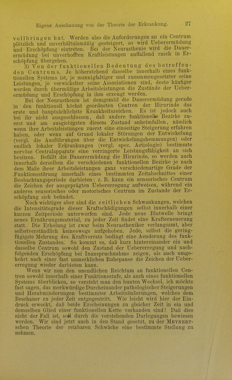 vollbringen hat. Werden also die Anforderungen an ein Centrum plötzlich und unverhältnismäßig gesteigert, so wird Ueberermüdung und Erschöpfung eintreten. Bei der Neurasthenie wird die Dauer- ermüdung bei unverhofften Kraftleistungen auffallend rasch in Er- schöpfung übergehen. „ 3) Von der funktionellen Bedeutung des betreuen- den Centrums. Je höherstehend dasselbe innerhalb eines funk- tionellen Systems ist, je mannigfaltiger und zusammengesetzter seine Leistungen, je verwickelter seine Associationen sind, desto häufiger werden durch übermäßige Arbeitsleistungen die Zustände der Ueber- ermüdung und Erschöpfung in ihm erzeugt werden. Bei der Neurasthenie ist demgemäß die Dauerermüdung gerade in den funktionell höchst geordneten Centren der Hirnrinde das erste und hauptsächlichste Krankheitszeichen. Es ist jedoch auch bei ihr nicht ausgeschlossen, daß andere funktionelle Bezirke zu- erst und am ausgiebigsten diesem Zustand anheimfallen, nämlich wenn ihre Arbeitsleistungen zuerst eine einseitige Steigerung erfahren haben, oder wenn auf Grund lokaler Störungen der Entwickelung (vergl. die Ausführungen über die Entwickelungshemmungen) oder endlich lokaler Erkrankungen (vergl. spec. Aetiologie) bestimmte nervöse Centraiapparate eine verringerte Leistungsfähigkeit an sich besitzen. Befällt die Dauerermüdung die Hirnrinde, so werden auch innerhalb derselben die verschiedenen funktionellen Bezirke je nach dem Maße ihrer Arbeitsleistungen ganz verschiedenartige Grade der -Funktionsstörung innerhalb eines bestimmten Zeitabschnittes einer Beobachtungsperiode darbieten; z. B. kann ein sensorisches Centrum die Zeichen der ausgeprägten Uebererregung aufweisen, während ein anderes sensorisches oder motorisches Centrum im Zustande der Er- schöpfung sich befindet. Noch wichtiger aber sind die zeitlichen Schwankungen, welchen die Intensitätsgrade dieser Kraftschädigungen selbst innerhalb einer kurzen Zeitperiode unterworfen sind. Jede neue Blutwelle bringt neues Ernährungsmaterial, zu jeder Zeit findet eine Krafterneuerung statt. Die Erholung ist zwar beim Neurastheniker verlangsamt, aber selbstverständlich keineswegs aufgehoben. Jede, selbst die gering- fügigste Mehrung des. Kraftvorrats bedingt eine Aenderung des funk- tionellen Zustandes. So kommt es, daß kurz hintereinander ein und dasselbe Centrum sowohl den Zustand der Uebererregung und nach- folgenden Erschöpfung bei Inanspruchnahme zeigen, als auch umge- kehrt nach einer fast unmerklichen Ruhepause die Zeichen der üeber- . erregung wieder darbieten kann. Wenn wir nun den unendlichen Reichtum an funktionellen Cen- tren sowohl innerhalb einer Funktionsstufe, als auch eines funktionellen Systems überblicken, so versteht man den bunten Wechsel, ich möchte fast sagen, das merkwürdige Durcheinander pathologischer Steigerungen und Herabminderungen bestimmter Arbeitsäußerungen, welches dem Beschauer zu jeder Zeit entgegentritt. Wie leicht wird hier der Ein- druck erweckt, daß beide Erscheinungen zu gleicher Zeit in ein und demselben Glied einer funktionellen Kette vorhanden sind I Daß dies nicht der Fall ist, seil durch die vorstehenden Darlegungen bewiesen werden. Wir sind jetzt auch in den Stand gesetzt, zu der Meynert- schen Theorie der reizbaren Schwäche eine bestimmte Stellung zu nehmen.