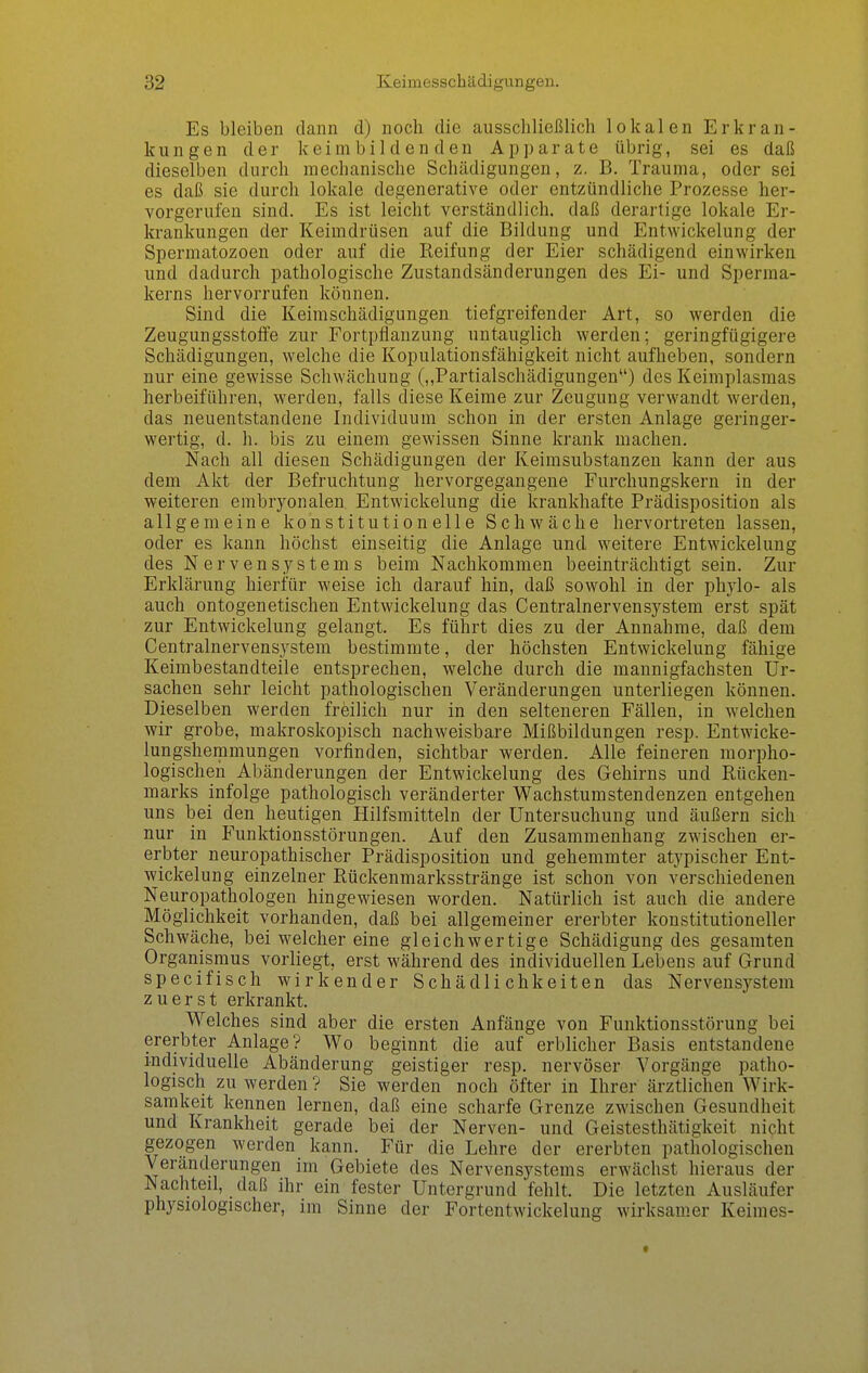Es bleiben dann d) noch die ausschließlich lokalen Erkran- kungen der keim bilden den Apparate übrig, sei es daß dieselben durch mechanische Schädigungen, z. B. Trauma, oder sei es daß sie durch lokale degenerative oder entzündliche Prozesse her- vorgerufen sind. Es ist leicht verständlich, daß derartige lokale Er- krankungen der Keimdrüsen auf die Bildung und Entwickelung der Spermatozoon oder auf die Reifung der Eier schädigend einwirken und dadurch pathologische Zustandsänderungen des Ei- und Sperma- kerns hervorrufen können. Sind die Keimschädigungen tiefgreifender Art, so werden die Zeugungsstoffe zur Fortpflanzung untauglich werden; geringfügigere Schädigungen, welche die Kopulationsfähigkeit nicht aufheben, sondern nur eine gewisse Schwächung (,,Partialschädigungen*') des Keimplasmas herbeiführen, werden, falls diese Keime zur Zeugung verwandt werden, das neuentstandene Individuum schon in der ersten Anlage geringer- wertig, d. h. bis zu einem gewissen Sinne krank machen. Nach all diesen Schädigungen der Keimsubstanzen kann der aus dem Akt der Befruchtung hervorgegangene Furchungskern in der weiteren embryonalen Entwickelung die krankhafte Prädisposition als allgemeine konstitutionelle Schwäche hervortreten lassen, oder es kann höchst einseitig die Anlage und weitere Entwickelung des Nervensystems beim Nachkommen beeinträchtigt sein. Zur Erklärung hierfür weise ich darauf hin, daß sowohl in der phylo- als auch ontogenetischen Entwickelung das Centrainervensystem erst spät zur Entwickelung gelangt. Es führt dies zu der Annahme, daß dem Gentrainervensystem bestimmte, der höchsten Entwickelung fähige Keimbestandteile entsprechen, welche durch die mannigfachsten Ur- sachen sehr leicht pathologischen Veränderungen unterliegen können. Dieselben werden freilich nur in den selteneren Fällen, in welchen wir grobe, makroskopisch nachweisbare Mißbildungen resp. Entwicke- lungshemmungen vorfinden, sichtbar werden. Alle feineren morpho- logischen Abänderungen der Entwickelung des Gehirns und Rücken- marks infolge pathologisch veränderter Wachstumstendenzen entgehen uns bei den heutigen Hilfsmitteln der Untersuchung und äußern sich nur in Funktionsstörungen. Auf den Zusammenhang zwischen er- erbter neuropathischer Prädisposition und gehemmter atypischer Ent- wickelung einzelner Rückenmarksstränge ist schon von verschiedenen Neuropathologen hingewiesen worden. Natürlich ist auch die andere Möglichkeit vorhanden, daß bei allgemeiner ererbter konstitutioneller Schwäche, bei welcher eine gleichwertige Schädigung des gesamten Organismus vorliegt, erst während des individuellen Lebens auf Grund specifisch wirkender Schädlichkeiten das Nervensystem zuerst erkrankt. Welches sind aber die ersten Anfänge von Funktionsstörung bei ererbter Anlage? Wo beginnt die auf erblicher Basis entstandene individuelle Abänderung geistiger resp. nervöser Vorgänge patho- logisch zu werden ? Sie werden noch öfter in Ihrer ärztlichen Wirk- samkeit kennen lernen, daß eine scharfe Grenze zwischen Gesundheit und Krankheit gerade bei der Nerven- und Geistesthätigkeit nicht gezogen werden kann. Für die Lehre der ererbten pathologischen Veränderungen im Gebiete des Nervensystems erwächst hieraus der Nachteil, daß ihr ein fester Untergrund fehlt. Die letzten Ausläufer physiologischer, im Sinne der Fortentwickelung wirksamer Keimes-