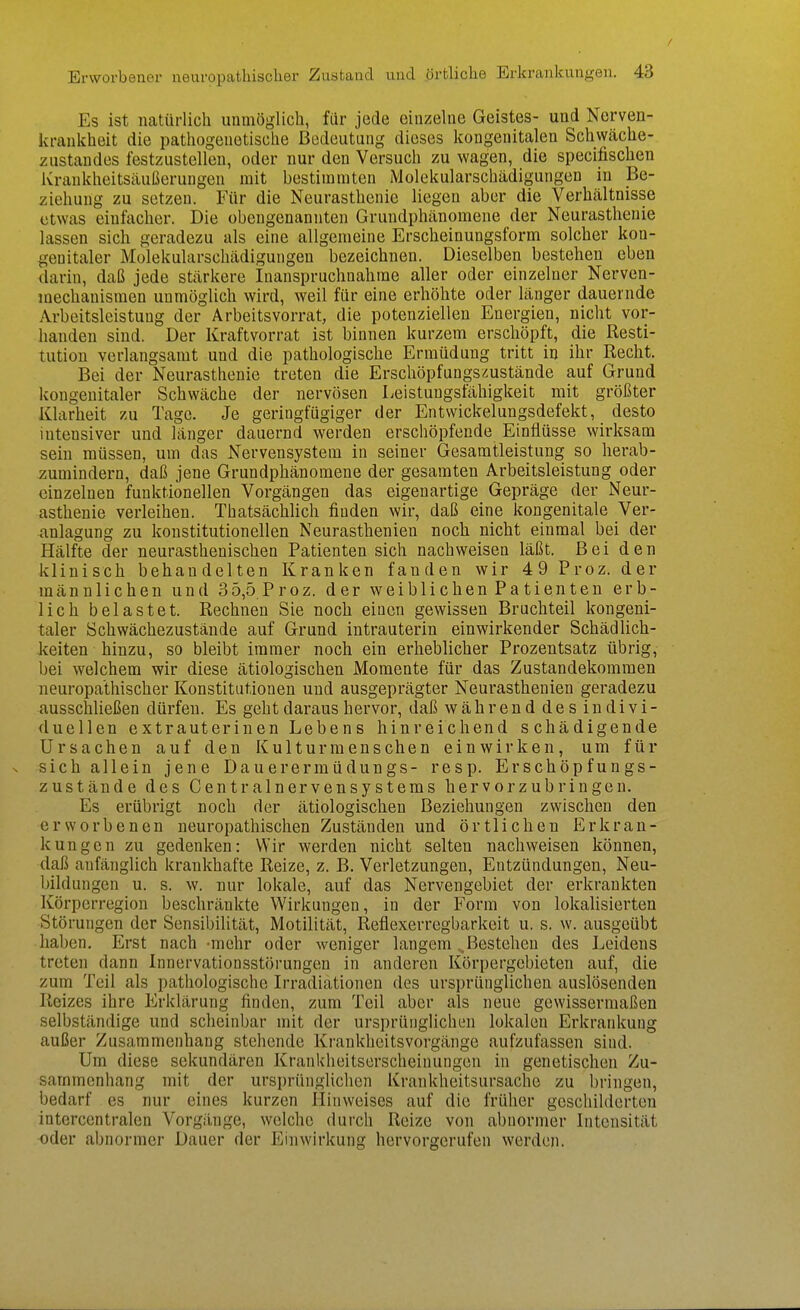 Es ist natürlich unmöglich, für jede einzelne Geistes- und Nerven- krankheit die pathogenetische Bedeutung dieses kongenitalen Schwäche- zustandes festzustellen, oder nur den Versuch zu wagen, die specifischen ivrankheitsäußerungeu mit bestimmten Molekularschädigungen in Be- ziehung zu setzen. Für die Neurasthenie liegen aber die Verhältnisse etwas einfacher. Die obengenannten Grundphänomene der Neurasthenie lassen sich geradezu als eine allgemeine Erscheinungsform solcher kon- genitaler Molekularschädigungen bezeichnen. Dieselben bestehen eben darin, daß jede stärkere Inanspruchnahme aller oder einzelner Nerven- mechanismen unmöglich wird, weil für eine erhöhte oder länger dauernde Arbeitsleistung der Arbeitsvorrat, die potenziellen Energien, nicht vor- handen sind. Der Kraftvorrat ist binnen kurzem erschöpft, die Resti- tution verlangsamt und die pathologische Ermüdung tritt in ihr Recht, Bei der Neurasthenie treten die Erschöpfungszustände auf Grund kongenitaler Schwäche der nervösen Leistungsfähigkeit mit größter Klarheit zu Tage. Je geringfügiger der Entwickelungsdefekt, desto intensiver und länger dauernd werden erschöpfende Einflüsse wirksam sein müssen, um das Nervensystem in seiner Gesamtleistung so herab- zumindern, daß jene Grundphänomene der gesamten Arbeitsleistung oder einzelnen funktionellen Vorgängen das eigenartige Gepräge der Neur- asthenie verleihen. Thatsächlich finden wir, daß eine kongenitale Ver- anlagung zu konstitutionellen Neurasthenien noch nicht einmal bei der Hälfte der neurasthenischen Patienten sich nachweisen läßt. Bei den klinisch behandelten Kranken fanden wir 49 Proz. der männlichen und 35,5 Proz. der weiblichen Patienten erb- lich belastet. Rechnen Sie noch einen gewissen Bruchteil kongeni- taler Schwächezustände auf Grund intrauterin einwirkender Schädlich- keiten hinzu, so bleibt immer noch ein erheblicher Prozentsatz übrig, bei welchem wir diese ätiologischen Momente für das Zustandekommen neuropathischer Konstitutionen und ausgeprägter Neurasthenien geradezu ausschließen dürfen. Es geht daraus hervor, daß während des indivi- duellen extrauterinen Lebens hinreichend schädigende Ursachen auf den Kulturmenschen einwirken, um für s sich allein jene Dauerermüdungs- resp. Erschöpfungs- zustände des Centrainervensystems hervorzubringen. Es erübrigt noch der ätiologischen Beziehungen zwischen den erworbenen neuropathischen Zuständen und örtlichen Erkran- kungen zu gedenken: Wir werden nicht selten nachweisen können, daß anfänglich krankhafte Reize, z. B. Verletzungen, Entzündungen, Neu- bildungen u. s. w. nur lokale, auf das Nervengebiet der erkrankten Körperregion beschränkte Wirkungen, in der Form von lokalisierten Störungen der Sensibilität, Motilität, Reflexerregbarkeit u. s. w. ausgeübt haben. Erst nach -mehr oder weniger langem „Bestehen des Leidens treten dann Innervationsstörungen in anderen Körpergebieten auf, die zum Teil als pathologische Irradiationen des ursprünglichen auslösenden Reizes ihre Erklärung finden, zum Teil aber als neue gewissermaßen selbständige und scheinbar mit der ursprünglichen lokalen Erkrankung außer Zusammenhang stehende Krankheitsvorgänge aufzufassen sind. Um diese sekundären Krankheitserscheinungen in genetischen Zu- sammenhang mit der ursprünglichen Krankheitsursache zu bringen, bedarf es nur eines kurzen Hinweises auf die früher geschilderten intercentralen Vorgänge, welche durch Reize von abnormer Intensität oder abnormer Dauer der Einwirkung hervorgerufen werden.