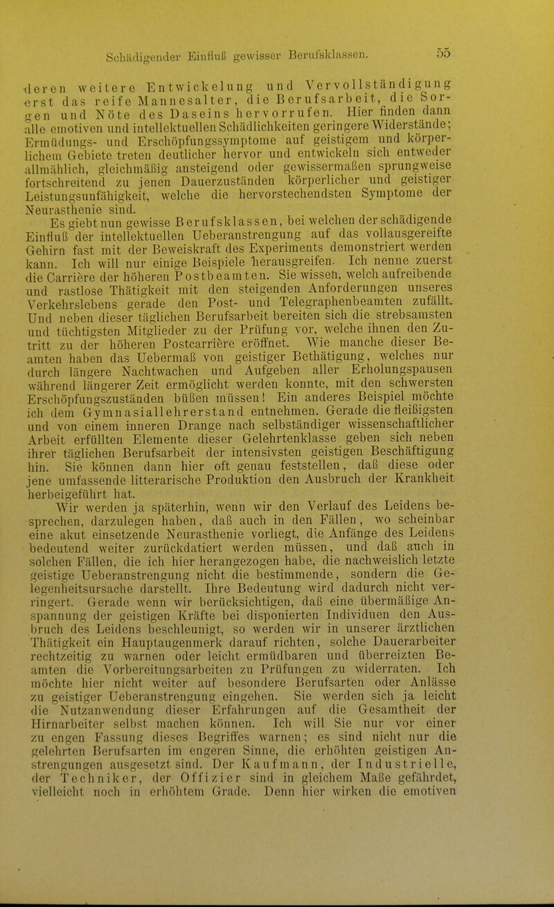 Schädigeuder Einliviß gewisser Berufsklassen. tleren weitere Entwickelung und Vervollständigung erst das reife Mannesalter, die Berufsarbeit, die Sor- gen und Nöte des Daseins hervorrufen. Hier finden dann alle emotiven und intellektuellen Schädliclikeiten geringere Widerstände; Erinüdungs- und Erschöpfungssymptome auf geistigem und körper- lichem Gebiete treten deutlicher hervor und entwickeln sich entweder allmählich, gleichmäßig ansteigend oder gewissermaßen sprungweise fortschreitend zu jenen Dauerzuständen körperlicher und geistiger Leistungsunfähigkeit, welche die hervorstechendsten Symptome der Neurasthenie sind. Es giebtnun gewisse Berufsklassen, bei welchen der schädigende Eintlu ß der intellektuellen Ueberanstrengung auf das vollausgereifte Gehirn fast mit der Beweiskraft des Experiments demonstriert werden kann. Ich will nur einige Beispiele lierausgreifen. Ich nenne zuerst die Carriere der höheren Postbeamten. Sie wissen, welch aufreibende und rastlose Thätigkeit mit den steigenden Anforderungen unseres Verkehrslebens gerade den Post- und Telegraphenbeamten zufällt. Und neben dieser täglichen Berufsarbeit bereiten sich die strebsamsten und tüchtigsten Mitglieder zu der Prüfung vor, welche ihnen den Zu- tritt zu der höheren Postcarriere eröffnet. Wie manche dieser Be- amten haben das Uebermaß von geistiger Bethätigung, welches nur durch längere Nachtwachen und Aufgeben aller Erholungspausen während längerer Zeit ermöglicht werden konnte, mit den schwersten Erschöpfungszuständen büßen müssen! Ein anderes Beispiel möchte ich dem Gymnasiallehrerstand entnehmen. Gerade die fleißigsten und von einem inneren Drange nach selbständiger wissenschaftlicher Arbeit erfüllten Elemente dieser Gelehrtenklasse geben sich neben ihrer täglichen Berufsarbeit der intensivsten geistigen Beschäftigung hin. Sie können dann hier oft genau feststellen, daß diese oder jene umfassende litterarische Produktion den Ausbruch der Krankheit herbeigeführt hat. Wir werden ja späterhin, wenn wir den Verlauf des Leidens be- sprechen, darzulegen haben, daß auch in den Fällen, wo scheinbar eine akut einsetzende Neurasthenie vorliegt, die Anfänge des Leidens bedeutend weiter zurückdatiert werden müssen, und daß auch in solchen Fällen, die ich hier herangezogen habe, die nachweislich letzte geistige Ueberanstrengung nicht die bestimmende, sondern die Ge- legenheitsursache darstellt. Ihre Bedeutung wird dadurch nicht ver- ringert. Gerade wenn wir berücksichtigen, daß eine übermäßige An- spannung der geistigen Kräfte bei disponierten Individuen den Aus- bruch des Leidens beschleunigt, so werden wir in unserer ärztlichen Thätigkeit ein Hauptaugenmerk darauf richten, solche Dauerarbeiter rechtzeitig zu warnen oder leicht ermüdbaren und überreizten Be- amten die Vorbereitungsarbeiten zu Prüfungen zu widerraten. Ich möchte hier nicht weiter auf besondere Berufsarten oder Anlässe zu geistiger Ueberanstrengung eingehen. Sie werden sich ja leicht die Nutzanwendung dieser Erfahrungen auf die Gesamtheit der Hirnarbeiter selbst machen können. Ich will Sie nur vor einer /u engen Fassung dieses Begriffes warnen; es sind nicht nur die gelehrten Berufsarten im engeren Sinne, die erhöhten geistigen An- strengungen ausgesetzt sind. Der Kaufmann, der Industrielle, der Techniker, der Offizier sind in gleichem Maße gefährdet, vielleicht noch in erhöhtem Grade. Denn hier wirken die emotiven