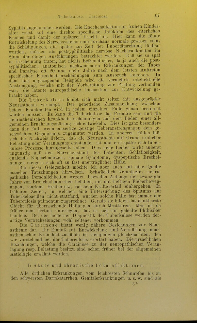 Tuberkulose. Carcinose. Syphilis angeiioiumen werden. Die Kuochenaffektion im frühen Kindes- alter weist auf eine direkte specifische Infektion des elterlichen Keimes und damit der späteren Frucht hin. Hier kann die fötale Entwickelung des Nervensystems eine durchaus normale gewesen sein; die Schädigungen, die später zur Zeit der Pubertätsreifung fühlbar wurden, müssen als postsyphilitische nervöse Nachkraukheiten im Sinne der obigen Ausführungen betrachtet werden. Daß sie so spät in Erscheinung traten, hat nichts Befremdliches, da ja auch die post- syphilitischen, anatomisch nachweisbaren Erkrankungen der Tabes und Paralyse oft 20 und mehr Jahre nach dem letzten Auftreten specifischer Krankheitserscheinungen zum Ausbruch kommen. In dem hier angezogenen Beispiele wird die vermehrte intellektuelle Anstrengung, welche mit der Vorbereitung zur Prüfung verbunden war, die latente neuropathische Disposition zur Entwickelung ge- bracht haben. Die Tuberkulose findet sich nicht selten mit ausgeprägter Neurasthenie vereinigt. Der genetische Zusammenhang zwischen beiden Krankheiten wird in jedem einzelnen Falle genau bestimmt werden müssen. Es kann die Tuberkulose das Primäre sein und die neurasthenischen Krankheitserscheinungen auf dem Boden einer all- gemeinen Ernährungsstörung sich entwickeln. Dies ist ganz besonders dann der Fall, wenn einseitige geistige Ueberanstrengungen dem ge- schwächten Organismus zugemutet werden. In anderen Fällen läßt sich der Nachweis liefern, daß die Neurasthenie auf Grund erblicher Belastung oder Veranlagung entstanden ist und erst später sich tuber- kulöse Prozesse hinzugesellt haben. Dies neue Leiden wirkt äußerst ungünstig auf den Nervenzustand des Patienten. Schlaflosigkeit, quälende Kopfschmerzen, spinale Symptome, dyspeptische Erschei- nungen steigern sich oft zu fast unerträglicher Höhe. Bei dieser Gelegenheit möchte ich aber auch auf eine Quelle mancher Täuschungen hinweisen. Schwächlich veranlagte, neuro- pathische Persönlichkeiten werden bisweilen Anfangs der zwanziger Jahre' von Bronchialkatarrhen befallen, die mit heftigen Fieberbeweg- ungen, starkem Hustenreiz, raschem Kräfteverfall einhergehen. In früheren Zeiten, in welchen eine Untersuchung des Sputums auf Tuberkelbacillen nicht stattfand, wurden solche Fälle fast immer der Tuberculosis pulmonum zugerechnet Gerade sie bilden das dankbarste Objekt für überraschende Heilungen durch Mastkuren. Man ist da früher dem Irrtum unterlegen, daß es sich um geheilte Phthisiker handele. Bei der modernen Diagnostik der Tuberkulose werden der- artige Verwechselungen wohl seltener vorkommen. Die Carcinose bietet wenig nähere Beziehungen zur Neur- asthenie dar. Ihr Einfluß auf Entwickelung und Verstärkung neur- asthenischer Krankheitszustände ist demjenigen gleichzuachten, den wir vorstehend bei der Tuberculosis erörtert haben. Die ursächlichen Beziehungen, welche die Carcinose zu der neuropathischen Veran- lagung resp. Belastung besitzt, sind schon früher bei der allgemeinen Aetiologie erwähnt worden. f) Akute und chronische Lokalaffektionen. Alle örtlichen Erkrankungen vom leichtesten Schnupfen bis zu den schwersten Darmkatarrhen, Genitalerkrankungen u. s. w. sind als