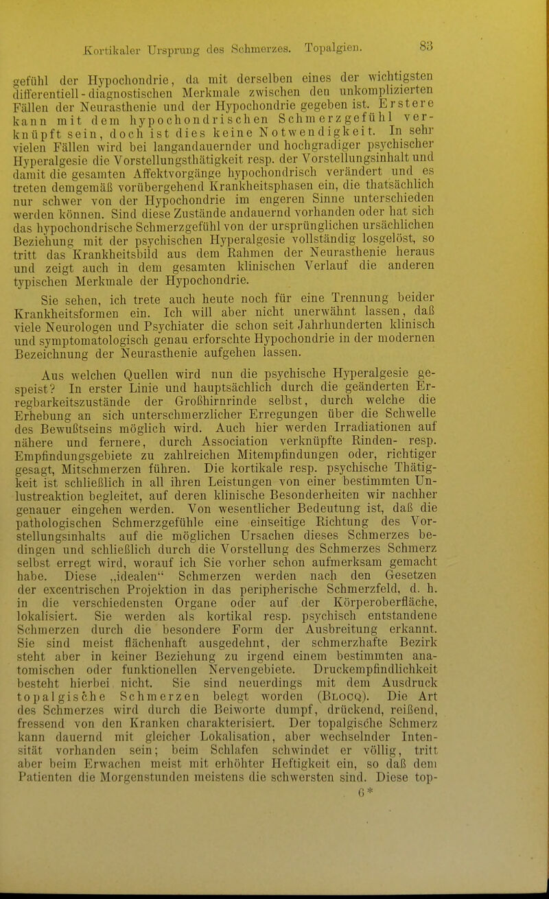 Kortikaler Ursprung des Schmerzes. Topalgien. gefühl der Hypochondrie, da mit derselben eines der wichtigsten differentiell - diagnostischen Merkmale zwischen den unkomplizierten Fällen der Neurasthenie und der Hypochondrie gegeben ist. Erstere kann mit dem hypochondrischen Schmerzgefühl ver- knüpft sein, doch ist dies keine Notwendigkeit. In sehr vielen Fällen wird bei langandauernder und hochgradiger psychischer Hyperalgesie die Vorstellungsthätigkeit resp. der Vorstellungsinhalt und damit die gesamten Affektvorgänge hypochondrisch verändert und es treten demgemäß vorübergehend Krankheitsphasen ein, die thatsächlich nur schwer von der Hypochondrie im engeren Sinne unterschieden werden können. Sind diese Zustände andauernd vorhanden oder hat sich das hypochondrische Schmerzgefühl von der ursprünglichen ursächlichen Beziehung mit der psychischen Hyperalgesie vollständig losgelöst, so tritt das Krankheitsbild aus dem Rahmen der Neurasthenie heraus und zeigt auch in dem gesamten klinischen Verlauf die anderen typischen Merkmale der Hypochondrie. Sie sehen, ich trete auch heute noch für eine Trennung beider Krankheitsformen ein. Ich will aber nicht unerwähnt lassen, daß viele Neurologen und Psychiater die schon seit Jahrhunderten klinisch und symptomatologisch genau erforschte Hypochondrie in der modernen Bezeichnung der Neurasthenie aufgehen lassen. Aus welchen Quellen wird nun die psychische Hyperalgesie ge- speist? In erster Linie und hauptsächlich durch die geänderten Er- regbarkeitszustände der Großhirnrinde selbst, durch welche die Erhebung an sich unter schmerzlicher Erregungen über die Schwelle des Bewußtseins möglich wird. Auch hier werden Irradiationen auf nähere und fernere, durch Association verknüpfte Rinden- resp. Empfindungsgebiete zu zahlreichen Mitempfindungen oder, richtiger gesagt, Mitschmerzen führen. Die kortikale resp. psychische Thätig- keit ist schließlich in all ihren Leistungen von einer bestimmten Un- lustreaktion begleitet, auf deren klinische Besonderheiten wir nachher genauer eingehen werden. Von wesentlicher Bedeutung ist, daß die pathologischen Schmerzgefühle eine einseitige Richtung des Vor- stellungsinhalts auf die möglichen Ursachen dieses Schmerzes be- dingen und schließlich durch die Vorstellung des Schmerzes Schmerz selbst erregt wird, worauf ich Sie vorher schon aufmerksam gemacht habe. Diese ,,idealen Schmerzen werden nach den Gesetzen der excentrischen Projektion in das peripherische Schmerzfeld, d. h. in die verschiedensten Organe oder auf der Körperoberfläche, lokalisiert. Sie werden als kortikal resp. psychisch entstandene Schmerzen durch die besondere Form der Ausbreitung erkannt. Sie sind meist flächenhaft ausgedehnt, der schmerzhafte Bezirk steht aber in keiner Beziehung zu irgend einem bestimmten ana- tomischen oder funktionellen Nerven gebiete. Druckempfindlichkeit besteht hierbei nicht. Sie sind neuerdings mit dem Ausdruck top algische Schmerzen belegt worden (Blocq). Die Art des Schmerzes wird durch die Beiworte dumpf, drückend, reißend, fressend von den Kranken charakterisiert. Der topalgische Schmerz kann dauernd mit gleicher Lokalisation, aber wechselnder Inten- sität vorhanden sein; beim Schlafen schwindet er völlig, tritt aber beim Erwachen meist mit erhöhter Heftigkeit ein, so daß dem Patienten die Morgenstunden meistens die schwersten sind. Diese top- . G*