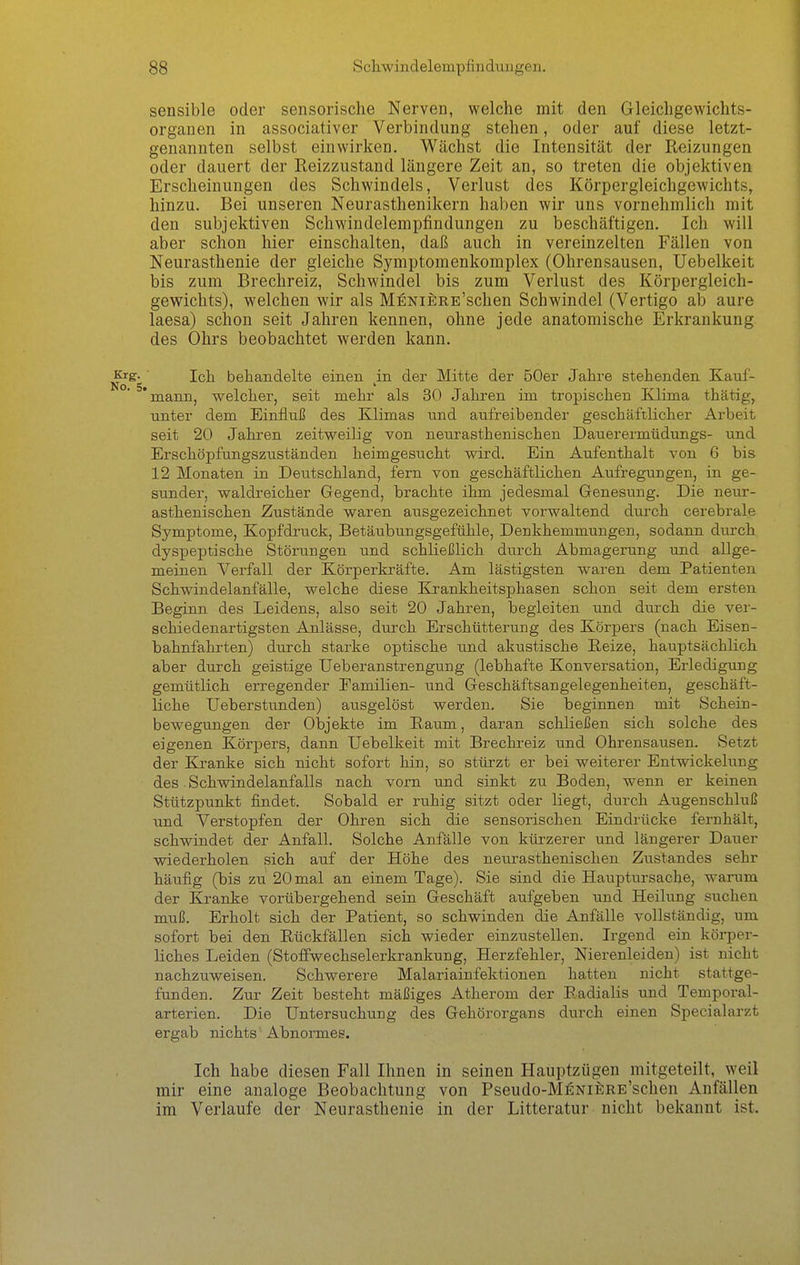 sensible oder sensorische Nerven, welche mit den Gleichgewichts- organen in associativer Verbindung stehen, oder auf diese letzt- genannten selbst einwirken. Wächst die Intensität der Reizungen oder dauert der Reizzustand längere Zeit an, so treten die objektiven Erscheinungen des Schwindels, Verlust des Körpergleichgewichts, hinzu. Bei unseren Neurasthenikern haben wir uns vornehmlich mit den subjektiven Schwindelempfindungen zu beschäftigen. Ich will aber schon hier einschalten, daß auch in vereinzelten Fällen von Neurasthenie der gleiche Symptomenkomplex (Ohrensausen, Uebelkeit bis zum Brechreiz, Schwindel bis zum Verlust des Körpergleich- gewichts), welchen wir als MENiERE'schen Schwindel (Vertigo ab aure laesa) schon seit Jahren kennen, ohne jede anatomische Erkrankung des Ohrs beobachtet werden kann. Krg- ■ Ich behandelte einen ^in der Mitte der 50er Jahre stehenden Kauf- 'mann, welcher, seit mehr als 30 Jahren im tropischen Klima thätig, unter dem Einfluß des Klimas und aufreibender geschäftlicher Arbeit seit 20 Jahren zeitweilig von neurasthenischen Dauerermüdungs- und Erschöpfungszuständen heimgesucht wird. Ein Aufenthalt von 6 bis 12 Monaten in Deutschland, fern von geschäftlichen Aufregungen, in ge- sunder, waldreicher Gegend, brachte ihm jedesmal Genesung. Die neur- asthenischen Zustände waren ausgezeichnet vorwaltend durch cerebrale Symptome, Kopfdruck, Betäubungsgefühle, Denkhemmungen, sodann durch dyspeptische Störungen und schließlich durch Abmagerung und allge- meinen Verfall der Körperkräfte. Am lästigsten waren dem Patienten Schwindelanfälle, welche diese Krankheitsphasen schon seit dem ersten Beginn des Leidens, also seit 20 Jahren, begleiten und durch die ver- schiedenartigsten Anlässe, durch Erschütterung des Körpers (nach Eisen- bahnfahrten) durch starke optische und akustische Reize, hauptsächlich aber durch geistige Ueberanstrengung (lebhafte Konversation, Erledigung gemütlich erregender Familien- und Geschäftsangelegenheiten, geschäft- liche Ueberstunden) ausgelöst werden. Sie beginnen mit Schein- bewegungen der Objekte im Raum, daran schließen sich solche des eigenen Körpers, dann Uebelkeit mit Brechreiz und Ohrensausen. Setzt der Kranke sich nicht sofort hin, so stürzt er bei weiterer Entwickelung des Schwindelanfalls nach vorn und sinkt zu Boden, wenn er keinen Stützpunkt findet. Sobald er ruhig sitzt oder liegt, durch Augenschluß und Verstopfen der Ohren sich die sensorischen Eindrücke fernhält, schwindet der Anfall. Solche Anfälle von küi'zerer und längerer Dauer wiederholen sich auf der Höhe des neurasthenischen Zustandes sehr häufig (bis zu 20 mal an einem Tage). Sie sind die Hauptursache, warum der Kranke vorübergehend sein Geschäft aufgeben und Heilung suchen muß. Erholt sich der Patient, so schwinden die Anfälle vollständig, um sofort bei den Rückfällen sich wieder einzustellen. Irgend ein körper- liches Leiden (Stoffwechselerkrankung, Herzfehler, Nierenleiden) ist nicht nachzuweisen. Schwerere Malariainfektionen hatten nicht stattge- funden. Zur Zeit besteht mäßiges Atherom der Radialis und Temporal- arterien. Die Untersuchung des Gehörorgans durch einen Specialarzt ergab nichts' Abnormes. Ich habe diesen Fall Ihnen in seinen Hauptzügen mitgeteilt, weil mir eine analoge Beobachtung von Pseudo-MENifiRE'schen Anfällen im Verlaufe der Neurasthenie in der Litteratur nicht bekannt ist.