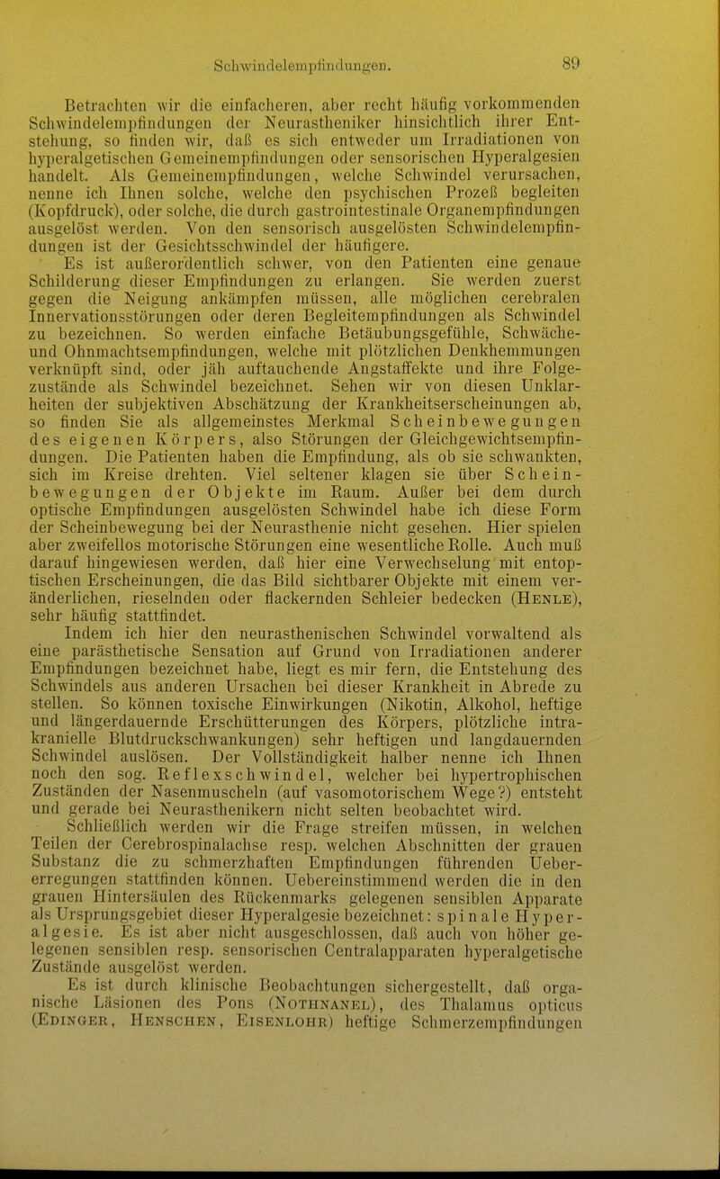 Betrachten wir die einfacheren, aber recht häufig vorkommenden Schwindelemptindungen der Neurasthenilcer hinsichtlich ihrer Ent- stehung, so finden wir, daß es sich entweder um Irradiationen von hyperalgetischen Gemeinempfindungen oder sensorischen Hyperalgesien handelt. Als Gemeinempfindungen, welche Schwindel verursachen, nenne ich Ihnen solche, welche den psychischen Prozeß begleiten (Kopfdruck), oder solche, die durch gastrointestinale Organempfindungen ausgelöst werden. Von den sensorisch ausgelösten Schwindelempfin- dungen ist der Gesichtsschwindel der häufigere. ■ Es ist außerordentlich schwer, von den Patienten eine genaue Schilderung dieser Empfindungen zu erlangen. Sie werden zuerst gegen die Neigung ankämpfen müssen, alle möglichen cerebralen Innervationsstörungen oder deren Begleitempfindungen als Schwindel zu bezeichnen. So werden einfache Betäubungsgefühle, Schwäche- und Ohnmachtsempfindungen, welche mit plötzlichen Denkhemmungen verknüpft sind, oder jäh auftauchende Angstaifekte und ihre Folge- zustände als Schwindel bezeichnet. Sehen wir von diesen Unklar- heiten der subjektiven Abschätzung der Krankheitserscheinungen ab, so finden Sie als allgemeinstes Merkmal Scheinbewegungen des eigenen Körpers, also Störungen der Gleichgewichtsempfin- dungen. Die Patienten haben die Empfindung, als ob sie schwankten, sich im Kreise drehten. Viel seltener klagen sie über Schein- bewegungen der Objekte im Raum. Außer bei dem durch optische Empfindungen ausgelösten Schwindel habe ich diese Form der Scheinbewegung bei der Neurasthenie nicht gesehen. Hier spielen aber zweifellos motorische Störungen eine wesentliche Rolle. Auch muß darauf hingewiesen werden, daß hier eine Verwechselung mit entop- tischen Erscheinungen, die das Bild sichtbarer Objekte mit einem ver- änderlichen, rieselnden oder flackernden Schleier bedecken (Henle), sehr häufig stattfindet. Indem ich hier den neurasthenischen Schwindel vorwaltend als eine parästhetische Sensation auf Grund von Irradiationen anderer Empfindungen bezeichnet habe, liegt es mir fern, die Entstehung des Schwindels aus anderen Ursachen bei dieser Krankheit in Abrede zu stellen. So können toxische Einwirkungen (Nikotin, Alkohol, heftige und längerdauernde Erschütterungen des Körpers, plötzliche intra- kranielle Blutdruckschwankungen) sehr heftigen und langdauernden Schwindel auslösen. Der Vollständigkeit halber nenne ich Ihnen noch den sog. Reflexschwindel, welcher bei hypertrophischen Zuständen der Nasenmuscheln (auf vasomotorischem Wege'?) entsteht und gerade bei Neurasthenikern nicht selten beobachtet wird. Schließlich werden wir die Frage streifen müssen, in welchen Teilen der Cerebrospinalachse resp. welchen Abschnitten der grauen Substanz die zu schmerzhaften Empfindungen führenden Ueber- erregungen stattfinden können. Uebereinstimmend werden die in den grauen Hintersäulen des Rückenmarks gelegenen sensiblen Apparate als Ursprungsgebiet dieser Hyperalgesie bezeichnet: spinale H y p er- algesie. Es ist aber nicht ausgeschlossen, daß auch von höher ge- legenen sensiblen resp. sensorischen Centraiapparaten hyperalgetische Zustände ausgelöst werden. Es ist durch klinische Beobachtungen sichergestellt, daß orga- nische Läsionen des Rons (Nothnanel), des Thalamus opticus (Edinger, Henschen, Eisenlohr) heftige Schmerzempfindungen