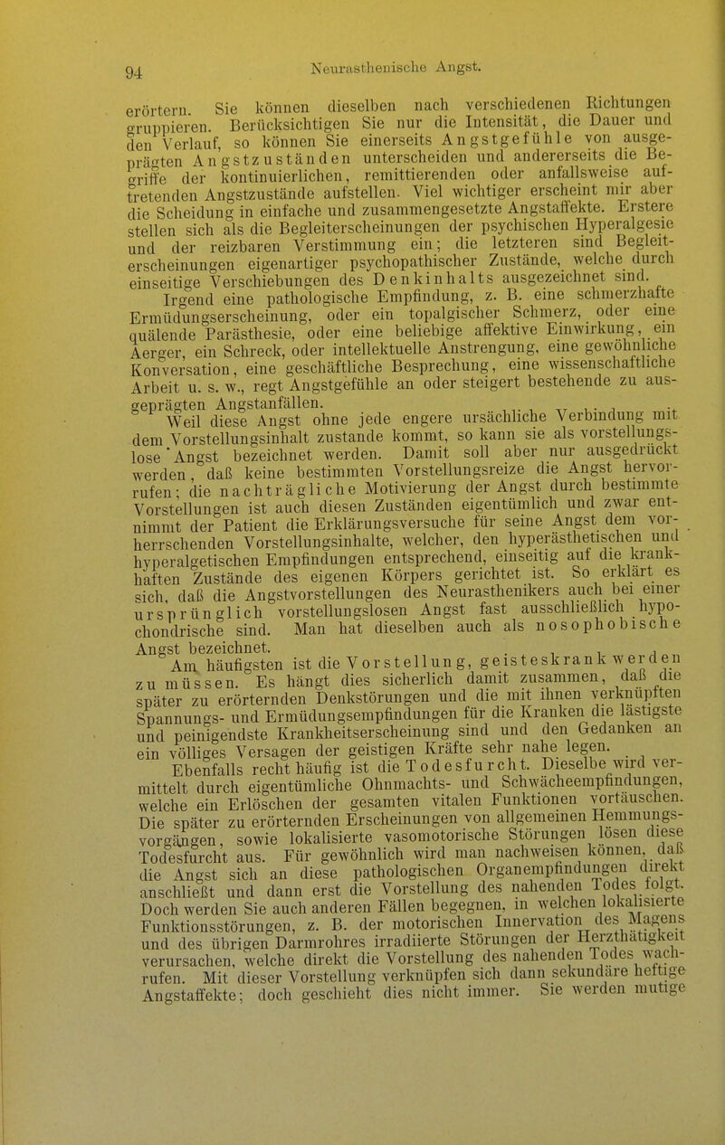 Neiirastlienische Angst. erörtern Sie können dieselben nach verschiedenen Richtungen gruppieren. Berücksichtigen Sie nur die Intensität, die Dauer und den Verlauf, so können Sie einerseits Angstgefühle von ausge- prägten Angstzuständen unterscheiden und andererseits die Be- griffe der kontinuierlichen, remittierenden oder anfallsweise aut- tretenden Angstzustände aufstellen. Viel wichtiger erscheint mir aber die Scheidung in einfache und zusammengesetzte Angstaffekte. Erstere stellen sich als die Begleiterscheinungen der psychischen Hyperalgesie und der reizbaren Verstimmung ein; die letzteren sind Begleit- erscheinungen eigenartiger psychopathischer Zustände, welche durch einseitige Verschiebungen des Denkinhalts ausgezeichnet sind. Irgend eine pathologische Empfindung, z. B. eine schmerzhatte Ermüdungserscheinung, oder ein topalgischer Schmerz, oder eine quälende Parästhesie, oder eine beliebige affektive Einwirkung ein Aerger, ein Schreck, oder intellektuelle Anstrengung, eine ge^^'ohn iche Konversation, eine geschäftliche Besprechung, eine wissenschaftliche Arbeit u. s. w., regt Angstgefühle an oder steigert bestehende zu aus- geprägten Angstanfällen. ,r i • i Weil diese Angst ohne jede engere ursächliche Verbindung mit dem Vorstellungsinhalt zustande kommt, so kann sie als vorstellungs- lose'Angst bezeichnet werden. Damit soll aber nur ausgedruckt werden, daß keine bestimmten Vorstellungsreize die Angst hervor- rufen- die nachträgliche Motivierung der Angst durch bestimmte Vorstellungen ist auch diesen Zuständen eigentümhch und zwar ent- nimmt der Patient die Erklärungsversuche für seine Angst dem vor- herrschenden Vorstellungsinhalte, welcher, den hyperästhetischen uml hyperalgetischen Empfindungen entsprechend, einseitig auf die toank- haften Zustände des eigenen Körpers gerichtet ist. So erklart es sich daß die Angstvorstellungen des Neurasthenikers auch bei einer ursprünglich vorstellungslosen Angst fast ausschließlich hypo- chondrische sind. Man hat dieselben auch als nosophobische Angst bezeichnet. . , i j Ani häufigsten ist die Vorstellung, geisteskrank werden zu müssen. Es hängt dies sicherlich damit zusammen, daß die später zu erörternden Denkstörungen und die mit ihnen verknüpften Spannungs- und Ermüdungsempfindungen für die Kranken die lastigste und peinigendste Krankheitserscheinung sind und den Gedanken an ein völliges Versagen der geistigen Kräfte sehr nahe legen. Ebenfalls recht häufig ist die Todesfurcht. Dieselbe wird ver- mittelt durch eigentümliche Ohnmachts- und Schwächeempfindungen, welche ein Erlöschen der gesamten vitalen Funktionen vortauschen. Die später zu erörternden Erscheinungen von allgemeinen Hemmungs- vorgängen, sowie lokalisierte vasomotorische Störungen losen diese Todesfurcht aus. Für gewöhnlich wird man nachweisen können daß die Angst sich an diese pathologischen Organempfindungen direkt anschließt und dann erst die Vorstellung des nahenden lodes folgt Doch werden Sie auch anderen Fällen begegnen, m welchen lokalisierte Funktionsstörungen, z. B. der motorischen Innervation des Magens und des übrigen Darmrohres irradiierte Störungen der Herzthatigkeit verursachen, welche direkt die Vorstellung des nahenden Todes wach- rufen. Mit dieser Vorstellung verknüpfen sich dann sekundäre heltige Angstaffekte; doch geschieht dies nicht immer. Sie werden mutige