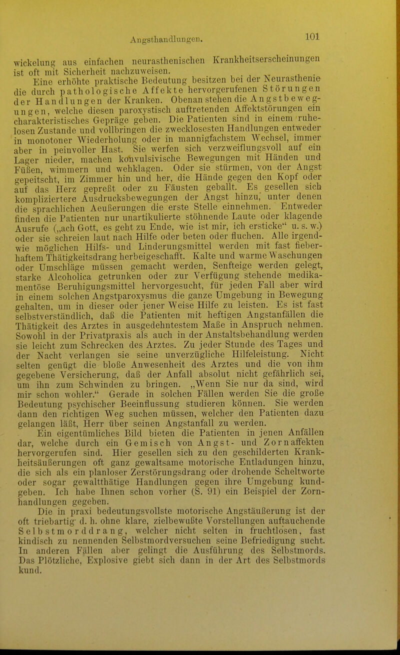 Angsthandlungen. Wickelung aus einfaclien neurasthenischen Krankheitserscheinungen ist oft mit Sicherheit nachzuweisen. Eine erhöhte praktische Bedeutung besitzen bei der Neurasthenie die durch pathologische Affekte hervorgerufenen Störungen der Handlungen der Kranken. Obenan stehen die A n g s t b e w e g- ungen, welche diesen paroxystisch auftretenden Affektstörungen ein charakteristisches Gepräge geben. Die Patienten sind in einem ruhe- losen Zustande und vollbringen die zwecklosesten Handlungen entweder in monotoner Wiederholung oder in mannigfachstem Wechsel, immer aber in peinvoller Hast. Sie werfen sich verzweiflungsvoll auf ein Lager nieder, machen konvulsivische Bewegungen mit Hcänden und Füßen, wimmern und wehklagen. Oder sie stürmen, von der Angst gepeitscht, im Zimmer hin und her, die Hände gegen den Kopf oder auf das Herz gepreßt oder zu Fäusten geballt. Es gesellen sich kompliziertere Ausdrucksbewegungen der Angst hinzu,' unter denen die sprachlichen Aeußerungen die erste Stelle einnehmen. Entweder finden die Patienten nur unartikulierte stöhnende Laute oder klagende Ausrufe („ach Gott, es geht zu Ende, wie ist mir, ich ersticke u. s. w.) oder sie schreien laut nach Hilfe oder beten oder fluchen. Alle irgend- wie möglichen Hilfs- und Linderungsmittel werden mit fast fieber- haftem Thätigkeitsdrang herbeigeschafft. Kalte und warme Waschungen oder Umschläge müssen gemacht werden, Senfteige werden gelegt, starke Alcoholica getrunken oder zur Verfügung stehende medika- mentöse Beruhigungsmittel hervorgesucht, für jeden Fall aber wird in einem solchen Angstparoxysmus die ganze Umgebung in Bewegung gehalten, um in dieser oder jener Weise Hilfe zu leisten. Es ist fast selbstverständlich, daß die Patienten mit heftigen Angstanfällen die Thätigkeit des Arztes in ausgedehntestem Maße in Anspruch nehmen. Sowohl in der Privatpraxis als auch in der Anstaltsbehandlung werden sie leicht zum Schrecken des Arztes. Zu jeder Stunde des Tages und der Nacht verlangen sie seine unverzügliche Hilfeleistung. Nicht selten genügt die bloße Anwesenheit des Arztes und die von ihm gegebene Versicherung, daß der Anfall absolut nicht gefährlich sei, um ihn zum Schwinden zu bringen. „Wenn Sie nur da sind, wird mir schon wohler. Gerade in solchen Fällen werden Sie die große Bedeutung psychischer Beeinflussung studieren können. Sie werden dann den richtigen Weg suchen müssen, welcher den Patienten dazu gelangen läßt, Herr über seinen Angstanfall zu werden. Ein eigentümliches Bild bieten die Patienten in jenen Anfällen dar, welche durch ein Gemisch von Angst- und Zornaffekten hervorgerufen sind. Hier gesellen sich zu den geschilderten Krank- heitsäußerungen oft ganz gewaltsame motorische Entladungen hinzu, die sich als ein planloser Zerstörungsdrang oder drohende Scheltworte oder sogar gewaltthätige Handlungen gegen ihre Umgebung kund- geben. Ich habe Ihnen schon vorher (S. 91) ein Beispiel der Zorn- handlungen gegeben. Die in praxi bedeutungsvollste motorische Angstäußerung ist der oft triebartig' d. h. ohne klare, zielbewußte Vorstellungen auftauchende Selbstmord drang, welcher nicht selten in fruchtlosen, fast kindisch zu nennenden Selbstmordversuchen seine Befriedigung sucht. In anderen Fällen aber gelingt die Ausführung des Selbstmords. Das Plötzliche, Explosive giebt sich dann in der Art des Selbstmords kund.