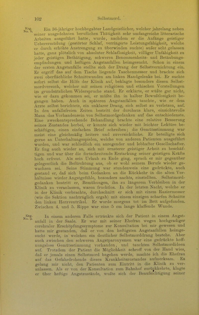 ^'^s^ Ein 36-jälii-iger hochbegabter Landgeistlicher, welcher jahrelang neben * seiner ausgedehnten beruflichen Thätigkeit sehr umfangreiche litterarische Arbeiten ausgeführt hatte, wurde, nachdem er die Anfänge geistiger Ueberermüdung (gestörter Schlaf, verringerte Leistungsfähigkeit, welche er durch erhöhte Anstrengung zu überwinden suchte) außer acht gelassen hatte, ganz plötzlich von absoluter Schlaflosigkeit, völliger Unfähigkeit zu jeder geistigen Bethätigung, schweren Benommenheits- und Betäubungs- empfindungen und heftigen Angstanfällen heimgesucht. Schon in einem der ersten Angstanfälle stellte sich der Drang der Selbstvernichtung ein. Er ergrilf das auf dem Tische liegende Taschenmesser und brachte sich zwei oberflächliche Schnittwunden am linken Handgelenke bei. Er suchte sofort selbst die Hilfe der Klinik auf, beklagte besonders diesen Selbst- mordversuch, welcher mit seinen religiösen und ethischen Vorstellungen im grundsätzlichen Widerspruche stand. Er erkläi-te, er wüßte gar nicht, wie er dazu gekommen sei, er müßte ihn in halber Bewußtlosigkeit be- gangen haben. Auch in späteren Angstanfällen tauchte, wie er dem Arzte selbst berichtete, ein unklarer Drang, sich selbst zu verletzen, auf. In den anfallsfreien Zeiten bestritt der durchaus klare, einsichtsvolle Mann das Vorhandensein von Selbstmordgedanken auf das entschiedenste. Eine zweckentsprechende Behandlung brachte eine relative Besserung seines Zustandes herbei, er konnte sich wieder mit leichter Lektüre be- schäftigen, einen einfachen Brief schreiben; die Gemütsstimmung war meist eine gleichmäßig heitere u.nd zuversichtliche. Er beteiligte sich gerne an Unterhaltungsspielen, welche von anderen Patienten ausgeführt wurden, und war schließlich ein anregender und lebhafter Gesellschafter. Er fing auch wieder an, sich mit ernsterer geistiger Arbeit zu beschäf- tigen und war über die fortschreitende Erstarkung seiner geistigen Kräfte hoch erfreut. Als sein Urlaub zu Ende ging, sprach er mir gegenüber gelegentlich die Befürchtung aus, ob er wohl seinem Berufe wieder ge- wachsen sei. Seine Stimmung war stundenweis eine gedrückte, auch gestand er, daß sich beim Gedanken an die Rückkehr in die alten Ver- hältnisse wieder Angstgefühle, besonders nachts, einstellten. Selbstmord- gedanken bestritt er, Bemühungen, ihn zu längerem Verbleiben in der Klinik zu veranlassen, waren fruchtlos. In der letzten Nacht, welche er in der Klinik verbrachte, durchschnitt er sich mit einem Rasiermesser (wie die Sektion nachträglich ergab) mit einem einzigen scharfen Schnitte den linken Herzventrikel. Er wurde morgens tot im Bett aufgefunden. Zwischen 4. und 5. Rippe war eine 5 cm lange klaffende Wunde. ^Krg. jj^ einem anderen Falle ertränkte sich der Patient in einem Angst- anfall in der Saale. Er war mit seiner Ehefrau wegen hochgradiger cerebraler Erschöpfungssymptome zur Konsultation bei mir gewesen und hatte mir gestanden, daß er von den heftigsten Angstanfällen heimge- sucht werde, in' welchen ein deutlicher Selbstmorddrang bestehe. Aber auch zwischen den schweren Angstparoxysmen war eine gedrückte hoff- nungslose Gemütsstimmung vorhanden, und tauchten Selbstmordideen auf. Trotzdem der Patient die Möglichkeit schroff von der Hand wies, daß er jemals einen Selbstmord begehen werde, machte ich die Ehefrau auf das Gefahrdrohende dieses Krankheitszustandes aufmerksam. Es gelang mir nicht, den Patienten zum Eintritt in die Klinik zu ver- anlassen. Als er von der Konsultation zum Bahnhof zurückkehrte, klagte er über heftige Angstzustände, wußte sich der Beaufsichtigung seiner