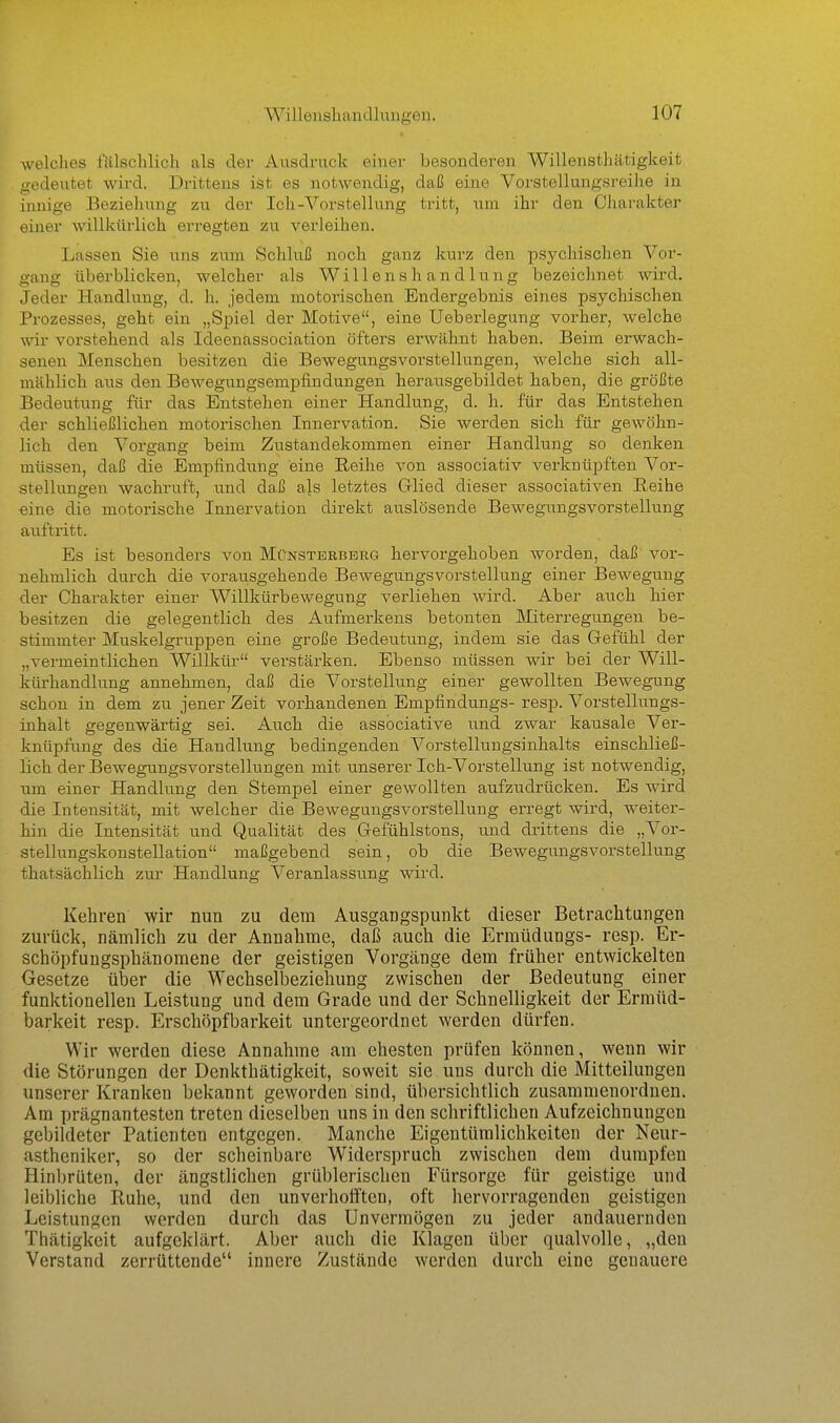 welches fälschlich als der Ausdruck einer besonderen Willenstliätigkeit . gedeutet wird. Drittens ist es notwendig, daß eine Vorstellungsreihe in innige Beziehung zu der Ich-Vorstellung tritt, um ihr den Chai-akter einer willkürlich erregten zu verleihen. ; Lassen Sie uns zum Schluß noch ganz kurz den psychischen Vor- ' gang überblicken, welcher als Willenshandlung bezeichnet wird. Jeder Handlung, d. h. jedem motorischen Endergebnis eines psychischen Prozesses, geht ein „Spiel der Motive, eine Ueberlegung vorher, welche wir vorstehend als Ideenassociation öfters erwähnt haben. Beim erwach- senen Menschen besitzen die Bewegungsvorstellungen, welche sich all- mählich aus den Bewegungsempfindungen herausgebildet haben, die größte Bedeutung für das Entstehen einer Handlung, d. h. für das Entstehen der schließlichen motorischen Innervation. Sie werden sich für gewöhn- lich den Vorgang beim Zustandekommen einer Handlung so denken müssen, daß die Empfindting eine Eeihe von associativ verknüpften Vor- stellungen wachruft, und daß als letztes Glied dieser associativen Reihe eine die motorische Innervation direkt auslösende Bewegungsvorstellung auftritt. Es ist besonders von Münstbrberg hervorgehoben worden, daß vor- nehmlich durch die vorausgehende Bewegungsvorstellung einer Bewegung der Charakter einer Willkürbewegung verliehen wird. Aber auch hier besitzen die gelegentlich des Aufmerkens betonten Miterregungen be- stimmter Muskelgruppen eine große Bedeutung, indem sie das Gefühl der „vermeintlichen Willkür verstärken. Ebenso müssen wir bei der Will- kürhandlung annehmen, daß die Vorstelhing einer gewollten Bewegung schon in dem zu jener Zeit vorhandenen Empfindungs- resp. Vorstellungs- inhalt gegenwärtig sei. Auch die associative und zwar kausale Ver- knüpfung des die Handlung bedingenden Vorstellungsinhalts einschließ- lich der Bewegungsvorstelhangen mit unserer Ich-Vorstellung ist notwendig, \\m einer Handlung den Stempel einer gewollten aufzudrücken. Es wird die Intensität, mit welcher die Bewegungsvorstellung erregt wird, weiter- hin die Intensität und Qualität des Gefühlstons, und drittens die „Vor- stellungskonstellation maßgebend sein, ob die Bewegungsvorstellung thatsächlich zur Handlung Veranlassimg wird. Kehren wir nun zu dem Ausgangspunkt dieser Betrachtungen zurück, nämlich zu der Annahme, daß auch die Ermüdungs- resp. Er- scböpfuugspbänomene der geistigen Vorgänge dem früher entwickelten Gesetze über die Wechselbeziehung zwischen der Bedeutung einer funktionellen Leistung und dem Grade und der Schnelligkeit der Ermüd- barkeit resp. Erschöpf barkeit untergeordnet werden dürfen. Wir werden diese Annahme am ehesten prüfen können, wenn wir die Störungen der Denktbätigkeit, soweit sie uns durch die Mitteilungen unserer Kranken bekannt geworden sind, übersichtlich zusammenordnen. Am prägnantesten treten dieselben uns in den schriftlichen Aufzeichnungen gebildeter Patienten entgegen. Manche Eigentümlichkeiten der Neur- astheniker, so der scheinbare Widerspruch zwischen dem dumpfen Hinbrüten, der ängstlichen grüblerischen Fürsorge für geistige und leibliche Ruhe, und den unverhotiten, oft hervorragenden geistigen Leistungen werden durch das Unvermögen zu jeder andauernden Thätigkeit aufgeklärt. Aber auch die Klagen über qualvolle, „den Verstand zerrüttende innere Zustände werden durch eine genauere