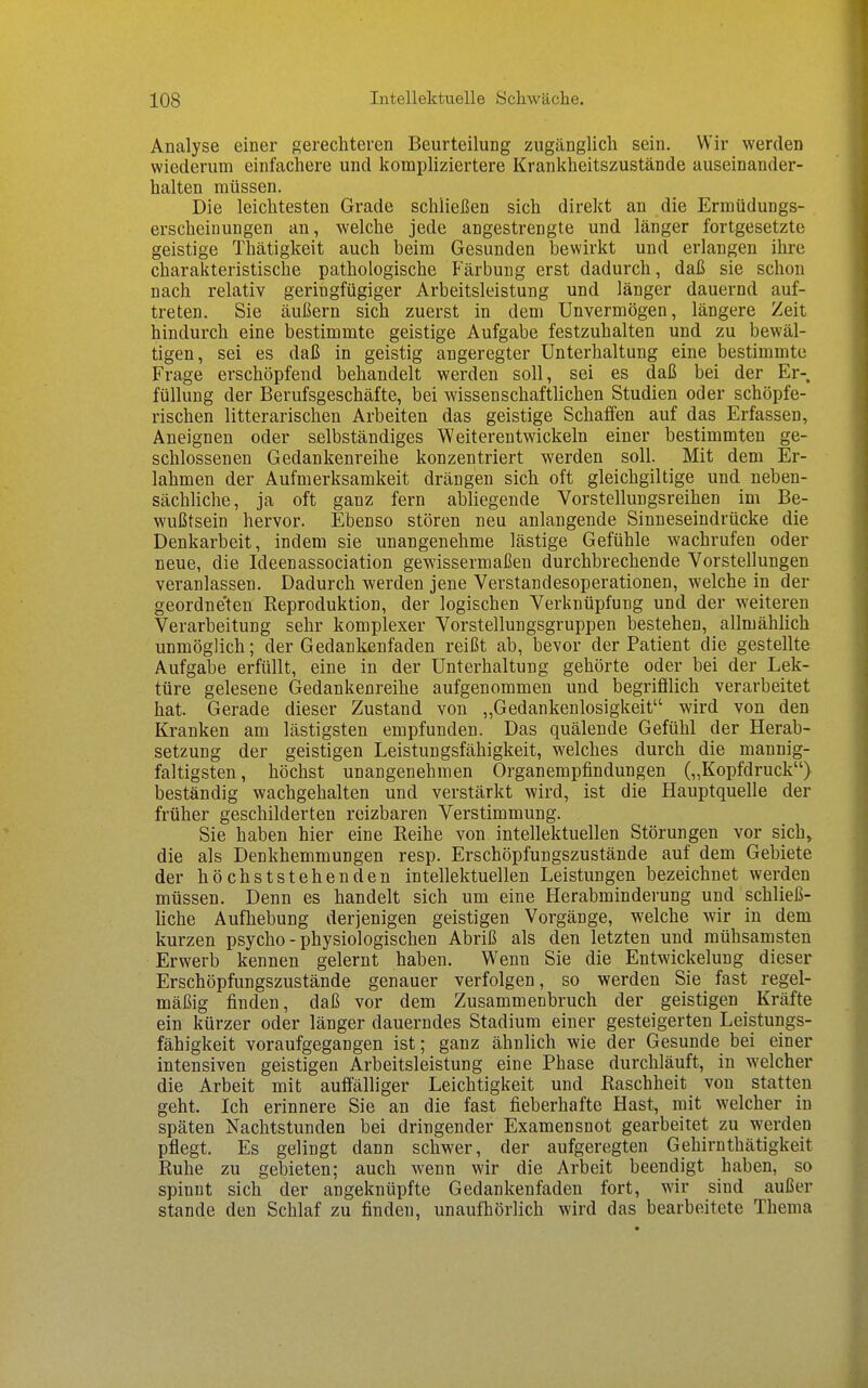 Analyse einer gerechteren Beurteilung zugänglich sein. Wir werden wiederum einfachere und kompliziertere Krankheitszustände auseinander- halten müssen. Die leichtesten Grade schließen sich direkt an die Ermüdungs- erscheinungen an, welche jede angestrengte und länger fortgesetzte geistige Thätigkeit auch beim Gesunden bewirkt und erlangen ihre charakteristische pathologische Färbung erst dadurch, daß sie schon nach relativ geringfügiger Arbeitsleistung und länger dauernd auf- treten. Sie äußern sich zuerst in dem Unvermögen, längere Zeit hindurch eine bestimmte geistige Aufgabe festzuhalten und zu bewäl- tigen, sei es daß in geistig angeregter Unterhaltung eine bestimmte Frage erschöpfend behandelt werden soll, sei es daß bei der Er- füllung der Berufsgeschäfte, bei wissenschaftlichen Studien oder schöpfe- rischen litterarischen Arbeiten das geistige Schaffen auf das Erfassen, Aneignen oder selbständiges Weiterentwickeln einer bestimmten ge- schlossenen Gedankenreihe konzentriert werden soll. Mit dem Er- lahmen der Aufmerksamkeit drängen sich oft gleichgiltige und neben- sächliche, ja oft ganz fern abliegende Vorstellungsreihen im Be- wußtsein hervor. Ebenso stören neu anlangende Sinneseindrücke die Denkarbeit, indem sie unangenehme lästige Gefühle wachrufen oder neue, die Ideenassociation gewissermaßen durchbrechende Vorstellungen veranlassen. Dadurch werden jene Verstandesoperationen, welche in der geordne'ten Reproduktion, der logischen Verknüpfung und der weiteren Verarbeitung sehr komplexer Vorstellungsgruppen bestehen, allmählich unmöglich; der Gedankenfaden reißt ab, bevor der Patient die gestellte Aufgabe erfüllt, eine in der Unterhaltung gehörte oder bei der Lek- türe gelesene Gedankenreihe aufgenommen und begrifilich verarbeitet hat. Gerade dieser Zustand von „Gedankenlosigkeit wird von den Kranken am lästigsten empfunden. Das quälende Gefühl der Herab- setzung der geistigen Leistungsfähigkeit, welches durch die mannig- faltigsten, höchst unangenehmen Organempfindungen („Kopfdruck) beständig wachgehalten und verstärkt wird, ist die Hauptquelle der früher geschilderten reizbaren Verstimmung. Sie haben hier eine Reihe von intellektuellen Störungen vor sich, die als Denkhemmungen resp. Erschöpfungszustände auf dem Gebiete der höchststehenden intellektuellen Leistungen bezeichnet werden müssen. Denn es handelt sich um eine Herabminderung und schließ- hche Aufhebung derjenigen geistigen Vorgänge, welche wir in dem kurzen psycho - physiologischen Abriß als den letzten und mühsamsten Erwerb kennen gelernt haben. Wenn Sie die Entwickelung dieser Erschöpfungszustände genauer verfolgen, so werden Sie fast regel- mäßig finden, daß vor dem Zusammenbruch der geistigen Kräfte ein kürzer oder länger dauerndes Stadium einer gesteigerten Leistungs- fähigkeit voraufgegangen ist; ganz ähnlich wie der Gesunde bei einer intensiven geistigen Arbeitsleistung eine Phase durchläuft, in welcher die Arbeit mit auffälliger Leichtigkeit und Raschheit von statten geht. Ich erinnere Sie an die fast fieberhafte Hast, mit welcher in späten Nachtstunden bei dringender Examensnot gearbeitet zu werden pflegt. Es gelingt dann schwer, der aufgeregten Gehirnthätigkeit Ruhe zu gebieten; auch wenn wir die Arbeit beendigt haben, so spinnt sich der angeknüpfte Gedankenfaden fort, wir sind außer Stande den Schlaf zu finden, unaufhörlich wird das bearbeitete Thema
