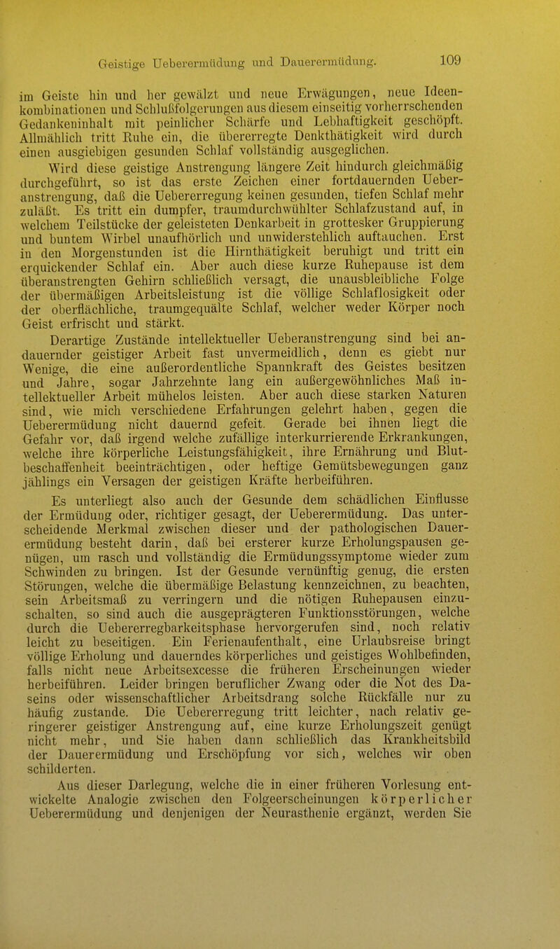 Geistige Ueberermüdung und Dauerei-müdnng. im Geiste hin und her gewälzt und neue Erwägungen, neue Ideen- kombinationeu und Schlußfolgerungen aus diesem einseitig vorherrschenden Gedankeninhalt mit peinlicher Schärfe und Lebhaftigkeit geschöpft. Allmählich tritt Ruhe ein, die tibererregte Denkthätigkeit wird durch einen ausgiebigen gesunden Schlaf vollständig ausgeglichen. Wird diese geistige Anstrengung längere Zeit hindurch gleichmäßig durchgeführt, so ist das erste Zeichen einer fortdauernden Ueber- anstrengung, daß die Uebererregung keinen gesunden, tiefen Schlaf mehr zuläßt. Es tritt ein dumpfer, traumdurchwühlter Schlafzustand auf, in welchem Teilstücke der geleisteten Denkarbeit in grottesker Gruppierung und buntem Wirbel unaufhörlich und unwiderstehlich auftauchen. Erst in den Morgenstunden ist die Hirnthätigkeit beruhigt und tritt ein erquickender Schlaf ein. Aber auch diese kurze Ruhepause ist dem überanstrengten Gehirn schließlich versagt, die unausbleibliche Folge der übermäßigen Arbeitsleistung ist die völlige Schlaflosigkeit oder der oberflächliche, traumgequälte Schlaf, welcher weder Körper noch Geist erfrischt und stärkt. Derartige Zustände intellektueller Ueberanstrengung sind bei an- dauernder geistiger Arbeit fast unvermeidlich, denn es giebt nur Wenige, die eine außerordentliche Spannkraft des Geistes besitzen und Jahre, sogar Jahrzehnte lang ein außergewöhnliches Maß in- tellektueller Arbeit mühelos leisten. Aber auch diese starken Naturen sind, wie mich verschiedene Erfahrungen gelehrt haben, gegen die Ueberermüdung nicht dauernd gefeit. Gerade bei ihnen liegt die Gefahr vor, daß irgend welche zufällige interkurrierende Erkrankungen, welche ihre körperliche Leistungsfähigkeit, ihre Ernährung und Blut- beschaffenheit beeinträchtigen, oder heftige Gemütsbewegungen ganz jählings ein Versagen der geistigen Kräfte herbeiführen. Es unterliegt also auch der Gesunde dem schädlichen Einflüsse der Ermüdung oder, richtiger gesagt, der Ueberermüdung. Das unter- scheidende Merkmal zwischen dieser und der pathologischen Dauer- ermüdung besteht darin, daß bei ersterer kurze Erholungspausen ge- nügen, um rasch und vollständig die Ermüdungssymptome wieder zum Schwinden zu bringen. Ist der Gesunde vernünftig genug, die ersten Störungen, welche die übermäßige Belastung kennzeichnen, zu beachten, sein Arbeitsmaß zu verringern und die nötigen Ruhepausen einzu- schalten, so sind auch die ausgeprägteren Funktionsstörungen, welche durch die Uebererregbarkeitsphase hervorgerufen sind, noch relativ leicht zu beseitigen. Ein Ferienaufenthalt, eine Urlaubsreise bringt völlige Erholung und dauerndes körperliches und geistiges Wohlbefinden, falls nicht neue Arbeitsexcesse die früheren Erscheinungen wieder herbeiführen. Leider bringen beruflicher Zwang oder die Not des Da- seins oder wissenschaftlicher Arbeitsdrang solche Rückfälle nur zu häufig zustande. Die Uebererregung tritt leichter, nach relativ ge- ringerer geistiger Anstrengung auf, eine kurze Erholungszeit genügt nicht mehr, und Sie haben dann schließlich das Krankheitsbild der Dauerermüdung und Erschöpfung vor sich, welches wir oben schilderten. Aus dieser Darlegung, welche die in einer früheren Vorlesung ent- wickelte Analogie zwischen den Folgeerscheinungen körperlicher Ueberermüdung und denjenigen der Neurasthenie ergänzt, werden Sie