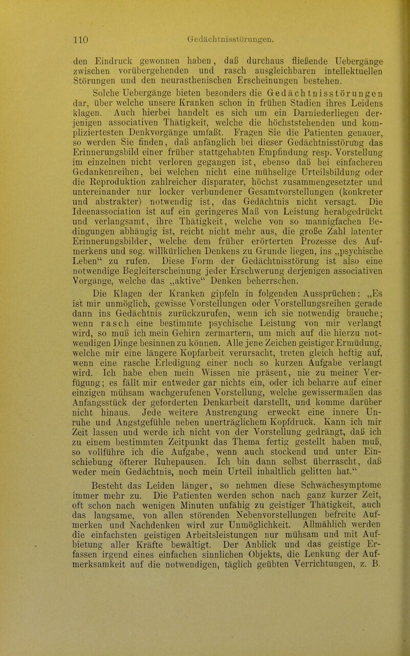 den Eindruck gewonnen haben, daß durchaus fließende Uebergänge zwischen vorübergehenden und rasch ausgleichbaren intellektuellen Störungen und den neurasthenischen Erscheinungen bestehen. Solche Uebergänge bieten besonders die Gedächtnisstörungen dar, über welche unsere Kranken schon in frühen Stadien ihres Leidens klagen. Auch hierbei handelt es sich um ein Darniederliegen der- jenigen associativen Thätigkeit, welche die höchststehenden und kom- pliziertesten Denkvorgänge umfaßt. Fragen Sie die Patienten genauer, so werden Sie finden, daß anfänghch bei dieser Gedächtnisstörung das Erinnerungsbild einer früher stattgehabten Empfindung resp. Vorstellung im einzelnen nicht verloren gegangen ist, ebenso daß bei einfacheren Gedankenreihen, bei welchen nicht eine mühselige Urteilsbildung oder die Reproduktion zahlreicher disparater, höchst zusammengesetzter und untereinander nur locker verbundener Gesamtvorstellungen (konkreter und abstrakter) notwendig ist, das Gedächtnis nicht versagt. Die Ideenassociation ist auf ein geringeres Maß von Leistung herabgedrückt und vei'langsamt, ihre Thätigkeit, welche von so mannigfachen Be- dingungen abhängig ist, reicht nicht mehr aus, die große Zahl latenter Erinnerungsbilder, welche dem früher erörterten Prozesse des Auf- merkens und sog. willkürlichen Denkens zu Grunde liegen, ins „psychische Leben zu rufen. Diese Form der Gedächtnisstörung ist also eine notwendige Begleiterscheinung jeder Erschwerung derjenigen associativen Vorgänge, welche das „aktive Denken beherrschen. Die Klagen der Kranken gipfeln in folgenden Aussprüchen: „Es ist mir unmöglich, gewisse Vorstellungen oder Vorstellungsreihen gerade dann ins Gedächtnis zurückzurufen, wenn ich sie notwendig brauche; wenn rasch eine bestimmte psychische Leistung von mir verlangt wird, so muß ich mein Gehirn zermartern, um mich auf die hierzu not- wendigen Dinge besinnen zu können. Alle jene Zeichen geistiger Ermüdung, welche mir eine längere Kopfarbeit verursacht, treten gleich heftig auf, wenn eine rasche Erledigung einer noch so kurzen Aufgabe verlangt wird. Ich habe eben mein Wissen nie präsent, nie zu meiner Ver- fügung ; es fällt mir entweder gar nichts ein, oder ich beharre auf einer einzigen mühsam wachgerufenen Vorstellung, welche gewissermaßen das Anfangsstück der geforderten Denkarbeit darstellt, und komme darüber nicht hinaus. Jede weitere Anstrengung erweckt eine innere Un- ruhe und Angstgefühle neben unerträglichem Kopfdruck. Kann ich mir Zeit lassen und werde ich nicht von der Vorstellung gedrängt, daß ich zu einem bestimmten Zeitpunkt das Thema fertig gestellt haben muß, so vollführe ich die Aufgabe, wenn auch stockend und unter Ein- schiebung öfterer Ruhepausen. Ich bin dann selbst überrascht, daß weder mein Gedächtnis, noch mein Urteil inhaltlich gelitten hat. Besteht das Leiden länger, so nehmen diese Schwächesymptome immer mehr zu. Die Patienten werden schon nach ganz kurzer Zeit, oft schon nach wenigen Minuten unfähig zu geistiger Thätigkeit, auch das langsame, von allen störenden Neben Vorstellungen befreite Auf- merken und Nachdenken wird zur Unmöglichkeit. Allmählich werden die einfachsten geistigen Arbeitsleistungen nur mühsam und mit Auf- bietung aller Kräfte bewältigt. Der Anblick und das geistige Er- fassen irgend eines einfachen sinnlichen Objekts, die Lenkung der Auf- merksamkeit auf die notwendigen, täglich geübten Verrichtungen, z. B.