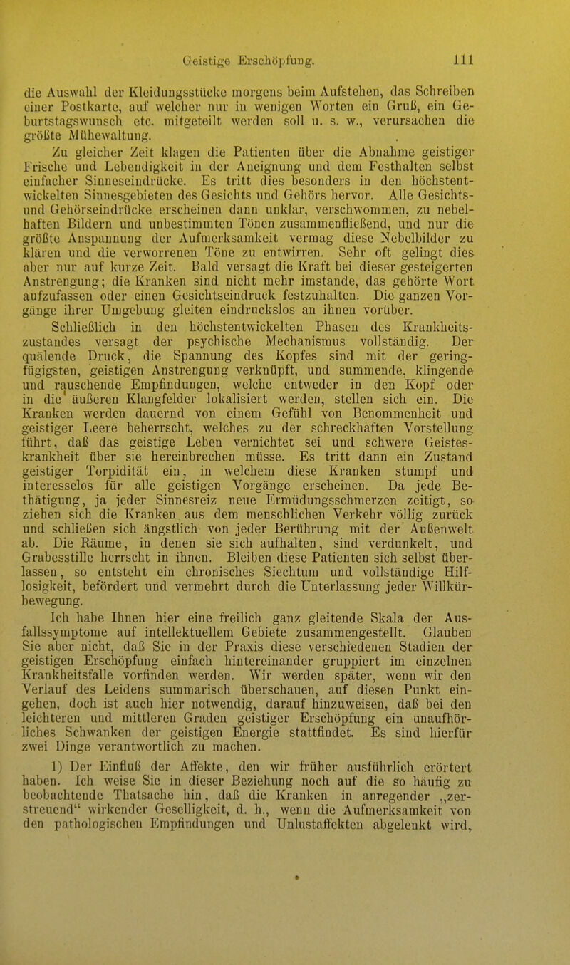 die Auswahl der Kleidungsstücke morgens beim Aufstehen, das Schreiben einer Postkarte, auf welcher nur in wenigen Worten ein Gruß, ein Ge- burtstagswunsch etc. mitgeteilt werden soll u. s. w., verursachen die größte Mühewaltung. Zu gleicher Zeit klagen die Patienten über die Abnahme geistiger Frische und Lebendigkeit in der Aneignung und dem Festhalten selbst einfacher Sinneseindrücke. Es tritt dies besonders in den höchstent- wickelten Sinnesgebieten des Gesichts und Gehörs hervor. Alle Gesichts- und Gehörseindrücke erscheinen dann unklar, verschwommen, zu nebel- haften Bildern und unbestimmten Tönen zusammenfließend, und nur die größte Anspannung der Aufmerksamkeit vermag diese Nebelbilder zu klären und die verworrenen Töne zu entwirren. Sehr oft gelingt dies aber nur auf kurze Zeit. Bald versagt die Kraft bei dieser gesteigerten Anstrengung; die Kranken sind nicht mehr imstande, das gehörte Wort aufzufassen oder einen Gesichtseindruck festzuhalten. Die ganzen Vor- gänge ihrer Umgebung gleiten eindruckslos an ihnen vorüber. Schließlich in den höchstentwickelten Phasen des Krankheits- zustandes versagt der psychische Mechanismus vollständig. Der quälende Druck, die Spannung des Kopfes sind mit der gering- fügigsten, geistigen Anstrengung verknüpft, und summende, klingende und rauschende Empfindungen, welche entweder in den Kopf oder in die' äußeren Klangfelder lokalisiert werden, stellen sich ein. Die Kranken werden dauernd von einem Gefühl von Benommenheit und geistiger Leere beherrscht, welches zu der schreckhaften Vorstellung führt, daß das geistige Leben vernichtet sei und schwere Geistes- krankheit über sie hereinbrechen müsse. Es tritt dann ein Zustand geistiger Torpidität ein, in welchem diese Kranken stumpf und interesselos für alle geistigen Vorgänge erscheinen. Da jede Be- thätigung, ja jeder Sinnesreiz neue Ermüdungsschmerzen zeitigt, so ziehen sich die Kranken aus dem menschlichen Verkehr völlig zurück und schließen sich ängstlich von jeder Berührung mit der Außenwelt ab. Die Räume, in denen sie sich aufhalten, sind verdunkelt, und Grabesstille herrscht in ihnen. Bleiben diese Patienten sich selbst über- lassen, so entsteht ein chronisches Siechtum und vollständige Hilf- losigkeit, befördert und vermehrt durch die Unterlassung jeder Willkür- bewegung. Ich habe Ihnen hier eine freilich ganz gleitende Skala der Aus- fallssymptome auf intellektuellem Gebiete zusammengestellt. Glauben Sie aber nicht, daß Sie in der Praxis diese verschiedenen Stadien der geistigen Erschöpfung einfach hintereinander gruppiert im einzelnen Krankheitsfalle vorfinden werden. Wir werden später, wenn wir den Verlauf des Leidens summarisch überschauen, auf diesen Punkt ein- gehen, doch ist auch hier notwendig, darauf hinzuweisen, daß bei den leichteren und mittleren Graden geistiger Erschöpfung ein unaufhör- liches Schwanken der geistigen Energie stattfindet. Es sind hierfür zwei Dinge verantwortlich zu machen. 1) Der Einfluß der Affekte, den wir früher ausführlich erörtert haben. Ich weise Sie in dieser Beziehung noch auf die so häufig zu beobachtende Thatsache hin, daß die Kranken in anregender „zer- streuend wirkender Geselligkeit, d. h., wenn die Aufmerksamkeit von den pathologischen Empfindungen und Unlustaflekten abgelenkt wird.