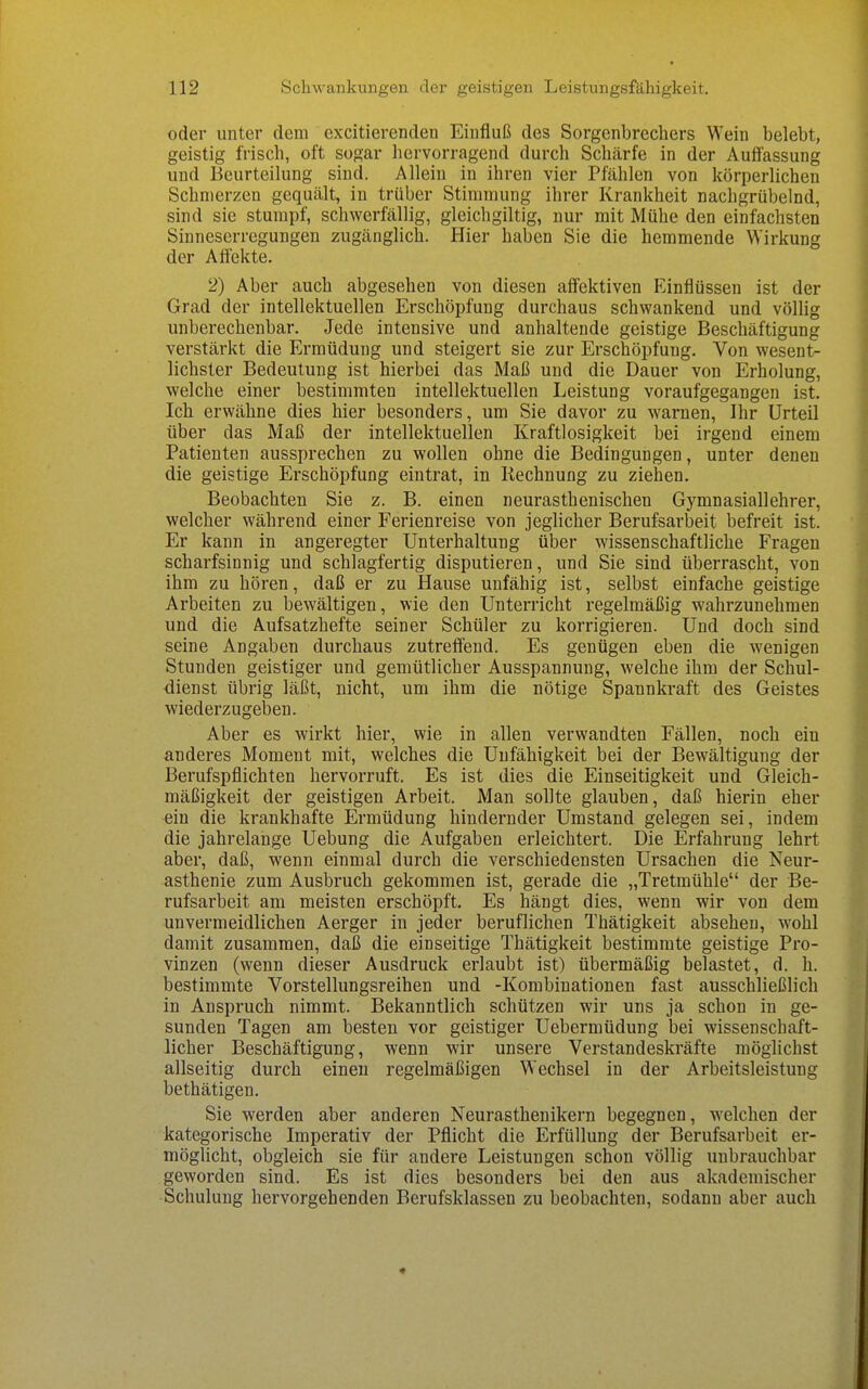 oder unter dem excitierenden Einfluß des Sorgenbrechers Wein belebt, geistig frisch, oft sogar hervorragend durch Schärfe in der Auffassung und Beurteilung sind. Allein in ihren vier Pfählen von körperlichen Schmerzen gequält, in trüber Stimmung ihrer Krankheit nachgrübelnd, sind sie stumpf, schwerfällig, gleichgiltig, nur mit Mühe den einfachsten Sinneserregungen zugänglich. Hier haben Sie die hemmende Wirkung der Affekte. 2) Aber auch abgesehen von diesen affektiven Flinflüssen ist der Grad der intellektuellen Erschöpfung durchaus schwankend und völlig unberechenbar. Jede intensive und anhaltende geistige Beschäftigung verstärkt die Ermüdung und steigert sie zur Erschöpfung. Von wesent- lichster Bedeutung ist hierbei das Maß und die Dauer von Erholung, welche einer bestimmten intellektuellen Leistung voraufgegangen ist. Ich erwähne dies hier besonders, um Sie davor zu warnen, Ihr Urteil über das Maß der intellektuellen Kraftlosigkeit bei irgend einem Patienten aussprechen zu wollen ohne die Bedingungen, unter denen die geistige Erschöpfung eintrat, in Rechnung zu ziehen. Beobachten Sie z. B. einen neurasthenischen Gymnasiallehrer, welcher während einer Ferienreise von jeglicher Berufsarbeit befreit ist. Er kann in angeregter Unterhaltung über wissenschaftliche Fragen scharfsinnig und schlagfertig disputieren, und Sie sind überrascht, von ihm zu hören, daß er zu Hause unfähig ist, selbst einfache geistige Arbeiten zu bewältigen, wie den Unterricht regelmäßig wahrzunehmen und die Aufsatzhefte seiner Schüler zu korrigieren. Und doch sind seine Angaben durchaus zutreffend. Es genügen eben die wenigen Stunden geistiger und gemütlicher Ausspannung, welche ihm der Schul- dienst übrig läßt, nicht, um ihm die nötige Spannkraft des Geistes wiederzugeben. Aber es wirkt hier, wie in allen verwandten Fällen, noch ein anderes Moment mit, welches die Unfähigkeit bei der Bewältigung der Berufspflichten hervorruft. Es ist dies die Einseitigkeit und Gleich- mäßigkeit der geistigen Arbeit. Man sollte glauben, daß hierin eher ein die krankhafte Ermüdung hindernder Umstand gelegen sei, indem die jahrelange Uebung die Aufgaben erleichtert. Die Erfahrung lehrt aber, daß, wenn einmal durch die verschiedensten Ursachen die Neur- asthenie zum Ausbruch gekommen ist, gerade die „Tretmühle der Be- rufsarbeit am meisten erschöpft. Es hängt dies, wenn wir von dem unvermeidlichen Aerger in jeder beruflichen Thätigkeit absehen, wohl damit zusammen, daß die einseitige Thätigkeit bestimmte geistige Pro- vinzen (wenn dieser Ausdruck erlaubt ist) übermäßig belastet, d. h. bestimmte Vorstellungsreihen und -Kombinationen fast ausschließlich in Anspruch nimmt. Bekanntlich schützen wir uns ja schon in ge- sunden Tagen am besten vor geistiger Uebermüdung bei wissenschaft- licher Beschäftigung, wenn wir unsere Verstandeskräfte möglichst allseitig durch einen regelmäßigen Wechsel in der Arbeitsleistung bethätigen. Sie werden aber anderen Neurasthenikern begegnen, welchen der kategorische Imperativ der Pflicht die Erfüllung der Berufsarbeit er- möglicht, obgleich sie für andere Leistungen schon völlig unbrauchbar geworden sind. Es ist dies besonders bei den aus akademischer Schulung hervorgehenden Berufsklassen zu beobachten, sodann aber auch