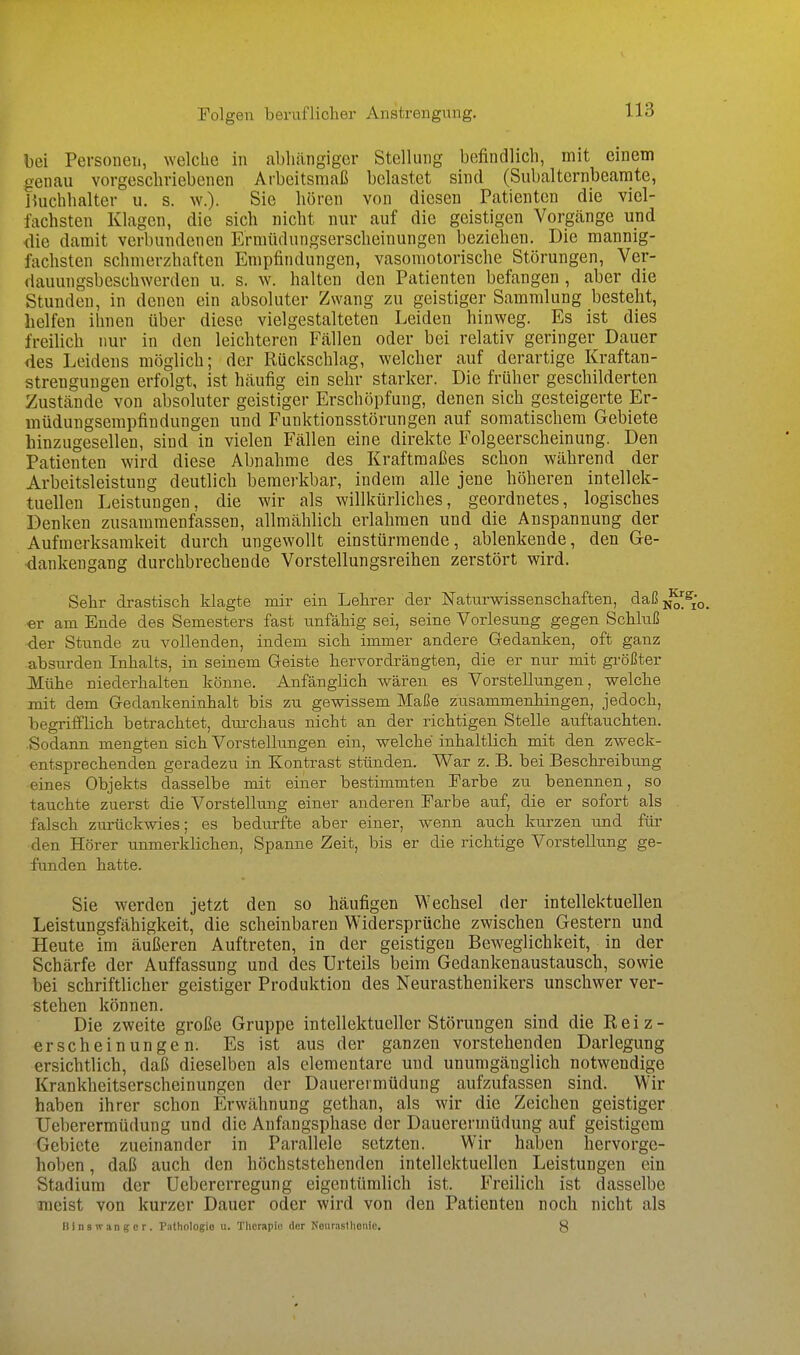 Folgen beruflicher Anstrengung. bei Personen, welche in abhängiger Stellung befindlich, mit einem genau vorgeschriebenen Arbeitsmaß belastet sind (Subalternbeamte, Buchhalter u. s. w.). Sie hören von diesen Patienten die viel- fachsten Klagen, die sich nicht nur auf die geistigen Vorgänge und die damit verbundenen Ermüdungserscheinungen beziehen. Die mannig- fachsten schmerzhaften Empfindungen, vasomotorische Störungen, Ver- dauungsbeschwerden u. s. w. halten den Patienten befangen, aber die Stunden, in denen ein absoluter Zwang zu geistiger Sammlung besteht, helfen ihnen über diese vielgestalteten Leiden hinweg. Es ist dies freilich nur in den leichteren Fällen oder bei relativ geringer Dauer des Leidens möglich; der Rückschlag, welcher auf derartige Kraftan- strenguugen erfolgt, ist häufig ein sehr starker. Die früher geschilderten Zustände von absoluter geistiger Erschöpfung, denen sich gesteigerte Er- müdungsempfindungen und Funktionsstörungen auf somatischem Gebiete hinzugesellen, sind in vielen Fällen eine direkte Folgeerscheinung. Den Patienten wird diese Abnahme des Kraftmaßes schon während der Arbeitsleistung deutlich bemerkbar, indem alle jene höheren intellek- tuellen Leistungen, die wir als willkürliches, geordnetes, logisches Denken zusammenfassen, allmählich erlahmen und die Anspannung der Aufmerksamkeit durch ungewollt einstürmende, ablenkende, den Ge- dankengang durchbrechende Vorstellungsreihen zerstört wird. Sehr drastisch klagte mir ein Lehrer der Naturwissenschaften, daßjj^ er am Ende des Semesters fast unfähig sei, seine Vorlesung gegen Schluß der Stunde zu vollenden, indem sich immer andere Gedanken, oft ganz abstirden Inhalts, in seinem Geiste hervordrängten, die er nur mit gi-ößter Mühe niederhalten könne. Anfänglich wären es Vorstellungen, welche mit dem Gedankeninhalt bis zu gewissem Maße zusammenhingen, jedoch, begrifflich betrachtet, durchaus nicht an der richtigen Stelle auftauchten. Sodann mengten sich Vorstellungen ein, welche inhaltlich mit den zweck- entsprechenden geradezu in Kontrast stünden. War z. B. bei Beschreibung eines Objekts dasselbe mit einer bestimmten Farbe zu benennen, so tauchte zuerst die Vorstellung einer anderen Farbe aiif, die er sofort als falsch zurückwies; es bedurfte aber einer, wenn auch kurzen und für den Hörer unmerklichen, Spanne Zeit, bis er die richtige Vorstellung ge- funden hatte. Sie werden jetzt den so häufigen Wechsel der intellektuellen Leistungsfähigkeit, die scheinbaren Widersprüche zwischen Gestern und Heute im äußeren Auftreten, in der geistigen Beweglichkeit, in der Schärfe der Auffassung und des Urteils beim Gedankenaustausch, sowie bei schriftlicher geistiger Produktion des Neurasthenikers unschwer ver- stehen können. Die zweite große Gruppe intellektueller Störungen sind die Reiz- erscheinungen. Es ist aus der ganzen vorstehenden Darlegung ersichtlich, daß dieselben als elementare und unumgänglich notwendige Krankheitserscheinungen der Dauerermüdung aufzufassen sind. Wir haben ihrer schon Erwähnung gethan, als wir die Zeichen geistiger Ueberermüdung und die Anfangsphase der Dauerermüdung auf geistigem Gebiete zueinander in Parallele setzten. Wir haben hervorge- hoben , daß auch den höchststehenden intellektuellen Leistungen ein Stadium der Uebererregung eigentümlich ist. Freilich ist dasselbe meist von kurzer Dauer oder wird von den Patienten noch nicht als Hins wanger. Pathologie u. Therapie der Neurasthenie. 8