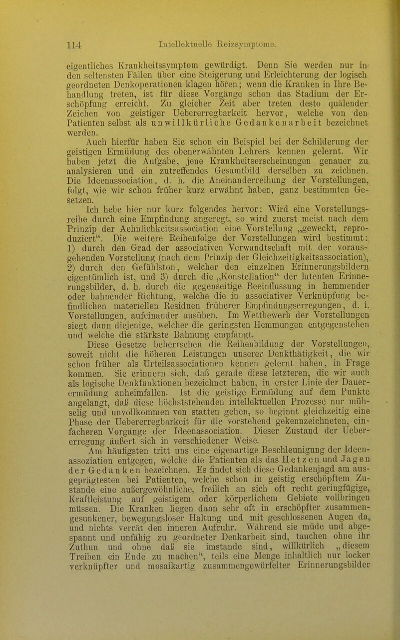 eigentliches Krankheitssymptom gewürdigt. Denn Sie werden nur in den seltensten Fällen über eine Steigerung und Erleichterung der logisch geordneten Denkoperationen klagen hören; wenn die Kranken in Ihre Be- handlung treten, ist für diese Vorgänge schon das Stadium der Er- schöpfung erreicht. Zu gleicher Zeit aber treten desto quälender Zeichen von geistiger Uebererregbarkeit hervor, welche von den Patienten selbst als unwillkürliche Gedankenarbeit bezeichnet werden. Auch hierfür haben Sie schon ein Beispiel bei der Schilderung der geistigen Ermüdung des obenerwähnten Lehrers kennen gelernt. Wir haben jetzt die Aufgabe, jene Krankheitserscheinungen genauer zu analysieren und ein zutreffendes Gesamtbild derselben zu zeichnen. Die Ideenassociation, d. h. die Aneinanderreihung der Vorstellungen, folgt, wie wir schon früher kurz erwähnt haben, ganz bestimmten Ge- setzen. Ich hebe hier nur kurz folgendes hervor: Wird eine Vorstellungs- reihe durch eine Empfindung angeregt, so wird zuerst meist nach dem Prinzip der Aehnlichkeitsassociation eine Vorstellung „geweckt, repro- duziert. Die weitere Reihenfolge der Vorstellungen wird bestimmt: 1) durch den Grad der associativen Verwandtschaft mit der voraus- gehenden Vorstellung (nach dem Prinzip der Gleichzeitigkeitsassociation), 2) durch den Gefühlston, welcher den einzelnen Erinnerungsbildern eigentümlich ist, und 3) durch die „Konstellation der latenten Erinne- rungsbilder, d. h. durch die gegenseitige Beeinflussung in hemmender oder bahnender Richtung, welche die in associativer Verknüpfung be- findlichen materiellen Residuen früherer Erapfindungserregungen, d. i. Vorstellungen, aufeinander ausüben. Im Wettbewerb der Vorstellungen siegt dann diejenige, welcher die geringsten Hemmungen entgegenstehen und welche die stärkste Bahnung empfängt. Diese Gesetze beherrschen die Reihenbildung der Vorstellungen, soweit nicht die höheren Leistungen unserer Denkthätigkeit, die wir schon früher als Urteilsassociationen kennen gelernt haben, in Frage kommen. Sie erinnern sich, daß gerade diese letzteren, die wir auch als logische Denkfunktionen bezeichnet haben, in erster Linie der Dauer- ermüdung anheimfallen. Ist die geistige Ermüdung auf dem Punkte angelangt, daß diese höchststehenden intellektuellen Prozesse nur müh- selig und unvollkommen von statten gehen, so beginnt gleichzeitig eine Phase der Uebererregbarkeit für die vorstehend gekennzeichneten, ein- facheren Vorgänge der Ideenassociation. Dieser Zustand der Ueber- erregung äußert sich in verschiedener Weise. Am häufigsten tritt uns eine eigenartige Beschleunigung der Ideen- assoziation entgegen, welche die Patienten als das Hetzen und Jagen der Gedanken bezeichnen. Es findet sich diese Gedankenjagd am aus- geprägtesten bei Patienten, welche schon in geistig erschöpftem Zu- stande eine außergewöhnliche, freilich an sich oft recht geringfügige, Kraftleistung auf geistigem oder körperlichem Gebiete vollbringen müssen. Die Kranken liegen dann sehr oft in erschöpfter zusammen- gesunkener, bewegungsloser Haltung und mit geschlossenen Augen da, und nichts verrät den inneren Aufruhr. Während sie müde und abge- spannt und unfähig zu geordneter Denkarbeit sind, tauchen ohne ihr Zuthun und ohne daß sie imstande sind, willkürlich „diesem Treiben ein Ende zu raachen, teils eine Menge inhaltlich nur locker verknüpfter und mosaikartig zusammengewürfelter Erinnerungsbilder