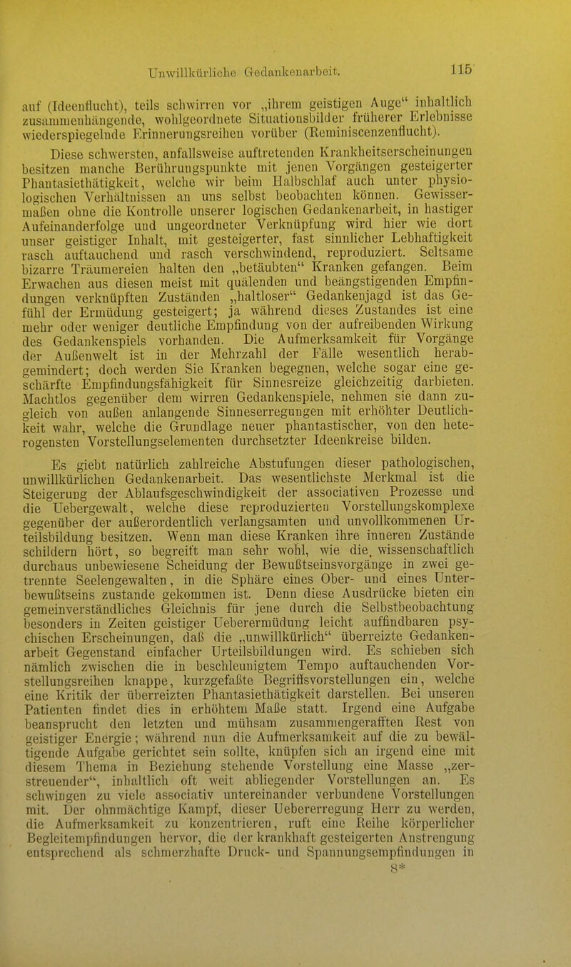 Unwillkürliclie Gedankenarbeit. auf (Ideellflucht), teils schwirren vor „ihrem geistigen Auge inhaltlich zusammenhängende, wohlgeordnete Situationsbilder früherer Erlebnisse wiederspiegelnde Erinnerungsreihen vorüber (Reminiscenzenflucht). Diese schwersten, anfallsweise auftretenden Krankheitserscheinungen besitzen manche Berührungspunkte mit jenen Vorgcängen gesteigerter Phantasiethätigkeit, welche wir beim Halbschlaf auch unter physio- logischen Verhältnissen an uns selbst beobachten können. Gewisser- maßen ohne die Kontrolle unserer logischen Gedankenarbeit, in hastiger Aufeinanderfolge und ungeordneter Verknüpfung wird hier wie dort unser geistiger Inhalt, mit gesteigerter, fast sinnlicher Lebhaftigkeit rasch auftauchend und rasch verschwindend, reproduziert. Seltsame bizarre Träumereien halten den „betäubten Kranken gefangen. Beim Erwachen aus diesen meist mit quälenden und beängstigenden Empfin- dungen verknüpften Zuständen „haltloser Gedankenjagd ist das Ge- fühl der Ermüdung gesteigert; ja während dieses Zustandes ist eine mehr oder weniger deutliche Empfindung von der aufreibenden Wirkung des Gedankenspiels vorhanden. Die Aufmerksamkeit für Vorgänge der Außenwelt ist in der Mehrzahl der Fälle wesentlich herab- gemindert; doch werden Sie Kranken begegnen, welche sogar eine ge- schärfte Empfindungsfähigkeit für Sinnesreize gleichzeitig darbieten. Machtlos gegenüber dem wirren Gedankenspiele, nehmen sie dann zu- gleich von außen anlangende Sinneserregungen mit erhöhter Deutlich- keit wahr, welche die Grundlage neuer phantastischer, von den hete- rogensten Vorstellungselementen durchsetzter Ideenkreise bilden. Es giebt natürlich zahlreiche Abstufungen dieser pathologischen, unwillkürlichen Gedankenarbeit. Das wesentlichste Merkmal ist die Steigerung der Ablaufsgeschwindigkeit der associativen Prozesse und die Uebergewalt, welche diese reproduzierten Vorstellungskomplexe gegenüber der außerordentlich verlangsamten und unvollkommenen Ur- teilsbildung besitzen. Wenn man diese Kranken ihre inneren Zustände schildern hört, so begreift man sehr wohl, wie die. wissenschaftlich durchaus unbewiesene Scheidung der Bewußtseinsvorgänge in zwei ge- trennte Seelengewalten, in die Sphäre eines Ober- und eines Unter- bewußtseins zustande gekommen ist. Denn diese Ausdrücke bieten ein gemeinverständliches Gleichnis für jene durch die Selbstbeobachtung besonders in Zeiten geistiger Ueberermüdung leicht auffindbaren psy- chischen Erscheinungen, daß die ,,unwillkürlich überreizte Gedanken- arbeit Gegenstand einfacher Urteilsbildungen wird. Es schieben sich nämlich zwischen die in beschleunigtem Tempo auftauchenden Vor- stellungsreihen knappe, kurzgefaßte Begriffsvorstellungen ein, welche eine Kritik der überreizten Phantasiethätigkeit darstellen. Bei unseren Patienten findet dies in erhöhtem Maße statt. Irgend eine Aufgabe beansprucht den letzten und mühsam zusammengerafften Rest von geistiger Energie; während nun die Aufmerksamkeit auf die zu bewäl- tigende Aufgabe gerichtet sein sollte, knüpfen sich an irgend eine mit diesem Thema in Beziehung stehende Vorstellung eine Masse „zer- streuender, inhaltlich oft weit abliegender Vorstellungen an. Es schwingen zu viele associativ untereinander verbundene Vorstellungen mit. Der ohnmächtige Kampf, dieser Uebererregung Herr zu werden, die Aufmerksamkeit zu konzentrieren, ruft eine Reihe körperlicher Beglcitemi)findungen hervor, die der krankhaft gesteigerten Anstrengung entsprechend als schmerzhafte Druck- und Spannungsempfindungen in 8*