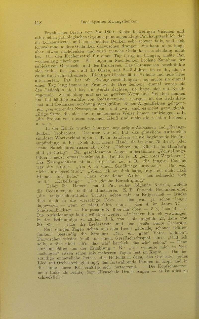 Incohärentes Zwangsdenken. Psychischer Status vom Mai 1890: Neben bisweiligen Visionen und zahlreichen pathologischen Organeinpfindungen klagt Pat. hauptsächlich, daß ihr konzentriertes und konsequentes Denken sehr schwer fällt, weil sich fortwährend andere Gedanken dazwischen drängen. Sie kann nicht lange über etwas nachdenken und wird manche Gedanken stundenlang nicht los. Um den Küchenzettel für einen Tag fertig zu bringen, mußte Pat. wochenlang überlegen. Bei längerem Nachdenken höchste Zunahme der subjektiven Geräusche und des Pulsierens. Das Ohrensausen beschränkte sich früher fast ganz auf die Ohren, seit 2 — 3 Jahren ist es ihr, als ob es im Kopf schwadroniere. „Richtiges Glockenläuten : hohe und tiefe Töne alternierten. Pat. hat oft „Zwangsvorstellungen: so mußte sie einmal einen Tag lang immer an Promage de Brie denken; einmal wurde .sie den Gedanken nicht los, die Aerzte dächten, sie hätte sich mit Kreide angemalt. Stundenlang muß sie an gewisse Verse und Melodien denken xmd hat häufige Anfälle von Gedankenjagd; morgens ist die Gedanken- hast und Gedankenunordnung stets größer. Neben Angstaffekten gelegent- lich „verwirrendes Zwangsdenlcen, und zwar sind es meist ganz gleich- giltige Sätze, die sich ihr in monotonster Weise immer aufdrängen, z. B. ^die Proben von diesem seidenen Kleid sind nicht die rechten Proben, u. a. m. In der Klinik wurden häufiger ausgeprägte Akoasmen und „Zwangs- denlien beobachtet. Darunter versteht Pat. das plötzliche Auftauchen sinnloser Wortverbindungen z. T. in Satzform ohne begleitende Gehörs- empfindung, z. B.: „Sieh doch meine Hand, da ist eine 75 drin, oder „neue Nabelspuren rissen ab, oder „Dichter und Künstler in Hamburg sind großartig. Bei geschlossenen Augen unbestimmte „Vorstellungs- bilder, meist etwas sentimentalen Inhalts (z. B. „ein totes Vögelchen). Das Zwangsdenken nimmt fortgesetzt zu: z. B. „die jüngere Cousine war die ältere. „Am 9. in einem Sandkriege aufgetaut. „Das war nicht durchgeschüttelt. ,Wenn ich nur dich habe, frage ich nicht nach Himmel und Erde. „Ganz ohne deinen Willen, das schmeckt auch nicht. „Kabellänge. „Die gleiche Berechtigung. Ueber ihr „Hetzen macht Pat. selbst folgende Notizen, welche die Gedankenjagd treffend illustrieren. Z. B. folgende Gedankenreihe: „die landgerichtsrätliche Tochter neben mir im Erdgeschoß — drücke dich doch in die viereckige Ecke — das war ja schon längst dagewesen — wenn er nicht fährt, dann — den 4. im Jahre 77 — Sandsteinbüchsen — Hauptmann K. über mir oben — S 4: = 14: —. Die Aufzeichnung lautet wörtlich weiter: „Außerdem bin ich gezwungen, in der Reihenfolge zu zählen, d. h. von 1 bis ungefähr 20, dann von 50—80. — Dazu die Liedertexte und das große bunte Orchester. — Seit einigen Tagen schon aus dem Liede „Freude, schöner Götter- funken beständig die Strophe: „Muß ein guter Vater wohnen. Dazwischen wieder (muß aus einem Gesellschaftsspiel sein): „Und ich sollt, o dich nicht seh'n, das wär' herrlich, das Avär' schön. — Dann einzelne Sätze aus der Erzählung z. B.: „Ich vertiefte mich m Mut- maßungen sitzen schon seit mehreren Tagen fest im Kopte. — Das be- ständige entsetzliche Getöse, der Höllenlärm dazu, das Orchester (jedes Lied mit Orchesterbegleitung), das fortwährende Pauken im Kopf und m die linke obere Körperhälfte sich fortsetzend. — Die Kopfschmerzen mehr links als rechts, dazu Hirnschale Druck Augen — es ist alles zu schrecklich!