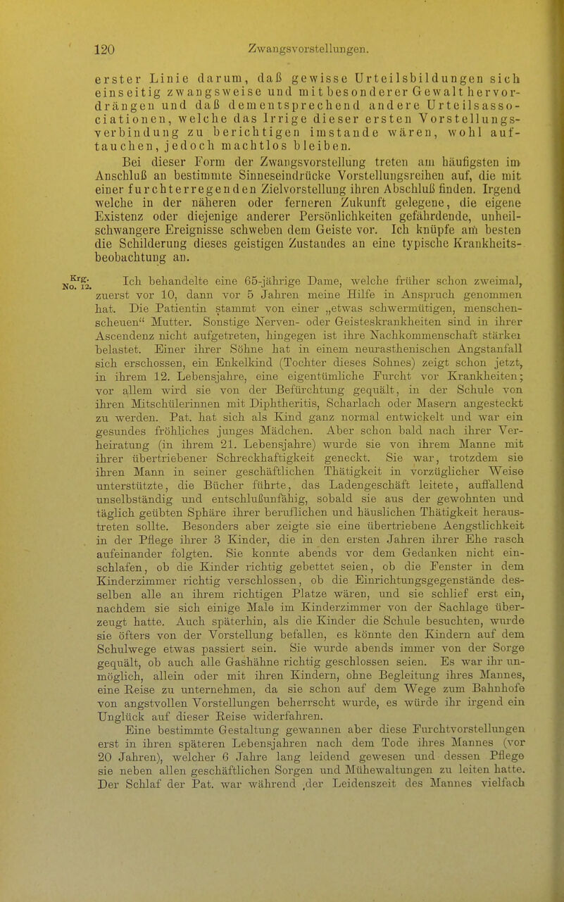 erster Liuie darum, daß gewisse Urteilsbildungen sich einseitig zwangsweise und mit besonderer Gewalt hervor- drängen und daß dementsprechend andere Urteilsasso- ciationen, welche das Irrige dieser ersten Vorstelluugs- verbindung zu berichtigen imstande wären, wohl auf- tauchen, jedoch machtlos bleiben. Bei dieser Form der Zwangsvorstellung treten am häufigsten im Anschluß an bestimmte Sinneseindrücke Vorstellungsreihen auf, die mit einer furchterregenden Zielvorstellung ihren Abschluß finden. Irgend welche in der näheren oder ferneren Zukunft gelegene, die eigene Existenz oder diejenige anderer Persönlichkeiten gefährdende, uuheil- schwangere Ereignisse schweben dem Geiste vor. Ich knüpfe am besten die Schilderung dieses geistigen Zustandes an eine typische Krankheits- beobachtung an. ^'^j Ich behandelte eine 65-jälirige Dame, welche früher schon zweimal, zuerst vor 10, dann vor 5 Jahren meine Hilfe in Anspruch genommen hat. Die Patientin stammt von einer „etwas schwermütigen, menschen- scheuen Mutter. Sonstige Nerven- oder Geisteskrankheiten sind in ihrer Ascendenz nicht aufgetreten, hingegen ist ihre Nachkommenschaft stärkei belastet. Einer ihrer Söhne hat in einem neiu-asthenischen Angstanfall sich erschossen, ein Enkelkind (Tochter dieses Sohnes) zeigt schon jetzt, in ihrem 12. Lebensjahre, eine eigentümliche Eurcht vor Krankheiten; vor allem wird sie von der Befürchtung gequält, in der Schule von ihi-en Mitschülerinnen mit Diphtheritis, Scharlach oder Masern angesteckt zu werden. Fat. hat sich als Kind ganz normal entwickelt und war ein gesundes fröhliches junges Mädchen. Aber schon bald nach ihrer Ver- heiratung (in ihrem 21. Lebensjahre) wurde sie von ihrem Manne mit ihrer übertriebener Schreckhaftigkeit geneckt. Sie war, trotzdem sie ihren Mann in seiner geschäftlichen Thätigkeit in vorzüglicher W^eise unterstützte, die Bücher führte, das Ladengeschäft leitete, auffallend unselbständig und entschluJJunfähig, sobald sie aus der gewohnten und täglich geübten Sphäre ihrer beruflichen und häuslichen Thätigkeit heraus- treten sollte. Besonders aber zeigte sie eine übertriebene Aengstlichkeit in der Pflege ihrer 3 Kinder, die in den ersten Jahren ihrer Ehe rasch aufeinander folgten. Sie konnte abends vor dem Gedanken nicht ein- schlafen, ob die Kinder richtig gebettet seien, ob die Eenster in dem Kinderzimmer richtig verschlossen, ob die Einrichtungsgegenstände des- selben alle an ihrem richtigen Platze wären, und sie schlief erst ein, nachdem sie sich einige Male im Kinderzimmer von der Sachlage über- zeugt hatte. Auch späterhin, als die Kinder die Schule besuchten, wurde sie öfters von der Vorstellung befallen, es könnte den Kindern auf dem Schiilwege etwas passiert sein. Sie wurde abends immer von der Sorge gequält, ob auch alle Gashähne richtig geschlossen seien. Es war ihr un- möglich, allein oder mit ihren Kindern, ohne Begleitung ihres Mannes, eine Reise zu unternehmen, da sie schon auf dem Wege zum Bahnhofe von angstvollen Vorstellungen beherrscht wurde, es würde ihr irgend ein Unglück auf dieser Reise widerfahren. Eine bestimmte Gestaltung gewannen aber diese Furchtvorstellungen erst in ihren späteren Lebensjahren nach dem Tode ihres Mannes (vor 20 Jahren), welcher 6 Jahre lang leidend gewesen und dessen Pflege sie neben allen geschäftlichen Sorgen und Mühewaltungen zu leiten hatte. Der Schlaf der Fat. war während ,der Leidenszeit des Mannes vielfach