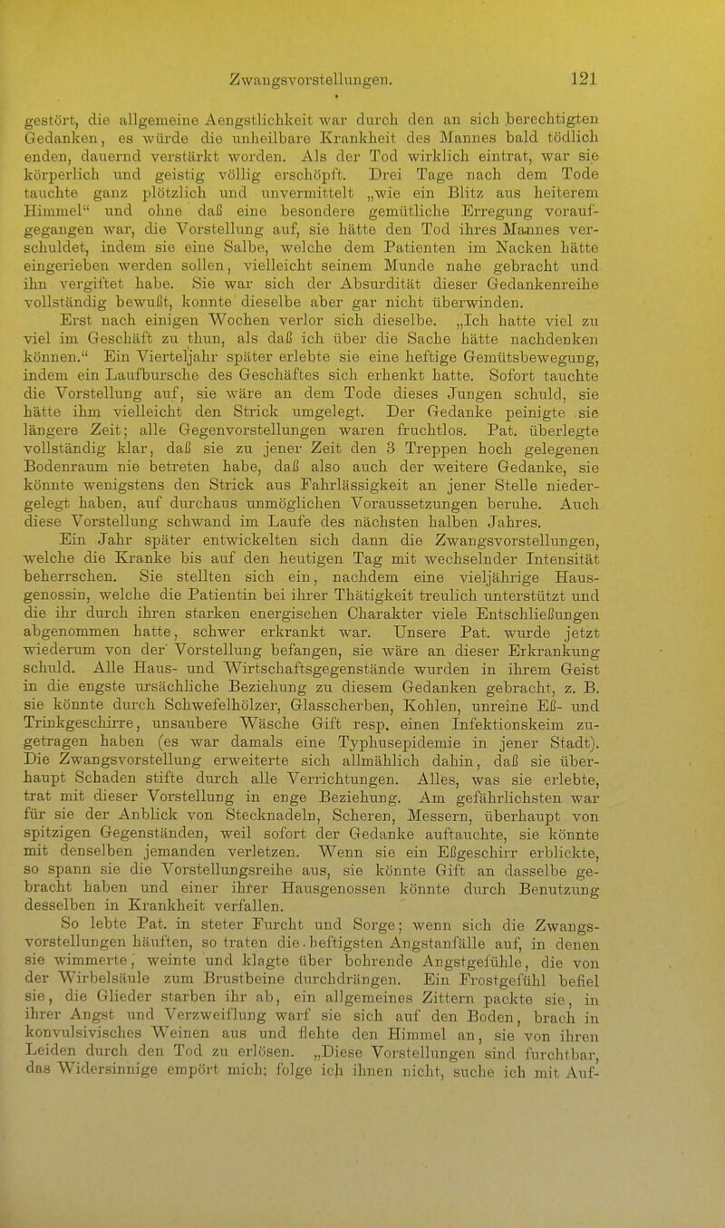 gestört, die allgemeine Aengstlichkeit war durch den an sich berechtigten Gedanken, es würde die unheilbare Krankheit des Mannes bald tödlich enden, dauernd verstärkt worden. Als der Tod wirklich eintrat, war sie körperlich und geistig völlig erschöpft. Drei Tage nach dem Tode tauchte ganz plötzlich und imvermittelt „wie ein Blitz aus heiterem Himmel und ohne daß eine besondere gemütliche Erregung vorauf- gegangen war, die Vorstellung auf, sie hätte den Tod ihres Majines ver- schuldet, indem sie eine Salbe, welche dem Patienten im Nacken hätte eingerieben werden sollen, vielleicht seinem Munde nahe gebracht und ihn vergiftet habe. Sie war sich der Absurdität dieser Gedankenreihe vollständig bewußt, konnte dieselbe aber gar nicht überwinden. Erst nach einigen Wochen verlor sich dieselbe. „Ich hatte viel zu viel im Geschäft zu thun, als daß ich über die Sache hätte nachdenken können. Ein Vierteljahr später erlebte sie eine heftige Gemütsbewegung, indem ein Laufbursche des Geschäftes sich erhenkt hatte. Sofort tauchte die Vorstellung auf, sie wäre an dem Tode dieses Jungen schuld, sie hätte ihm vielleicht den Strick umgelegt. Der Gedanke peinigte sie längere Zeit; alle Gegenvorstellungen waren fruchtlos. Pat. überlegte vollständig klar, daß sie zu jener Zeit den 3 Treppen hoch gelegenen Bodenraum nie betreten habe, daß also auch der weitere Gedanke, sie könnte wenigstens den Strick aus Eahrlässigkeit an jener Stelle nieder- gelegt haben, auf durchaus unmöglichen Voraussetzungen beruhe. Auch diese Vorstellung schwand im Laufe des nächsten halben Jahres. Ein Jahr später entwickelten sich dann die Zwangsvorstellungen, welche die Kranke bis ai;f den heutigen Tag mit wechselnder Intensität beherrschen. Sie stellten sich ein, nachdem eine vieljährige Haus- genossin, welche die Patientin bei ihrer Thätigkeit treulich unterstützt und die ihr durch ihren starken energischen Charakter viele Entschließungen abgenommen hatte, schwer erkrankt war. Unsere Pat. wurde jetzt wiederum von der Vorstellung befangen, sie wäre an dieser Erkrankung schuld. Alle Haus- und Wirtschaftsgegenstände wurden in ihrem Geist in die engste tu'sächliche Beziehung zu diesem Gedanken gebracht, z. B. sie könnte durch Schwefelhölzer, Glasscherben, Kohlen, unreine Eß- und Trinkgeschirre, unsaubere Wäsche Gift resp. einen Infektionskeim zu- getragen haben (es war damals eine Typhusepidemie in jener Stadt). Die Zwangsvorstellung erweiterte sich allmählich dahin, daß sie über- haupt Schaden stifte durch alle Verrichtungen. Alles, was sie erlebte, trat mit dieser Vorstellung in enge Beziehung. Am gefährlichsten war für sie der Anblick von Stecknadeln, Scheren, Messern, überhaupt von spitzigen Gegenständen, weil sofort der Gedanke auftauchte, sie könnte mit denselben jemanden verletzen. Wenn sie ein Eßgeschirr erblickte, so spann sie die Vorstellungsreihe aus, sie könnte Gift an dasselbe ge- bracht haben und einer ihrer Hausgenossen könnte durch Benutzung desselben in Krankheit verfallen. So lebte Pat. in steter Eurcht und Sorge; wenn sich die Zwangs- vorstellungen häuften, so traten die.heftigsten Angstanfälle auf, in denen sie wimmerte' weinte und klagte über bohrende Angstgefühle, die von der Wirbelsäule zum Brustbeine durchdrängen. Ein Erostgefühl befiel sie, die Glieder starben ihr ab, ein allgemeines Zittern packte sie, in ihrer Angst und Verzweiflung warf sie sich auf den Boden, brach in konvulsivisches Weinen aus und flehte den Himmel an, sie von ihren Leiden durch den Tod zu erlösen. „Diese Vorstellungen sind furchtbar, das Widersinnige empört mich; folge ich ihnen nicht, suche ich mit Auf-