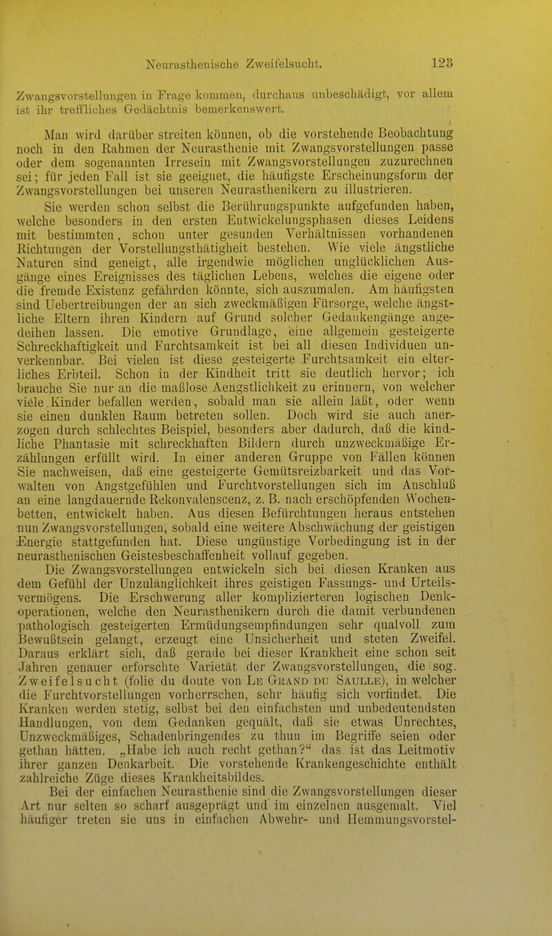 Neurasthenisclie Zweifelsuclit. 128 Zwangsvorstellungen in Frage kommen, durclians unbeschädigt, vor allem ist ihr treffliches Gedächtnis bemerkenswert. Mau wird darüber streiten können, ob die vorstehende Beobachtung noch in den Rahmen der Neurasthenie mit Zwangsvorstellungen passe oder dem sogenannten Irresein mit Zwangsvorstellungen zuzurechnen sei; für jeden Fall ist sie geeignet, die häufigste Erscheinungsform der Zwangsvorstellungen bei unseren Neurasthenikern zu illustrieren. Sie werden schon selbst die Berührungspunkte aufgefunden haben, welche besonders in den ersten Eutwickelungsphasen dieses Leidens mit bestimmten, schon unter gesunden Verhältnissen vorhandenen Richtungen der Vorstellungsthätigheit bestehen. Wie viele ängsthche Naturen sind geneigt, alle irgendwie möglichen unglücklichen Aus- gänge eines Ereignisses des täglichen Lebens, welches die eigene oder die fremde Existenz gefährden könnte, sich auszumalen. Am häufigsten sind Uebertreibungen der an sich zweckmäßigen Fürsorge, welche ängst- liche Eltern ihren Kindern auf Grund solcher Gedankengänge auge- deihen lassen. Die emotive Grundlage, eine allgemein gesteigerte Schreckhaftigkeit und Furchtsamkeit ist bei all diesen Individuen un- verkennbar. Bei vielen ist diese gesteigerte Furchtsamkeit ein elter- liches Erbteil. Schon in der Kindheit tritt sie deutlich hervor; ich brauche Sie nur an die maßlose Aengstlichkeit zu erinnern, von welcher viele.Kinder befallen werden, sobald man sie allein läßt, oder wenn sie einen dunklen Raum betreten sollen. Doch wird sie auch anerr zogen durch schlechtes Beispiel, besonders aber dadurch, daß die kind- liche Phantasie mit schreckhaften Bildern durch unzweckmäßige Er- zählungen erfüllt wird. In einer anderen Gruppe von Fällen können Sie nachweisen, daß eine gesteigerte Gemütsreizbarkeit und das Vor- walten von Angstgefühlen und Furchtvorstellungen sich im Anschluß an eine langdauernde Rekonvalenscenz, z. B. nach erschöpfenden Wochen- betten, entwickelt haben. Aus diesen Befürchtungen heraus entstehen nun Zwangsvorstellungen, sobald eine weitere Abschwächung der geistigen Energie stattgefunden hat. Diese ungünstige Vorbedingung ist in der neurasthenischen Geistesbeschaffenheit vollauf gegeben. Die Zwangsvorstellungen entwickeln sich bei diesen Kranken aus dem Gefühl der Unzulänglichkeit ihres geistigen Fassungs- und Urteils- vermögens. Die Erschwerung aller komplizierteren logischen Denk- operationen, welche den Neurasthenikern durch die damit verbundenen pathologisch gesteigerten Ermüdungsempfindungen sehr qualvoll zum Bewußtsein gelangt, erzeugt eine Unsicherheit und steten Zweifel. Daraus erklärt sich, daß gerade bei dieser Krankheit eine schon seit Jahren genauer erforschte Varietät der Zwangsvorstellungen, die sog. Zweifelsucht (folie du doute von Le Gkand du Saulle), in welcher die Furchtvorstellungen vorherrschen, sehr häufig sich vorfindet. Die Kranken werden stetig, selbst bei den einfachsten und unbedeutendsten Handlungen, von dem Gedanken gequält, daß sie etwas Unrechtes, Unzweckmäßiges, Schadenbringendes zu thun im Begritfe seien oder gethan hätten. „Habe ich auch recht gethan? das ist das Leitmotiv ihrer ganzen Denkarbeit. Die vorstehende Krankengeschichte enthält zahlreiche Züge dieses Krankheitsbildes. Bei der einfachen Neurasthenie sind die Zwangsvorstellungen dieser Art nur selten so scharf ausgeprägt und im einzelnen ausgemalt. Viel häufiger treten sie uns in einfachen Abwehr- und Hemmungsvorstel-