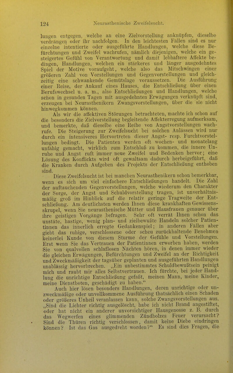 luugen entgegen, welche an eine Zielvorstellung anknüpfen, dieselbe verdrängen oder ihr nachfolgen. In den leichtesten Fällen sind es nur einzelne intentierte oder ausgeführte Handlungen, welche diese Be- fürchtungen und Zweifel wachrufen, nämlich diejenigen, welche ein ge- steigertes Gefühl von Verantwortung und damit lebhaftere Affekte be- dingen, Handlungen, welchen ein stärkeres und länger ausgedehntes Spiel der Motive voraufgeht, welche also das Mitschwingen einer größeren Zahl von Vorstellungen und Gegenvorstellungen und gleich- zeitig eine schwankende Gemütslage voraussetzen. Die Ausführung einer Reise, der Ankauf eines Hauses, die Entschließung über einen Berufswechsel u. a. m., also Entschließungen und Handlungen, welche schon in gesunden Tagen mit ausgedehnten Erwägungen verknüpft sind, erzeugen bei Neurasthenikern Zwangsvorstellungen, über die sie nicht hinwegkommen können. Als wir die atiektiven Störungen betrachteten, machte ich schon auf die besonders die Zielvorstellung begleitende Affekterregung aufmerksam, und bemerkte, daß dieselbe eine Reihe von Angstvorstellungen wach- rufe. Die Steigerung zur Zweifelsucht bei solchen Anlässen wird nur durch ein intensiveres Hervortreten dieser Angst- resp. Furchtvorstel- lungen bedingt. Die Patienten werden oft wochen- und monatelang unfähig gemacht, wirklich zum Entschluß zu kommen, die innere Un- ruhe und Angst ruft immer neue Zweifel und Bedenken hervor; eine Lösung des Konflickts wird oft gewaltsam dadurch herbeigeführt, daß die Kranken durch Aufgeben des Projekts der Entschließung enthoben sind. Diese Zweifclsucht ist bei manchen Neurasthenikern schon bemerkbar^ wenn es sich um viel einfachere Entschließungen handelt. Die Zahl der auftauchenden Gegenvorstellungen, welche wiederum den Charakter der Sorge, der Angst und Schuldvorstellung tragen, ist unverhältnis- mäßig groß im Hinblick auf die relativ geringe Tragweite der Ent- schließung. Am deutlichsten werden Ihnen diese krankhaften Gewissens- skrupel, wenn Sie neurasthenische Mütter und Hausfrauen genauer über ihre geistigen Vorgänge .befragen. Sehr oft verrät Ihnen schon das unstäte, hastige, wenig plan- und zielbewußte Handeln solcher Patien- tinnen das innerlich erregte Gedankenspiel; in anderen Fällen aber giebt das ruhige, verschlossene oder scheu zurückhaltende Benehmen keinerlei Kunde von diesem Sturme der Gefühle und Vorstellungen. Erst wenn Sie das Vertrauen der Patientinnen erworben haben, werden Sie von qualvollen schlaflosen Nächten hören, in denen immer wieder die gleichen Erwägungen, Befürchtungen und Zweifel an der Richtigkeit und Zweckmäßigkeit der tagsüber geplanten und ausgeführten Handlungen unablässig hervorbrechen. „Ein unbestimmtes Schuldbewußtsein peinigt mich und raubt mir alles Selbstvertrauen. Ich fürchte, bei jeder Hand- lung die unrichtige Entschließung gefaßt, meinen Mann, meine Kinder^ meine Dienstboten, geschädigt zu haben. Auch hier lösen besonders Handlungen, deren unrichtige oder un- zweckmäßige oder unvollkommene Ausführung thatsächlich einen Schaden oder größeres Unheil veranlassen kann, solche Zwangsvorstellungen aus. „Sind die Lichter richtig ausgelöscht, habe ich nicht Brand angestiftet, oder hat nicht ein anderer unvorsichtiger Hausgenosse z. B. durch das Wegwerfen eines glimmenden Zündholzes Feuer verursacht? Sind die Thüren richtig verschlossen, damit keine Diebe eindringen können? Ist das Gas ausgedreht worden? Es sind dies Fragen, die