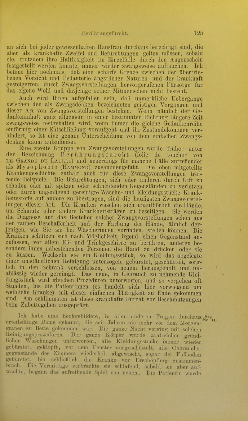 a,u sich bei jeder gewissenhaften Hausfrau durchaus berechtigt sind, die aber als lirankhafte Zweifel und Befürchtungen gelten müssen, sobald sie, trotzdem ihre Haltlosigkeit im Einzelfalle durch den Augenschein festgestellt werden konnte, immer wieder zwangsweise auftauchen. Ich betone hier nochmals, daß eine scharfe Grenze zwischen der übertrie- benen Vorsicht und Pedanterie ängstlicher Naturen und der krankhaft gesteigerten, durch Zwangsvorstelkiugen hervorgerufenen Fürsorge für das eigene Wohl und dasjenige seiner Mitmenschen nicht besteht. Auch wird Ihnen aufgefallen sein, daß unmerkliche Uebergänge zwischen den als Zwangsdenken bezeichneten geistigen Vorgängen und dieser Art von Zwangsvorstellungen bestehen. Wenn nämlich der Ge- dankeninhalt ganz allgemein in einer bestimmten Richtung längere Zeit zwangsweise festgehalten wird, wenn immer die gleiche Gedankenreihe einförmig einer Entschließung voraufgeht und ihr Zustandekommen ver- hindert, so ist eine genaue Unterscheidung von dem einfachen Zwangs- denken kaum aufzufinden. Eine zweite Gruppe von Zwangsvorstellungen wurde früher unter der Bezeichnung B e r ü h ru n gs f u r cht (folie de toucher von LE Grande du Laulle) und neuerdings für manche Fälle zutreffender als Mysophobie (Hammond) zusammengefaßt. Die oben mitgeteilte Krankengeschichte enthält auch für diese Zwangsvorstellungen tref- fende Beispiele. Die Befürchtungen, sich oder anderen durch Gift zu schaden oder mit spitzen oder schneidenden Gegenständen zu verletzen oder durch ungenügend gereinigte Wäsche- und Kleidungsstücke Krank- heitsstoffe auf andere zu übertragen, sind die häufigsten Zwangsvorstel- lungen dieser Art. Die Kranken waschen sich unaufhörlich die Hände, um Schmutz oder andere Krankheitsträger zu beseitigen. Sie werden die Diagnose auf das Bestehen solcher Zwangsvorstellungen schon aus der rauhen Beschaffenheit und der Färbung der Hände, ähnlich der- jenigen, wie Sie sie bei Wäscherinnen vorfinden, stellen können. Die Kranken schützen sich nach Möglichkeit, irgend einen Gegenstand an- zufassen, vor allem Eß- und Trinkgeschirre zu berühren, anderen be- sonders ihnen nahestehenden Personen die Hand zu drücken oder sie zu küssen. Wechseln sie ein Kleidungsstück, so wird das abgelegte einer umständlichen Reinigung unterzogen, gebürstet, geschüttelt, sorg- lich in den Schrank verschlossen, von neuem herausgeholt und un- ablässig wieder gereinigt. Das neue, in Gebrauch zu nehmende Klei- dungsstück wird gleichen Prozeduren unterworfen, und so vergehen oft Stunden, bis die Patientinnen (es handelt sich hier vorwiegend um weibliche Kranke) mit dieser einfachen Thätigkeit zu Ende gekommen sind. Am schlimmsten ist diese krankhafte Furcht vor Beschmutzungen beim Zubettegehen ausgeprägt. Ich habe eine hochgebildete, in allen anderen Prägen durchaus ^'^s- urteilsfähige Dame gekannt, die seit Jahren nie mehr vor dem Morgen- °' ' grauen zu Bette gekommen war. Die ganze Nacht verging mit solchen Reinignngsprozedm-en. Der ganze Körper wurde zahlreichen gründ- lichen Waschungen unterworfen, alle Kleidungsstücke immer wieder gebürstet, geklopft, vor dem Fenster ausgeschüttelt, alle Gebrauchs- gegenstände des Zimmers wiederholt abgewischt, sogar der Fußboden ■gebürstet, bis schließlich die Kranke vor Erschöpfung zusammen- brach. Die Vormittage verbrachte sie schlafend, sobald sie aber auf- wachte, begann das aufreibende Spiel von neuem. Die Patientin wurde