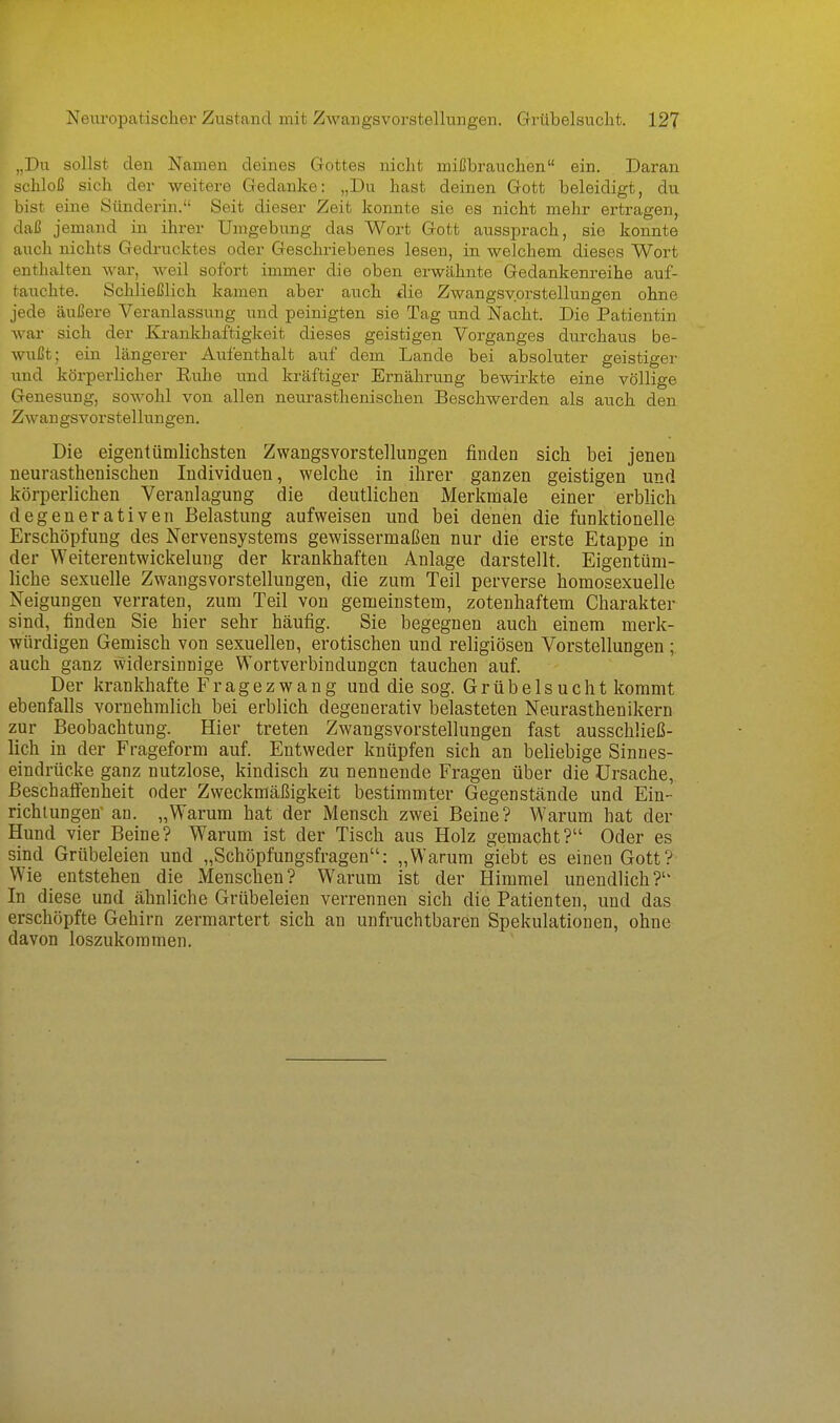 „Du sollst den Namen deines Gottes nicht mißbrauchen ein. Daran schloß sich der weitere Gedanke: „Du hast deinen Gott beleidigt, du bist eine Sünderin. Seit dieser Zeit konnte sie es nicht mehr ertragen, daß jemand in ihrer Umgebung das Wort Gott aussprach, sie konnte auch nichts Gedrucktes oder Geschriebenes lesen, in welchem dieses Wort enthalten war, Aveil sofort immer die oben erwähnte Gedankenreihe auf- tauchte. Schließlich kamen aber auch die Zwangsvorstellungen ohne jede äußere Veranlassung und peinigten sie Tag und Nacht. Die Patientin war sich der Ki-ankhaftigkeit dieses geistigen Vorganges durchaus be- wußt; ein längerer Aufenthalt auf dem Lande bei absoluter geistiger und körperlicher Ruhe und kräftiger Ei-nährung bewirkte eine völlige Genesung, sowohl von allen neurasthenischen Beschwerden als auch den Zwangsvorstellungen. Die eigentümlichsten Zwangsvorstellungen finden sich bei jenen neurasthenischen Individuen, welche in ihrer ganzen geistigen und körperlichen Veranlagung die deutlichen Merkmale einer erblich degenerativen Belastung aufweisen und bei denen die funktionelle Erschöpfung des Nervensystems gewissermaßen nur die erste Etappe in der Weiterentwickelung der krankhaften Anlage darstellt. Eigentüm- liche sexuelle Zwangsvorstellungen, die zum Teil perverse homosexuelle Neigungen verraten, zum Teil von gemeinstem, zotenhaftem Charakter sind, finden Sie hier sehr häufig. Sie begegnen auch einem merk- würdigen Gemisch von sexuellen, erotischen und religiösen Vorstellungen; auch ganz widersinnige Wortverbindungen tauchen auf. Der krankhafte Fragezwang und die sog. Grübelsucht kommt ebenfalls vornehmlich bei erblich degenerativ belasteten Neurasthenikern zur Beobachtung. Hier treten Zwangsvorstellungen fast ausschließ- lich in der Frageform auf. Entweder knüpfen sich an beliebige Sinnes- eindrücke ganz nutzlose, kindisch zu nennende Fragen über die Ursache, ßeschaff'enheit oder Zweckmäßigkeit bestimmter Gegenstände und Ein- richlungetf an. „Warum hat der Mensch zwei Beine? Warum hat der Hund vier Beine? Warum ist der Tisch aus Holz gemacht? Oder es sind Grübeleien und „Schöpfungsfragen: „Warum giebt es einen Gott? Wie entstehen die Menschen? Warum ist der Himmel unendlich?'' In diese und ähnliche Grübeleien verrennen sich die Patienten, und das erschöpfte Gehirn zermartert sich an unfruchtbaren Spekulationen, ohne davon loszukommen.