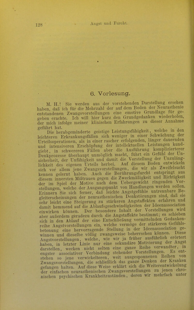 Angst und Furcht. * 6. Vorlesung, M H ' Sie werden aus der vorstehenden Darstellung ersehen haben, daß ich für die Mehrzahl der auf dem Boden der Neurasthenie entstandenen Zwangsvorstellungen eine emotive Grundlage für ge- geben erachte. Ich will hier kurz den Grundgedanken wiederholen, der mich infolge meiner klinischen Erfahrungen zu dieser Annahme geführt hat. i i, • j Die herabgeminderte geistige Leistungsfähigkeit, welche m den leichteren Erkrankungsfällen sich weniger in einer Schwächung der Urteilsoperationen, als in einer rascher erfolgenden, länger dauernden und intensiveren Erschöpfung der intellektuellen Leistungen kund- giebt, in schwereren Fällen aber die Ausführung komplizierterer Denkprozesse überhaupt unmöglich macht, führt em Gefühl der Un- sicherheit, der Unfähigkeit und damit die Vorstellung der Unzuläng- lichkeit des eigenen Urteils herbei. Auf diesem Boden entwickeln sich vor allem jene Zwangsvorstellungen, die wir als Zweilelsucht kennen gelernt haben. Auch die Berührungsfurcht entspi-mgt aus diesem innersten Mißtrauen gegen die Zweckmäßigkeit und Kichtigkeit der im Spiel der Motive nach dem Uebergewicht ringenden Vor- stellungen, welche der Ausgangspunkt von Handlungen werden sollen. Erinnern Sie sich ferner, daß leichte Angstgefühle untrennbare Be- gleiterscheinungen der neurasthenischen Denkstörungen sind daß sie sehr leicht eine Steigerung zu stärkeren Angstaffekten erfahren und damit hemmend auf die Ablaufsgeschwindigkeiten der Ideenassociation einwirken können. Der besondere Inhalt der Vorstellungen wird aber außerdem geradezu durch die Angstaffekte bestimmt; es schieben sich in den Ablauf der eine Entschließung vermittelnden Gedanken- reihe Angstvorstellungen ein, welche vermöge der stärkeren Getunis- betonung eine hervorragende Stellung in der Ideenassociation ge- winnen und dieselbe völlig zwangsweise beherrschen können. Diese Angstvorstellungen, welche, wie wir ja früher ausführlich erörtert haben, in letzter Linie nur eine sekundäre Motivierung der Angst darstellen, wecken nicht selten eine ganze Reihe verwandter, in engster associativer Verbindung stehender Vorstellungen. Es ent- stehen so jene verwickeiteren, weit ausgesponnenen Reihen von Zwangsvorstellungen, die schließlich das ganze Denken der Kranken gefangen halten. Auf diese Weise erklärt sich die Weiterentwickelung der einfachen neurasthenischen Zwangsvorstellungen zu jenen chro- nischen psychischen Krankheitzuständen, deren wir mehrfach unter