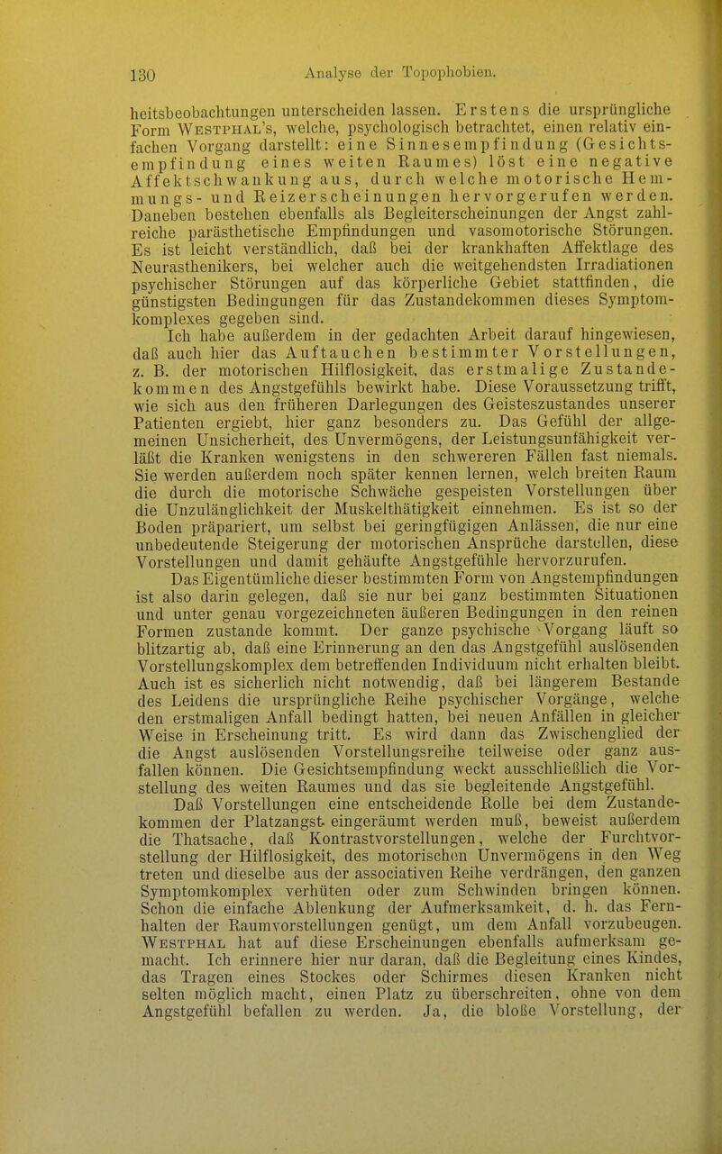 heitsbeobachtungen unterscheiden lassen. Erstens die ursprüngliche Form Westphal's, welche, psychologisch betrachtet, einen relativ ein- fachen Vorgang darstellt: eine Sinnesempfindung (Gesichts- empfindung eines weiten Raumes) löst eine negative Affektschwankung aus, durch welche motorische Hem- mungs - und Eeizerscheinungen hervorgerufen werden. Daneben bestehen ebenfalls als Begleiterscheinungen der Angst zahl- reiche parästhetische Empfindungen und vasomotorische Störungen. Es ist leicht verständlich, daß bei der krankhaften Affektlage des Neurasthenikers, bei welcher auch die weitgehendsten Irradiationen psychischer Störungen auf das körperliche Gebiet stattfinden, die günstigsten Bedingungen für das Zustandekommen dieses Symptom- komplexes gegeben sind. Ich habe außerdem in der gedachten Arbeit darauf hingewiesen, daß auch hier das Auftauchen bestimmter Vorstellungen, z. B. der motorischen Hilflosigkeit, das erstmalige Zustande- kommen des Angstgefühls bewirkt habe. Diese Voraussetzung triftt, wie sich aus den früheren Darlegungen des Geisteszustandes unserer Patienten ergiebt, hier ganz besonders zu. Das Gefühl der allge- meinen Unsicherheit, des Unvermögens, der Leistungsunfähigkeit ver- läßt die Kranken wenigstens in den schwereren Fällen fast niemals. Sie werden außerdem noch später kennen lernen, welch breiten Raum die durch die motorische Schwäche gespeisten Vorstellungen über die Unzulänglichkeit der Muskelthätigkeit einnehmen. Es ist so der Boden präpariert, um selbst bei geringfügigen Anlässen, die nur eine unbedeutende Steigerung der motorischen Ansprüche darstellen, diese Vorstellungen und damit gehäufte Angstgefühle hervorzurufen. Das Eigentümliche dieser bestimmten Form von Angstempfindungen ist also darin gelegen, daß sie nur bei ganz bestimmten Situationen und unter genau vorgezeichneten äußeren Bedingungen in den reinen Formen zustande kommt. Der ganze psychische Vorgang läuft so blitzartig ab, daß eine Erinnerung an den das Angstgefühl auslösenden Vorstellungskomplex dem betreffenden Individuum nicht erhalten bleibt. Auch ist es sicherlich nicht notwendig, daß bei längerem Bestände des Leidens die ursprüngliche Reihe psychischer Vorgänge, welche den erstmaligen Anfall bedingt hatten, bei neuen Anfällen in gleicher Weise in Erscheinung tritt. Es wird dann das Zwischenglied der die Angst auslösenden Vorstellungsreihe teilweise oder ganz aus- fallen können. Die Gesichtsempfindung weckt ausschließlich die Vor- stellung des weiten Raumes und das sie begleitende Angstgefühl. Daß Vorstellungen eine entscheidende Rolle bei dem Zustande- kommen der Platzangst, eingeräumt werden muß, beweist außerdem die Thatsache, daß Kontrastvorstellungen, welche der Furchtvor- stellung der Hilflosigkeit, des motorisch(m Unvermögens in den Weg treten und dieselbe aus der associativen Reihe verdrängen, den ganzen Symptomkomplex verhüten oder zum Schwinden bringen können. Schon die einfache Ablenkung der Aufmerksamkeit, d. h. das Fern- halten der Raumvorstellungen genügt, um dem Anfall vorzubeugen. Westphal hat auf diese Erscheinungen ebenfalls aufmerksam ge- macht. Ich erinnere hier nur daran, daß die Begleitung eines Kindes, das Tragen eines Stockes oder Schirmes diesen Kranken nicht selten möglich macht, einen Platz zu überschreiten, ohne von dem Angstgefühl befallen zu werden. Ja, die bloße Vorstellung, der