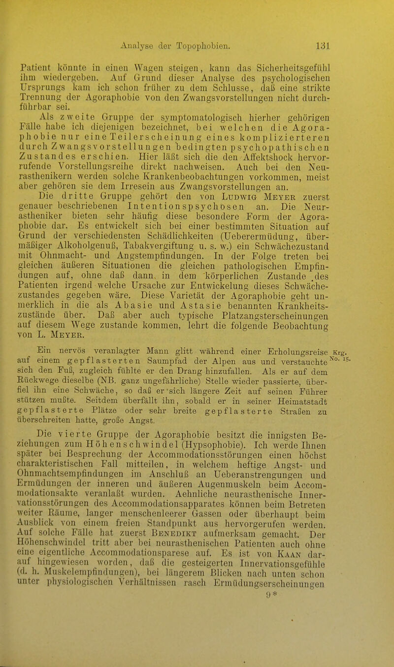 Patient könnte in einen Wagen steigen, kann das Sicherheitsgefühl ihm wiedergeben. Auf Grund dieser Analyse des psychologisclien Ursprungs kam ich schon früher zu dem Schlüsse, daß eine strikte Trennung der Agoraphobie von den Zwangsvorstellungen nicht durch- führbar sei. Als zweite Gruppe der symptomatologisch hierher gehörigen Fälle habe ich diejenigen bezeichnet, bei welchen die Agora- phobie nur eineTeilerscheinung eines komplizierteren durch Zwangsvorstellungen bedingten psychopathischen Zustand es erschien. Hier läßt sich die den Affektshock hervor- rufende Vorstellungsreihe direkt nachweisen. Auch bei den Neu- rasthenikern werden solche Krankenbeobachtungen vorkommen, meist aber gehören sie dem Irresein aus Zwangsvorstellungen an. Die dritte Gruppe gehört den von Ludwig Meyer zuerst genauer beschriebenen Intentionspsychosen an. Die Neur- astheniker bieten sehr häufig diese besondere Form der Agora- phobie dar. Es entwickelt sich bei einer bestimmten Situation auf Grund der verschiedensten Schädlichkeiten (Ueberermüdung, über- mäßiger Alkoholgenuß, Tabakvergiftung u. s. w.) ein Schwächezustand mit Ohnmacht- und Angstempfindungen. In der Folge treten bei gleichen äußeren Situationen die gleichen pathologischen Empfin- dungen auf, ohne daß dann, in dem körperlichen Zustande ,des Patienten irgend welche Ursache zur Entwickelung dieses Schwäche- zustandes gegeben wäre. Diese Varietät der Agoraphobie geht un- merklich in die als Abasie und Astasie benannten Krankheits- zustände über. Daß aber auch typische Platzangsterscheinungen auf diesem Wege zustande kommen, lehrt die folgende Beobachtung von L. Meyer. Ein nervös veranlagter Mann glitt während einer Erholungsreise Krg. auf einem gepflasterten Saumpfad der Alpen aus und verstauchte sich den Euß, zugleich fühlte er den Drang hinzufallen. Als er auf dem Rückwege dieselbe (NB. ganz ungefährliche) Stelle wieder passierte, über- fiel ihn eine Schwäche, so daß er'sich längere Zeit auf seinen Eührer stützen mußte. Seitdem überfällt ihn, sobald er in seiner Heimatstadt gepfl asterte Plätze oder sehr breite gepflasterte Straßen zu überschreiten hatte, große Angst. Die vierte Gruppe der Agoraphobie besitzt die innigsten Be- ziehungen zum Höhenschwindel (Hypsophobie). Ich werde Ihnen später bei Besprechung der Accommodationsstörungen einen höchst charakteristischen Fall mitteilen, in welchem heftige Angst- und Ohnmachtsempfindungen im Anschluß an Ueberanstrengungen und Ermüdungen der inneren und äußeren Augenmuskeln beim Accom- modationsakte veranlaßt wurden. Aehnliche neurasthenische Inner- vationsstörungen des Accommodationsapparates können beim Betreten weiter Räume, langer menschenleerer Gassen oder überhaupt beim Ausblick von einem freien Standpunkt aus hervorgerufen werden. Auf solche Fälle hat zuerst Benedikt aufmerksam gemacht. Der Höhenschwindel tritt aber bei neurasthenischen Patienten auch ohne eine eigentliche Accommodationsparese auf. Es ist von Kaan dar- auf hingewiesen worden, daß die gesteigerten Innervationsgefühle (d, h. Muskelempfindungen), bei längerem Blicken nach unten schon unter physiologischen Verhältnissen rasch Ermüdungserscheinungen 9*