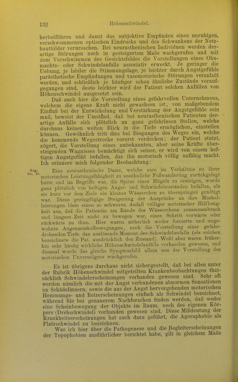 Höllenschwindel. herbeiführen und damit das subjektive Empfinden eines unruhigen, verschwommenen optischen Eindrucks und des Schwankens der Netz- hautbilder verursachen. Bei neurasthenischen Individuen werden der- artige Störungen noch in gesteigertem Maße wachgerufen und mit dem Verschwimmen des Gesichtsfeldes die Vorstellungen eines Ohn- machts- oder Schwindelanfalls associativ erweckt. Je geringer die Uebung, je labiler die Stimmungslage, je leichter durch Angstgefühle parästhetische Empfindungen und vasomotorische Störungen veranlaßt werden, und schließlich je häufiger schon ähnliche Zustände vorauf- gegangen sind, desto leichter wird der Patient solchen Anfällen von Höhenschwindel ausgesetzt sein. Daß auch hier die Vorstellung eines gefahrvollen Unternehmens, welchem die eigene Kraft nicht gewachsen ist, von maßgebendem Einfluß bei der Entwicklung und Verstärkung der Angstgefühle sem muß, beweist der Umstand, daß bei neurasthenischen Patienten der- artige Anfälle sich plötzlich an ganz gefahrlosen Stellen, welche durchaus keinen weiten Blick in die Tiefe ermöglichen, einstellen ' können. Gewöhnlich tritt dies bei Biegungen des Weges ein, welche die kommende Wegestrecke vorerst verdecken; der Patient stutzt, zögert, die Vorstellung eines unbekannten, aber seine Kräfte über- steigenden Wagnisses bemächtigt sich seiner, er wird von einem hef- tigen Angstgefühl befallen, das ihn motorisch völlig unfähig macht. Ich erinnere mich folgender Beobachtung: Krg. Eine neurasthenische Dame, welche eine im Verhältnis zu ihrer ^^'motorischen Leistimgsfähigkeit zu ansehnliche Fußwanderung zurückgelegt hatte und im Begriffe war, die Spitze eines Hügels zu ersteigen, wurde ganz plötzlich von heftigen Angst- und Schwindelzuständen befallen, als sie kurz vor dem Ziele ein kleines Wässerchen zu überspringen genötigt war. Diese geringfügige Steigerung der Ansprüche an ihre Muskel- ' leistungen löste einen so schweren Anfall völliger motorischer Hilflosig- keit aus, daß die Patientin am Eande des Wässerchens zusammenbrach und längere Zeit nicht zu bewegen war, einen Schritt vorwärts oder rückwärts zu thun. Hier waren sicherlich weder forcierte und unge- wohnte Augenmuskelbewegungen, noch die Vorstellung einer gefahr- drohenden Tiefe das auslösende Moment des Schwindelanfalls (als solchen bezeichnete die Pat. ausdrücklich den Zustand). Wohl aber waren früher- hin sehr häufig wirkliche Höhenschwindelanfälle vorhanden gewesen, und diesmal wurde das gleiche Symptombild allein aus der Vorstellung des motorischen Unvermögens wachgerufen. Es ist übrigens durchaus nicht sichergestellt, daß bei allen unter der Kubrik Höhenschwindel mitgeteilten Krankenbeobachtungen that- sächlich Schwindelerscheinungen vorhanden gewesen sind. Sehr oft werden nämlich die mit der Angst verbundenen abnormen Sensationen im Schädelinnern, sowie die aus der Angst hervorgehenden motorischen Hemmungs- und Reizerscheinungen einfach als Schwindel bezeichnet, während Sie bei genauerem Nachforschen finden werden, daß wieder eine Scheinbewegung der Objekte im Raum, noch des eigenen Kor- pers (Drehschwindel) vorhanden gewesen sind. Diese Mißdeutung der Krankheitserscheinungen hat auch dazu geführt, die Agoraphobie als Platzschwindel zu bezeichnen. . . Was ich hier über die Pathogenese und die Begleiterscheinungen der Topophobien ausführlicher berichtet habe, gilt in gleichem Maße