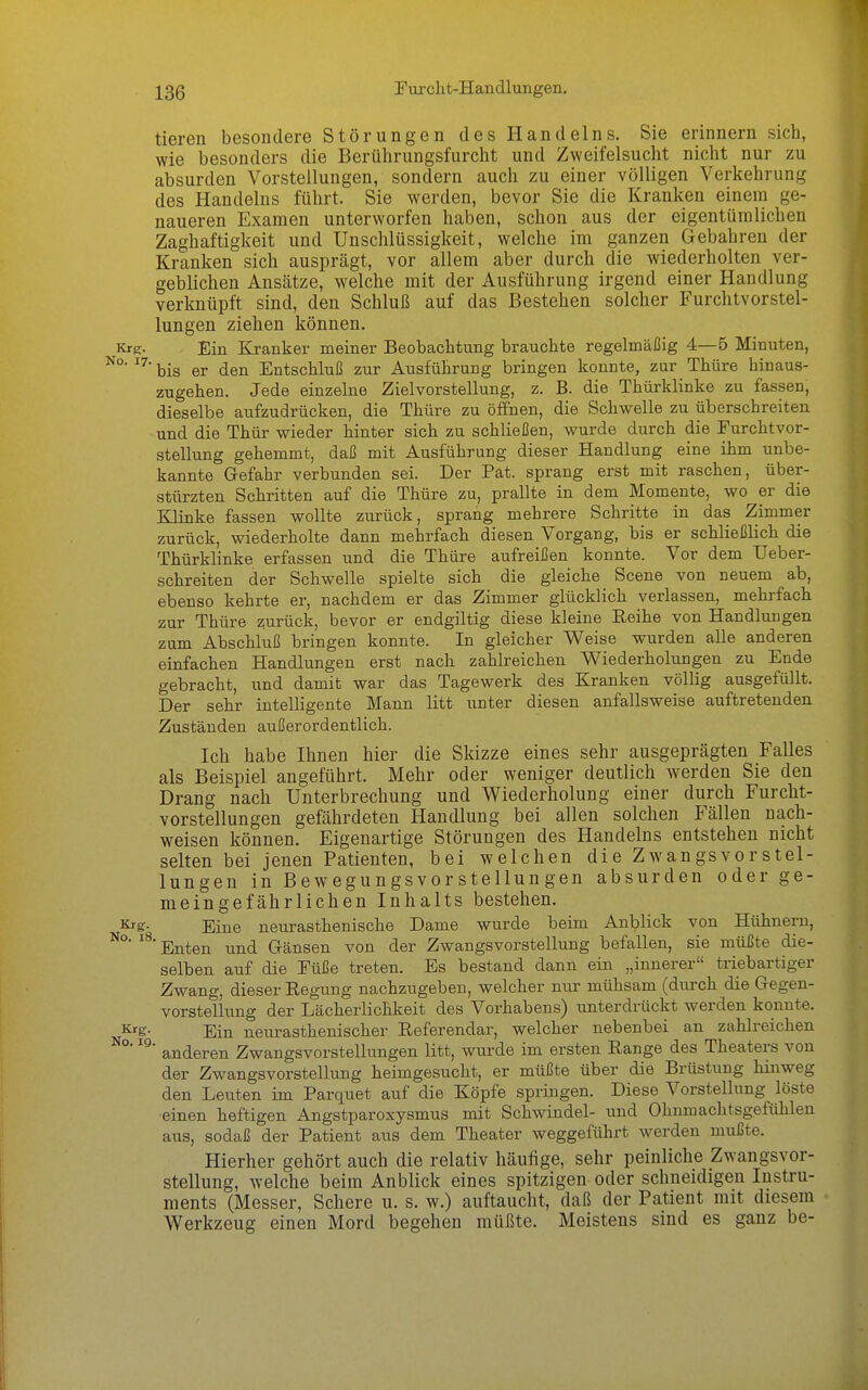 tieren besondere Störungen des Handelns. Sie erinnern sich, wie besonders die Berührungsfurcht und Zweifelsucht nicht nur zu absurden Vorstellungen, sondern auch zu einer völligen Verkehrung des Handelns führt. Sie werden, bevor Sie die Kranken einem ge- naueren Examen unterworfen haben, schon aus der eigentümlichen Zaghaftigkeit und Unschlüssigkeit, welche im ganzen Gebahren der Kranken sich ausprägt, vor allem aber durch die wiederholten ver- geblichen Ansätze, welche mit der Ausführung irgend einer Handlung verknüpft sind, den Schluß auf das Bestehen solcher Furchtvorstel- lungen ziehen können. Krg. Ein Kranker meiner Beobachtung brauchte regelmäßig 4—5 Minuten, bis er den Entschluß zur Ausführung bringen konnte, zur Thüre hinaus- zugehen. Jede einzelne Zielvorstellung, z. B. die Thürklinke zu fassen, dieselbe aufzudrücken, die Thüre zu öfiEhen, die Schwelle zu überschreiten und die Thür wieder hinter sich zu schließen, wurde durch die Turchtvcr- stellung gehemmt, daß mit Ausführung dieser Handlung eine ihm unbe- kannte Gefahr verbunden sei. Der Fat. sprang erst mit raschen, über- stürzten Schritten auf die Thüre zu, prallte in dem Momente, wo er die Klinke fassen wollte zurück, sprang mehrere Schritte in das Zimmer zurück, wiederholte dann mehrfach diesen Vorgang, bis er schließlich die Thürklinke erfassen und die Thüre aufreißen konnte. Vor dem Ueber- schreiten der Schwelle spielte sich die gleiche Scene von neuem ab, ebenso kehrte er, nachdem er das Zimmer glücklich verlassen, mehrfach zur Thüre zurück, bevor er endgiltig diese kleine Reihe von Handlungen zum Abschluß bringen konnte. In gleicher Weise wurden alle anderen einfachen Handlungen erst nach zahlreichen Wiederholungen zu Ende gebracht, und damit war das Tagewerk des Kranken völlig ausgefüllt. Der sehr intelligente Mann litt unter diesen anfallsweise auftretenden Zuständen außerordentlich. Ich habe Ihnen hier die Skizze eines sehr ausgeprägten Falles als Beispiel angeführt. Mehr oder weniger deutlich werden Sie den Drang nach Unterbrechung und Wiederholung einer durch Furcht- vorstellungen gefährdeten Handlung bei allen solchen Fällen nach- weisen können. Eigenartige Störungen des Handelns entstehen nicht selten bei jenen Patienten, bei welchen die Zwangsvorstel- lungen in Bewegungsvorstellungen absurden oder ge- meingefährlichen Inhalts bestehen. ^s- Eine neurasthenische Dame wurde beim Anblick von Hühnern, Enten und Gränsen von der Zwangsvorstellung befallen, sie müßte die- selben auf die Eüße treten. Es bestand dann ein „innerer triebartiger Zwang, dieser Regung nachzugeben, welcher nur mühsam (durch die Gegen- vorstellung der Lächerlichkeit des Vorhabens) unterdrückt werden konnte. Krg- Ein neurasthenischer Referendar, welcher nebenbei an zahlreichen anderen Zwangsvorstellungen litt, wurde im ersten Range des Theaters von der Zwangsvorstellung heimgesucht, er müßte über die Brüstung hinweg den Leuten im Parquet auf die Köpfe springen. Diese A^^orstellung löste einen heftigen Angstparoxysmus mit Schwindel- und Ohumachtsgefühlen aus, sodaß der Patient aus dem Theater weggeführt werden mußte. Hierher gehört auch die relativ häufige, sehr peinliche Zwangsvor- stellung, welche beim Anblick eines spitzigen oder schneidigen Instru- ments (Messer, Schere u. s. w.) auftaucht, daß der Patient mit diesem Werkzeug einen Mord begehen müßte. Meistens sind es ganz be-