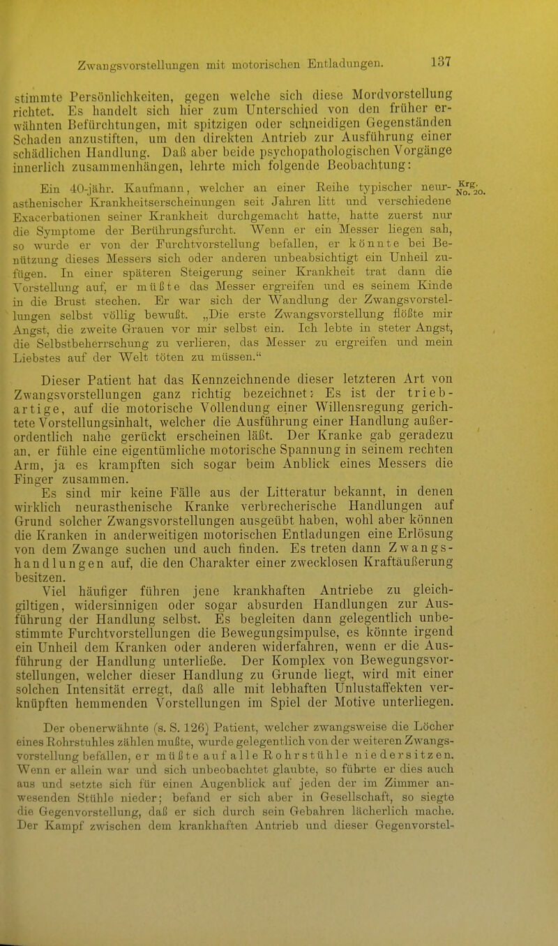 Zwargsvorstellungen mit motorisclien Entladungen. stimmte Persönlichkeiten, gegen welche sich diese Morclvorstellung richtet. Es handelt sich hier zum Unterschied von den früher er- wähnten Befürchtungen, mit spitzigen oder schneidigen Gegenständen Schaden anzustiften, um den direkten Antrieb zur Ausführung einer schädlichen Handlung. Daß aber beide psychopathologischen Vorgänge innerlich zusammenhängen, lehrte mich folgende Beobachtung: Ein 40-jähr. Kaufmann, welcher an einer Reihe tj'pischer nenr- asthenischer Krankheitserscheinungen seit Jahren litt und verschiedene Exacerbationen seiner Krankheit durchgemacht hatte, hatte zuerst nur die Symptome der Berührungsfurcht. Wenn er ein Messer liegen sah, so wurde er von der Eurchtvorstellung befallen, er könnte bei Be- nützung dieses Messers sich oder anderen unbeabsichtigt ein Unheil zu- fügen. In einer späteren Steigerung seiner Krankheit trat dann die Vorstellung auf, er müßte das Messer ergreifen und es seinem Kinde in die Brust stechen. Er war sich der Wandlung der Zwangsvorstel- lungen selbst völlig bewußt. „Die erste Zwangsvorstellung flößte mir Angst, die zweite Grauen vor mir selbst ein. Ich lebte in steter Angst, die Selbstbeherrschung zu verlieren, das Messer zu ergreifen und mein Liebstes auf der Welt töten zu müssen. Dieser Patient hat das Kennzeichnende dieser letzteren Art von Zwangsvorstellungen ganz richtig bezeichnet:- Es ist der trieb- artige, auf die motorische Vollendung einer Willensregung gerich- tete Vorstellungsinhalt, welcher die Ausführung einer Handlung außer- ordentlich nahe gerückt erscheinen läßt. Der Kranke gab geradezu an, er fühle eine eigentümliche motorische Spannung in seinem rechten Arm, ja es krampften sich sogar beim Anblick eines Messers die Finger zusammen. Es sind mir keine Fälle aus der Litteratur bekannt, in denen wirklich neurasthenische Kranke verbrecherische Handlungen auf Grund solcher Zwangsvorstellungen ausgeübt haben, wohl aber können die Kranken in anderweitigen motorischen Entladungen eine Erlösung von dem Zwange suchen und auch finden. Es treten dann Zwangs- handlungen auf, die den Charakter einer zwecklosen Kraftäußerung besitzen. Viel häufiger führen jene krankhaften Antriebe zu gleich- giltigen, widersinnigen oder sogar absurden Handlungen zur Aus- führung der Handlung selbst. Es begleiten dann gelegentlich unbe- stimmte Furchtvorstellungen die Bewegungsimpulse, es könnte irgend ein Unheil dem Kranken oder anderen widerfahren, wenn er die Aus- führung der Handlung unterließe. Der Komplex von Bewegungsvor- stellungen, welcher dieser Plandlung zu Grunde liegt, wird mit einer solchen Intensität erregt, daß alle mit lebhaften Unlustaffekten ver- knüpften hemmenden Vorstellungen im Spiel der Motive unterliegen. Der obenerwähnte (s. S, 126} Patient, welcher zwangsweise die Löcher eines Rohrstuhles zählen mußte, wurde gelegentlich von der weiteren Zwangs- vorstellung befallen, er müßte au falle Rohrstühle nieder sitzen. Wenn er allein war und sich unbeobachtet glaubte, so führte er dies auch aus und setzte sich für einen Augenblick auf jeden der im Zimmer an- wesenden Stühle nieder; befand er sich aber in Gesellschaft, so siegte die Gegenvorstellung, daß er öich durch sein Gebahren lächerlich mache. Der Kampf zwischen dem krankhaften Antrieb und dieser Gegenvorstel-