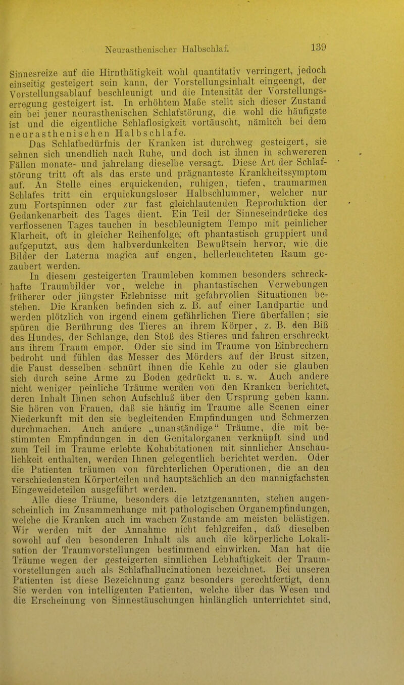 Sinnesreize auf die Hirnthätigkeit wohl quantitativ verringert, jedoch einseitig gesteigert sein kann, der Vorstellungsinhalt eingeengt, der \'orstellungsablauf beschleunigt und die Intensität der Vorstellungs- erregung gesteigert ist. In erhöhtem Maße stellt sich dieser Zustand ein bei jener neurasthenischen Schlafstörung, die wohl die häufigste ist und die eigentliche Schlaflosigkeit vortäuscht, nämlich bei dem neurasthenischen H a 1 b s c h 1 a f e. Das Schlafbedürfnis der Kranken ist durchweg gesteigert, sie sehnen sich unendlich nach Ruhe, und doch ist ihnen in schwereren Fällen monate- und jahrelang dieselbe versagt. Diese Art der Schlaf- störung tritt oft als das erste und prägnanteste Krankheitssymptora auf. An Stelle eines erquickenden, ruhigen, tiefen, traumarmen Schlafes tritt ein erquickungsloser Halbschlummer, welcher nur zum Fortspinnen oder zur fast gleichlautenden Reproduktion der Gedankenarbeit des Tages dient. Ein Teil der Sinneseindrücke des verflossenen Tages tauchen in beschleunigtem Tempo mit peinlicher Klarheit, oft in gleicher Reihenfolge; oft phantastisch gruppiert und aufgeputzt, aus dem halbverdunkelten Bewußtsein hervor, wie die Bilder der Laterna magica auf engen, hellerleuchteten Raum ge- zaubert werden. In diesem gesteigerten Traumleben kommen besonders schreck- hafte Traumbilder vor, welche in phantastischen Verwebungen früherer oder jüngster Erlebnisse mit gefahrvollen Situationen be- stehen. Die Kranken befinden sich z. B. auf einer Landpartie und werden plötzlich von irgend einem gefährlichen Tiere überfallen; sie spüren die Berührung des Tieres an ihrem Körper, z. B. den Biß des Hundes, der Schlange, den Stoß des Stieres und fahren erschreckt aus ihrem Traum empor. Oder sie sind im Traume von Einbrechern bedroht und fühlen das Messer des Mörders auf der Brust sitzen, die Faust desselben schnürt ihnen die Kehle zu oder sie glauben sich durch seine Arme zu Boden gedrückt u. s. w. Auch andere nicht weniger peinliche Träume werden von den Kranken berichtet, deren Inhalt Ihnen schon Aufschluß über den Ursprung geben kann. Sie hören von Frauen, daß sie häufig im Traume alle Scenen einer Niederkunft mit den sie begleitenden Empfindungen und Schmerzen durchmachen. Auch andere „unanständige Träume, die mit be- stimmten Empfindungen in den Genitalorganen verknüpft sind und zum Teil im Traume erlebte Kohabitationen mit sinnlicher Anschau- lichkeit enthalten, werden Ihnen gelegentlich berichtet werden. Oder die Patienten träumen von fürchterlichen Operationen, die an den verschiedensten Körperteilen und hauptsächlich an den mannigfachsten Eingeweideteilen ausgeführt werden. Alle diese Träume, besonders die letztgenannten, stehen augen- scheinlich im Zusammenhange mit pathologischen Organempfindungen, welche die Kranken auch im wachen Zustande am meisten belästigen. Wir werden mit der Annahme nicht fehlgreifen, daß dieselben sowohl auf den besonderen Inhalt als auch die körperliche Lokali- sation der Traumvorstellungen bestimmend einwirken. Man hat die Träume wegen der gesteigerten sinnlichen Lebhaftigkeit der Traum- vorstellungen auch als Schlafhallucinationen bezeichnet. Bei unseren Patienten ist diese Bezeichnung ganz besonders gerechtfertigt, denn Sie werden von intelligenten Patienten, welche über das Wesen und die Erscheinung von Sinnestäuschungen hinlänglich unterrichtet sind,