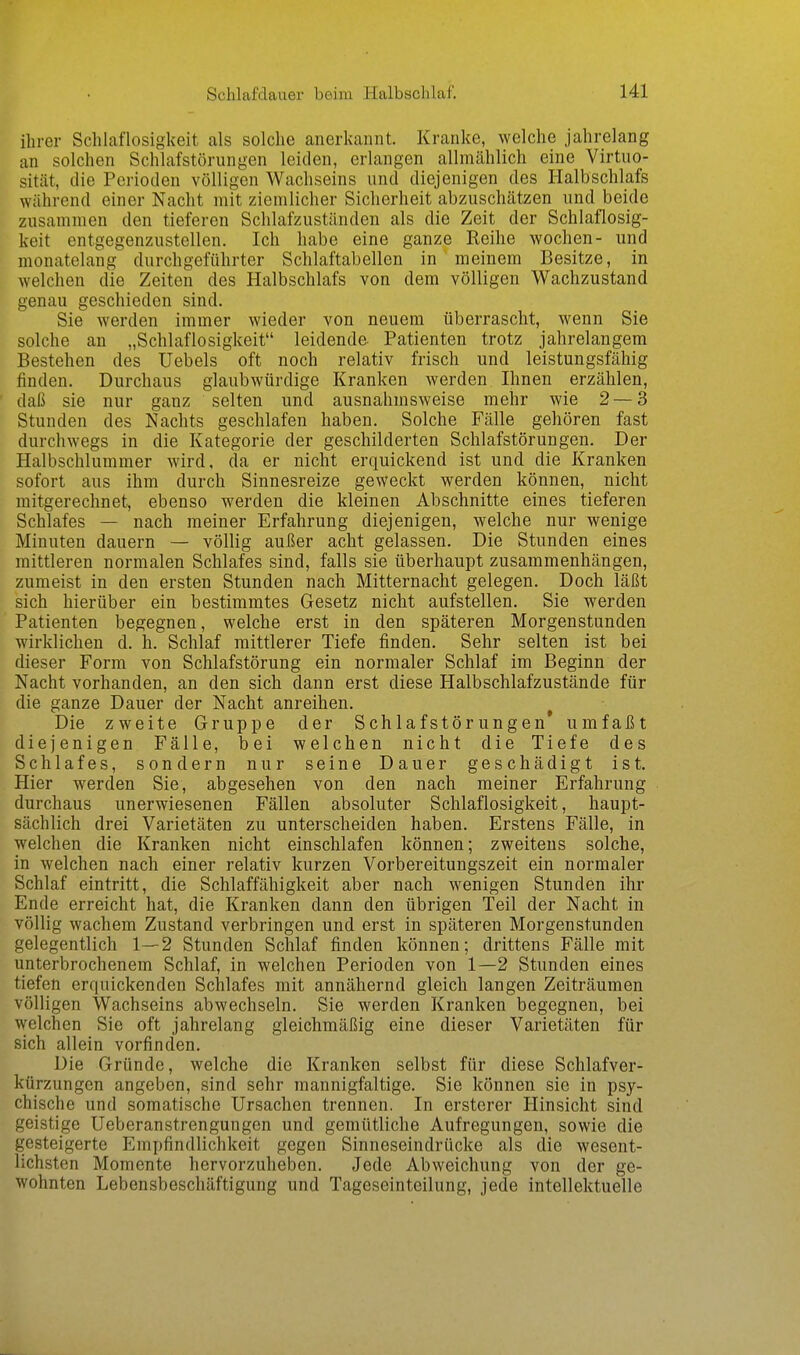 ihrer Schlaflosigkeit als solche anerkannt. Kranke, welche jahrelang an solchen Schlafstörungen leiden, erlangen allmählich eine Virtuo- sität, die Perioden völligen Wachseins und diejenigen des Halbschlafs während einer Nacht mit ziemlicher Sicherheit abzuschätzen und beide zusammen den tieferen Schlafzuständen als die Zeit der Schlaflosig- keit entgegenzustellen. Ich habe eine ganze Reihe wochen- und monatelang durchgeführter Schlaftabellen in meinem Besitze, in welchen die Zeiten des Halbschlafs von dem völligen Wachzustand genau geschieden sind. Sie werden immer wieder von neuem überrascht, wenn Sie solche an „Schlaflosigkeit leidende. Patienten trotz jahrelangem Bestehen des Uebels oft noch relativ frisch und leistungsfähig finden. Durchaus glaubwürdige Kranken werden Ihnen erzählen, daß sie nur ganz selten und ausnahmsweise mehr wie 2 — 3 Stunden des Nachts geschlafen haben. Solche Fälle gehören fast durchwegs in die Kategorie der geschilderten Schlafstörungen. Der Halbschlummer wird, da er nicht erquickend ist und die Kranken sofort aus ihm durch Sinnesreize geweckt werden können, nicht mitgerechnet, ebenso werden die kleinen Abschnitte eines tieferen Schlafes — nach meiner Erfahrung diejenigen, welche nur wenige Minuten dauern — völlig außer acht gelassen. Die Stunden eines mittleren normalen Schlafes sind, falls sie überhaupt zusammenhängen, zumeist in den ersten Stunden nach Mitternacht gelegen. Doch läßt sich hierüber ein bestimmtes Gesetz nicht aufstellen. Sie werden Patienten begegnen, welche erst in den späteren Morgenstunden wirklichen d. h. Schlaf mittlerer Tiefe finden. Sehr selten ist bei dieser Form von Schlafstörung ein normaler Schlaf im Beginn der Nacht vorhanden, an den sich dann erst diese Halbschlafzustände für die ganze Dauer der Nacht anreihen. ^ Die zweite Gruppe der Schlafstörungen umfaßt diejenigen Fälle, bei welchen nicht die Tiefe des Schlafes, sondern nur seine Dauer geschädigt ist. Hier werden Sie, abgesehen von den nach meiner Erfahrung durchaus unerwiesenen Fällen absoluter Schlaflosigkeit, haupt- sächlich drei Varietäten zu unterscheiden haben. Erstens Fälle, in welchen die Kranken nicht einschlafen können; zweitens solche, in welchen nach einer relativ kurzen Vorbereitungszeit ein normaler Schlaf eintritt, die Schlaffähigkeit aber nach wenigen Stunden ihr Ende erreicht hat, die Kranken dann den übrigen Teil der Nacht in völlig wachem Zustand verbringen und erst in späteren Morgenstunden gelegentlich 1—2 Stunden Schlaf finden können; drittens Fälle mit unterbrochenem Schlaf, in welchen Perioden von 1—2 Stunden eines tiefen erquickenden Schlafes mit annähernd gleich langen Zeiträumen völligen Wachseins abwechseln. Sie werden Kranken begegnen, bei welchen Sie oft jahrelang gleichmäßig eine dieser Varietäten für sich allein vorfinden. Die Gründe, welche die Kranken selbst für diese Schlafver- kürzungen angeben, sind sehr mannigfaltige. Sie können sie in psy- chische und somatische Ursachen trennen. In ersterer Hinsicht sind geistige Ueberanstrengungen und gemütliche Aufregungen, sowie die gesteigerte Empfindlichkeit gegen Sinneseindrücke als die wesent- lichsten Momente hervorzuheben. Jede Abweichung von der ge- wohnten Lebensbeschäftigung und Tageseinteilung, jede intellektuelle