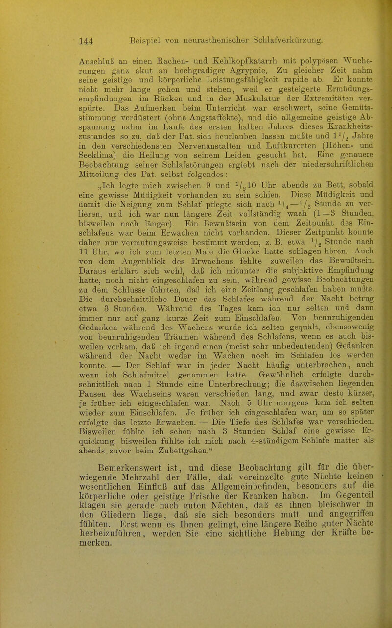 Anschluß an einen Rachen- und Kehlkopfkatarrh mit polypösen Wuche- rungen ganz akut an hochgradiger Agrypnie. Zu gleicher Zeit nahm seine geistige und körperliche Leistungsfähigkeit rapide ab. Er konnte nicht mehr lange gehen und stehen, weil er gesteigerte Ermüdungs- empfindungen im Rücken und in der Muskulatur der Extremitäten ver- spürte. Das Aufmerken beim Unterricht war erschwert, seine Gemüts- stimmung verdüstert (ohne Angstafifekte), und die allgemeine geistige Ab- spannung nahm im Laufe des ersten halben Jahres dieses Krankheits- zustandes so zu, daß der Pat. sich beurlauben lassen mußte und P/g Jahre in den verschiedensten Nervenanstalten und Luftkurorten (Höhen- und Seeklima) die Heilung von seinem Leiden gesucht hat. Eine genauere Beobachtung seiner Schlafstörungen ergiebt nach der niederschriftlichen Mitteilung des Pat. selbst folgendes: „Ich legte mich zwischen 9 und ^/glO Uhr abends zu Bett, sobald eine gewisse Müdigkeit vorhanden zu sein schien. Diese Müdigkeit und damit die Neigung zum Schlaf pflegte sich nach ^/^ —1/3 Stunde zu ver- lieren, und ich war nun längere Zeit vollständig wach (1 —3 Stunden, bisweilen noch länger). Ein Bewußtsein von dem Zeitpunkt des Ein- schlafens war beim Erwachen nicht vorhanden. Dieser Zeitpunkt konnte daher nur vermutungsweise bestimmt werden, z. B. etwa ^/g Stunde nach 11 Uhr, wo ich zum letzten Male die Glocke hatte schlagen hören. Auch von dem Augenblick des Erwachens fehlte zuweilen das Bewußtsein. Daraus erklärt sich wohl, daß ich mitunter die subjektive Empfindung hatte, noch nicht eingeschlafen zu sein, während gewisse Beobachtungen zu dem Schlüsse führten, daß ich eine Zeitlang geschlafen haben mußte. Die durchschnittliche Dauer das Schlafes während der Nacht betrug etwa 3 Stunden. Während des Tages kam ich nur selten und dann immer nur auf ganz kurze Zeit zum Einschlafen. Von beunruhigenden Gedanken während des Wachens wurde ich selten gequält, ebensowenig von beunruhigenden Träumen während des Schlafens, wenn es auch bis- weilen vorkam, daß ich irgend einen (meist sehr unbedeutenden) Gedanken während der Nacht weder im Wachen noch im Schlafen los werden konnte. — Der Schlaf war in jeder Nacht häufig unterbrochen, auch wenn ich Schlafmittel genommen hatte. Gewöhnlich erfolgte durch- schnittlich nach 1 Stunde eine Unterbrechung; die dazwischen liegenden Pausen des Wachseins waren verschieden lang, und zwar desto kürzer, je früher ich eingeschlafen war. Nach 5 Uhr morgens kam ich selten wieder zum Einschlafen. Je früher ich eingeschlafen war, um so später erfolgte das letzte Erwachen. — Die Tiefe des Schlafes war verschieden. Bisweilen fühlte ich schon nach 3 Stunden Schlaf eine gewisse Er- quickung, bisweilen fühlte ich mich nach 4-stündigem Schlafe matter als abends zuvor beim Zubettgehen. Bemerkenswert ist, und diese Beobachtung gilt für die über- wiegende Mehrzahl der Fälle, daß vereinzelte gute Nächte keinen wesentlichen Einfluß auf das Allgemeinbefinden, besonders auf die körperliche oder geistige Frische der Kranken haben. Im Gegenteil klagen sie gerade nach guten Nächten, daß es ihnen bleischwer in den Gliedern liege, daß sie sich besonders matt und angegriffen fühlten. Erst wenn es Ihnen gelingt, eine längere Reihe guter Nächte herbeizuführen, werden Sie eine sichtliche Hebung der Kräfte be- merken.