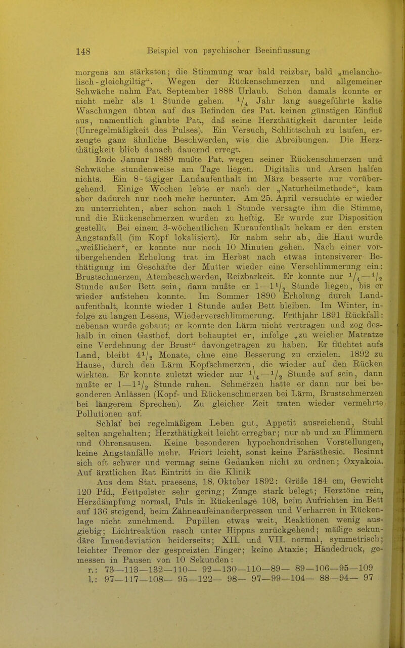 morgens am stärksten; die Stimmung war bald reizbar, bald „melancho- lisch - gleichgiltig. Wegen der Ilückenschmerzen und allgemeiner Schwäche nahm Pat. September 1888 Urlaub. Schon damals konnte er nicht mehr als 1 Stunde gehen. ^/^ Jahr lang ausgeführte kalte Waschungen übten auf das Befinden des Pat. keinen günstigen Einfluß aus, namentlich glaubte Pat., daß seine Herzthätigkeit darunter leide (Unregelmäßigkeit des Pulses). Ein Versuch, Schlittschuh zu laufen, er- zeugte ganz ähnliche Beschwerden, wie die Abreibungen. Die Herz- thätigkeit blieb danach dauernd erregt. Ende Januar 1889 mußte Pat. wegen seiner Rückenschmerzen und Schwäche stundenweise am Tage liegen. Digitalis und Arsen halfen nichts. Ein 8-tägiger Landaufenthalt im März besserte nur vorüber- gehend. Einige Wochen lebte er nach der „Naturheilmethode, kam aber dadurch nur noch mehr herunter. Am 25. April versuchte er wieder zu unterrichten, aber schon nach 1 Stunde versagte ihm die Stimme, und die Rückenschmerzen wurden zu heftig. Er wurde zur Disposition gestellt. Bei einem 3-wöchentlichen Kuraufenthalt bekam er den ersten Angstanfall (im Kopf lokalisiert). Er nahm sehr ab, die Haut wurde „weißlicher, er konnte nur noch 10 Minuten gehen. Nach einer vor- übergehenden Erholung trat im Herbst nach etwas intensiverer Be- thätigung im Geschäfte der Mutter wieder eine Verschlimmerung ein: Brustschmerzen, Atembeschwerden, Reizbarkeit. Er konnte nur ^/^ — ^j^ Stunde außer Bett sein, dann mußte er 1 — l'/g Stunde liegen, bis er wieder aufstehen konnte. Im Sommer 1890 Erholung durch Land- aufenthalt, konnte wieder 1 Stunde außer Bett bleiben. Im Winter, in- folge zu langen Lesens, Wiederverschlimmerung. Frühjahr 1891 Rückfall: nebenan wurde gebaut; er konnte den Lärm nicht vertragen und zog des- halb in einen Gasthof, dort behauptet er, infolge „zu weicher Matratze eine Verdehnung der Brvist davongetragen zu haben. Er flüchtet aufs Land, bleibt 4^/2 Monate, ohne eine Besserung zu erzielen. 1892 zu Hause, durch den Lärm Kopfschmerzen, die wieder auf den Rücken wirkten. Er konnte zuletzt wieder nur 1/4 — ^/g Stunde auf sein, dann mußte er 1—l^/g Stunde ruhen. Schmerzen hatte er dann nur bei be- sonderen Anlässen (Kopf- und Rückenschmerzen bei Lärm, Brustschmerzen bei längerem Sprechen). Zu gleicher Zeit traten wieder vermehrte Pollutionen auf. Schlaf bei regelmäßigem Leben gut, Appetit ausreichend, Stuhl selten angehalten; Herzthätigkeit leicht erregbar; nur ab und zu Flimmern und Ohrensausen. Keine besonderen hypochondrischen Vorstellungen, keine Angstanfälle mehr. Friert leicht, sonst keine Parästhesie. Besinnt sich oft schwer und vermag seine Gedanken nicht zu ordnen; Oxyakoia. Auf ärztlichen Rat Eintritt in die Klinik Aus dem Stat. praesens, 18. Oktober 1892: Größe 184 cm. Gewicht 120 Pfd., Fettpolster sehr gering; Zunge stark belegt; Herztöne rein, Herzdämpfung normal. Puls in Rückenlage 108, beim Aufrichten im Bett auf 136 steigend, beim Zähneaufeinanderpressen und Verharren in Rücken- lage nicht zunehmend. Pupillen etwas weit, Reaktionen wenig aus- giebig; Lichtreaktion rasch unter Hippus zurückgehend; mäßige sekun- däre Innendeviation beiderseits; XII. und VII. normal, symmetrisch; leichter Tremor der gespreizten Finger; keine Ataxie; Händedi-uck, ge- messen in Pausen von 10 Sekunden: r.: 73—113—132—110— 92—130—110—89— 89—106—95—109 1.: 97—117—108— 95—122— 98— 97—99—104— 88—94— 97