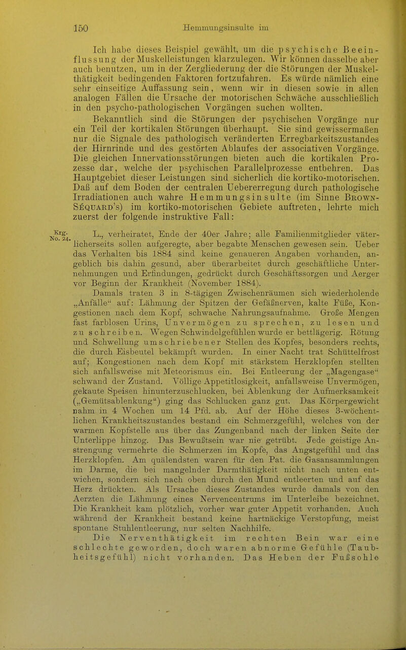 Ich habe dieses Beispiel gewählt, um die psychische Beein- flussung der Muskelleistungen klarzulegen. Wir können dasselbe aber auch benutzen, um in der Zergliederung der die Störungen der Muskel- thätigkeit bedingenden Faktoren fortzufahren. Es würde nämlich eine sehr einseitige Auffassung sein, wenn wir in diesen sowie in allen analogen Fällen die Ursache der motorischen Schwäche ausschließlich in den psycho-pathologischen Vorgängen suchen wollten. Bekanntlich sind die Störungen der psychischen Vorgänge nur ein Teil der kortikalen Störungen überhaupt. Sie sind gewissermaßen nur die Signale des pathologisch veränderten Erregbarkeitszustandes der Hirnrinde und des gestörten Ablaufes der associativen Vorgänge. Die gleichen Innervationsstörungen bieten auch die kortikalen Pro- zesse dar, w^elche der psychischen Parallelprozesse entbehren. Das Hauptgebiet dieser Leistungen sind sicherlich die kortiko-motorischen. Daß auf dem Boden der centralen Uebererregung durch pathologische Irradiationen auch wahre Hemmungsinsulte (im Sinne Broavn- Sequard's) im kortiko-motorischen Gebiete auftreten, lehrte mich zuerst der folgende instruktive Fall: 10*14 ^^^'^ßir^^ßt, Ende der 40er Jahre; alle Familienmitglieder väter- ' licherseits sollen aufgeregte, aber begabte Menschen gewesen sein. lieber das Verhalten bis 1884 sind keine genaueren Angaben vorhanden, an- geblich bis dahin gesund, aber überarbeitet diuxh geschäftliche Unter- nehmungen und Erfindungen, gedrückt durch Geschäftssorgen und Aerger vor Beginn der Krankheit (November 1884). Damals traten 3 in 8-tägigen Zwischenräumen sich wiederholende „Anfälle auf: Lähmung der Spitzen der Gefäßnerven, kalte Füße, Kon- gestionen nach dem Kopf, schwache Nahrungsaufiiahme. Große Mengen fast farblosen Urins, Unvermögen zu sprechen, zu lesen und zu schreiben. Wegen Schwindelgefühlen wurde er bettlägerig. Rötung und Schwellung umschriebener Stellen des Kopfes, besonders rechts, die durch Eisbeutel bekämpft wurden. In einer Nacht trat Schüttelfrost auf; Kongestionen nach dem Kopf mit stärkstem Herzkloijfen stellten sich anfallsweise mit Meteorismus ein. Bei Entleerung der „Magengase schwand der Zustand. Völlige Appetitlosigkeit, anfallsweise Unvermögen, gekaute Speisen hinunterzuschlucken, bei Ablenkung der Aufmerksamkeit („Gemtitsablenkung) ging das Schlucken ganz gut. Das Körpergewicht nahm in 4 Wochen um 14 Pfd. ab. Auf der Höhe dieses 3-wöchent- lichen Krankheitszustandes bestand ein Schmerzgefühl, welches von der warmen Kopfstelle aus über das Zungenband nach der linken Seite der Unterlippe hinzog. Das Bewußtsein war nie getrübt. Jede geistige An- strengung vermehrte die Schmerzen im Kopfe, das Angstgefühl und das Herzklopfen. Am quälendsten waren für den Pat. die Gasansammlungen im Darme, die bei mangelnder Darmthätigkeit nicht nach unten ent- wichen, sondern sich nach oben durch den Mund entleerten und auf das Herz di'ückten. Als Ursache dieses Zustandes wurde damals von den Aerzten die Lähmung eines Nervencentrums im Unterleibe bezeichnet. Die Kranliheit kam plötzlich, vorher war guter Appetit vorhanden. Auch während der Krankheit bestand keine hartnäckige Verstopfung, meist spontane Stuhlentleerung, nur selten Nachhilfe. Die Nerventhätigkeit im rechten Bein war eine schlechte geworden, doch waren abnorme Gefühle (Taub- heitsgefühl) nicht vorhanden. Das Heben der EuiSsohle