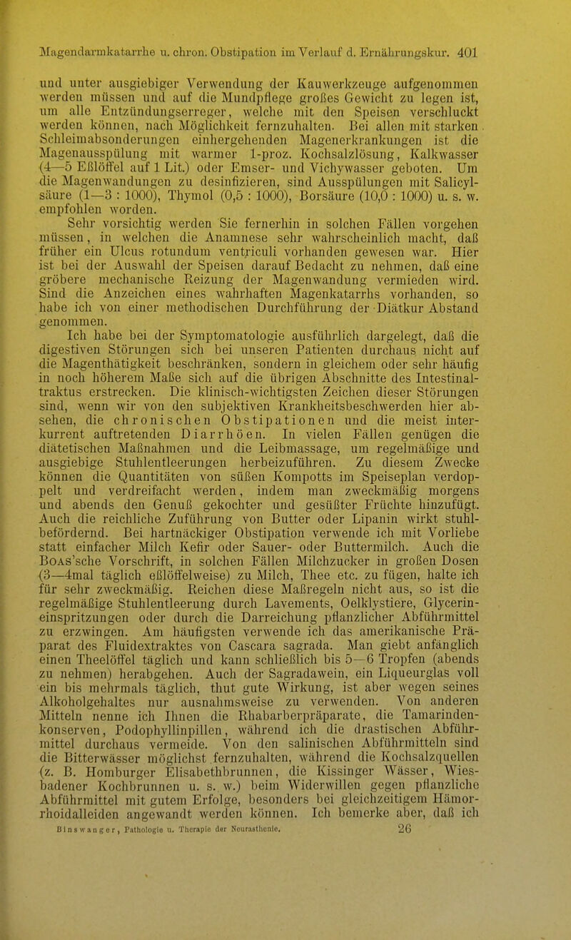 und unter ausgiebiger Verwendung der Kauwerkzeuge aufgenommen werden müssen und auf die Mundpflege großes Gewicht zu legen ist, um alle Entzündungserreger, welche mit den Speisen verschluckt werden können, nach Möglichkeit fernzuhalten. Bei allen mit starken . Schleimabsonderungen einhergehenden Magenerkrankungen ist die Magenausspülung mit warmer 1-proz. Kochsalzlösung, Kalkwasser (4—5 Eßlöffel auf 1 Lit.) oder Emser- und Vichywasser geboten. Um die Magenwandungen zu desinfizieren, sind Ausspülungen mit Salicyl- säure (1—3 : 1000), Thymol (0,5 : 1000), Borsäure (10,0 : 1000) u. s. w. empfohlen worden. Sehr vorsichtig werden Sie fernerhin in solchen Fällen vorgehen müssen, in welchen die Anamnese sehr wahrscheinlich macht, daß früher ein Ulcus rotundum ventriculi vorhanden gewesen war. Hier ist bei der Auswahl der Speisen darauf Bedacht zu nehmen, daß eine gröbere mechanische Reizung der Magenwandung vermieden wird. Sind die Anzeichen eines wahrhaften Magenkatarrhs vorhanden, so habe ich von einer methodischen Durchführung der Diätkur Abstand genommen. Ich habe bei der Symptomatologie ausführlich dargelegt, daß die digestiven Störungen sich bei unseren Patienten durchaus nicht auf die Magenthätigkeit beschränken, sondern in gleichem oder sehr häufig in noch höherem Maße sich auf die übrigen Abschnitte des Intestinal- traktus erstrecken. Die klinisch-wichtigsten Zeichen dieser Störungen sind, wenn wir von den subjektiven Krankheitsbeschwerden hier ab- sehen, die chronischen Obstipationen und die meist inter- kurrent auftretenden Diarrhöen. In vielen Fällen genügen die diätetischen Maßnahmen und die Leibmassage, um regelmäßige und ausgiebige Stuhlentleerungen herbeizuführen. Zu diesem Zwecke können die Quantitäten von süßen Kompotts im Speiseplan verdop- pelt und verdreifacht werden, indem man zweckmäßig morgens und abends den Genuß gekochter und gesüßter Früchte hinzufügt. Auch die reichliche Zuführung von Butter oder Lipanin wirkt stuhl- befördernd. Bei hartnäckiger Obstipation verwende ich mit Vorliebe statt einfacher Milch Kefir oder Sauer- oder Buttermilch. Auch die BoAs'sche Vorschrift, in solchen Fällen Milchzucker in großen Dosen (3—4mal täglich eßlöffelweise) zu Milch, Thee etc. zu fügen, halte ich für sehr zweckmäßig. Reichen diese Maßregeln nicht aus, so ist die regelmäßige Stuhlentleerung durch Lavements, Oelklystiere, Glycerin- einspritzungen oder durch die Darreichung pflanzlicher Abführmittel zu erzwingen. Am häufigsten verwende ich das amerikanische Prä- parat des Fluidextraktes von Cascara sagrada. Man giebt anfänglich einen Theelöffel täglich und kann schließlich bis 5—6 Tropfen (abends zu nehmen) herabgehen. Auch der Sagradawein, ein Liqueurglas voll ■ein bis mehrmals täglich, thut gute Wirkung, ist aber wegen seines Alkoholgehaltes nur ausnahmsweise zu verwenden. Von anderen Mitteln nenne ich Ihnen die Rhabarberpräparate, die Tamarinden- konserven, Podophyllinpillen, während ich die drastischen Abführ- mittel durchaus vermeide. Von den salinischen Abführmitteln sind die Bitterwässer möglichst fernzuhalten, während die Kochsalzquellen (z. B. Homburger Elisabethbrunnen, die Kissinger Wässer, Wies- badener Kochbrunnen u. s. w.) beim Widerwillen gegen pflanzliche Abführmittel mit gutem Erfolge, besonders bei gleichzeitigem Hämor- rhoidalleiden angewandt werden können. Ich bemerke aber, daß ich Blns wanger, Pathologio u. Therapie der Nourastlienlo. 26