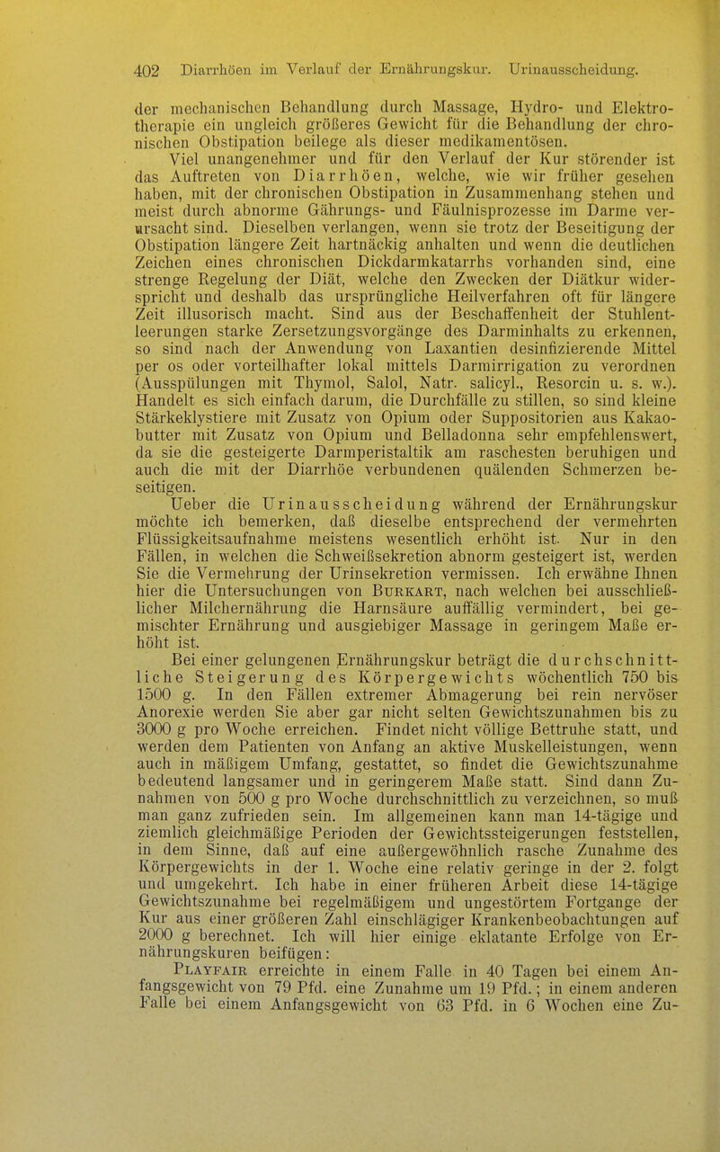 der mechanischen Behandlung durch Massage, Hydro- und Elektro- therapie ein ungleich größeres Gewicht für die Behandlung der chro- nischen Obstipation beilege als dieser medikamentösen. Viel unangenehmer und für den Verlauf der Kur störender ist das Auftreten von Diarrhöen, welche, wie wir früher gesehen haben, mit der chronischen Obstipation in Zusammenhang stehen und meist durch abnorme Gährungs- und Fäulnisprozesse im Darme ver- Tftrsacht sind. Dieselben verlangen, wenn sie trotz der Beseitigung der Obstipation längere Zeit hartnäckig anhalten und wenn die deutlichen Zeichen eines chronischen Dickdarmkatarrhs vorhanden sind, eine strenge Regelung der Diät, welche den Zwecken der Diätkur wider- spricht und deshalb das ursprüngliche Heilverfahren oft für längere Zeit illusorisch macht. Sind aus der Beschaffenheit der Stuhlent- leerungen starke Zersetzungsvorgänge des Darminhalts zu erkennen, so sind nach der Anwendung von Laxantien desinfizierende Mittel per OS oder vorteilhafter lokal mittels Darmirrigation zu verordnen (Ausspülungen mit Thymol, Salol, Natr. salicyl., Resorcin u. s. w.). Handelt es sich einfach darum, die Durchfälle zu stillen, so sind kleine Stärkeklystiere mit Zusatz von Opium oder Suppositorien aus Kakao- butter mit Zusatz von Opium und Belladonna sehr empfehlenswert, da sie die gesteigerte Darmperistaltik am raschesten beruhigen und auch die mit der Diarrhöe verbundenen quälenden Schmerzen be- seitigen. lieber die Urin aus Scheidung während der Ernährungskur möchte ich bemerken, daß dieselbe entsprechend der vermehrten Flüssigkeitsaufnahme meistens wesentlich erhöht ist. Nur in den Fällen, in welchen die Schweißsekretion abnorm gesteigert ist, werden Sie die Vermehrung der Urinsekretion vermissen. Ich erwähne Ihnen hier die Untersuchungen von Burkart, nach welchen bei ausschließ- licher Milchernährung die Harnsäure auffällig vermindert, bei ge- mischter Ernährung und ausgiebiger Massage in geringem Maße er- höht ist. Bei einer gelungenen Ernährungskur beträgt die durchschnitt- liche Steigerung des Körpergewichts wöchentlich 750 bis 1500 g. In den Fällen extremer Abmagerung bei rein nervöser Anorexie werden Sie aber gar nicht selten Gewichtszunahmen bis zu 3000 g pro Woche erreichen. Findet nicht völlige Bettruhe statt, und werden dem Patienten von Anfang an aktive Muskelleistungen, wenn auch in mäßigem Umfang, gestattet, so findet die Gewichtszunahme bedeutend langsamer und in geringerem Maße statt. Sind dann Zu- nahmen von 500 g pro Woche durchschnittlich zu verzeichnen, so muß man ganz zufrieden sein. Im allgemeinen kann man 14-tägige und ziemlich gleichmäßige Perioden der Gewichtssteigerungen feststellen, in dem Sinne, daß auf eine außergewöhnlich rasche Zunahme des Körpergewichts in der 1. Woche eine relativ geringe in der 2. folgt und umgekehrt. Ich habe in einer früheren Arbeit diese 14-tägige Gewichtszunahme bei regelmäßigem und ungestörtem Fortgange der Kur aus einer größeren Zahl einschlägiger Krankenbeobachtungen auf 2000 g berechnet. Ich will hier einige eklatante Erfolge von Er- nährungskuren beifügen: Playfair erreichte in einem Falle in 40 Tagen bei einem An- fangsgewicht von 79 Pfd. eine Zunahme um 19 Pfd.; in einem anderen Falle bei einem Anfangsgewicht von 63 Pfd. in 6 Wochen eine Zu-